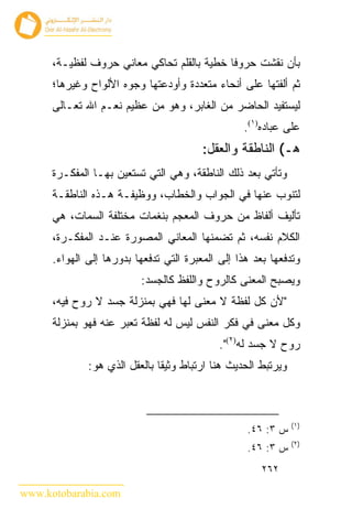 ‫ﺒﺄﻥ ﻨﻘﺸﺕ ﺤﺭﻭ ﹰﺎ ﺨﻁﻴﺔ ﺒﺎﻟﻘﻠﻡ ﺘﺤﺎﻜﻲ ﻤﻌﺎﻨﻲ ﺤﺭﻭﻑ ﻟﻔﻅﻴـﺔ،‬
                                            ‫ﻓ‬
      ‫ﺜﻡ ﺃﻟﻔﺘﻬﺎ ﻋﻠﻰ ﺃﻨﺤﺎﺀ ﻤﺘﻌﺩﺩﺓ ﻭﺃﻭﺩﻋﺘﻬﺎ ﻭﺠﻭﻩ ﺍﻷﻟﻭﺍﺡ ﻭﻏﻴﺭﻫﺎ؛‬
      ‫ﻟﻴﺴﺘﻔﻴﺩ ﺍﻟﺤﺎﻀﺭ ﻤﻥ ﺍﻟﻐﺎﺒﺭ، ﻭﻫﻭ ﻤﻥ ﻋﻅﻴﻡ ﻨﻌـﻡ ﺍﷲ ﺘﻌـﺎﻟﻰ‬
                                                  ‫ﻋﻠﻰ ﻋﺒﺎﺩﻩ)١(.‬
                                         ‫ﻫـ( ﺍﻟﻨﺎﻁﻘﺔ ﻭﺍﻟﻌﻘل:‬
      ‫ﻭﺘﺄﺘﻲ ﺒﻌﺩ ﺫﻟﻙ ﺍﻟﻨﺎﻁﻘﺔ، ﻭﻫﻲ ﺍﻟﺘﻲ ﺘﺴﺘﻌﻴﻥ ﺒﻬـﺎ ﺍﻟﻤﻔﻜـﺭﺓ‬
      ‫ﻟﺘﻨﻭﺏ ﻋﻨﻬﺎ ﻓﻲ ﺍﻟﺠﻭﺍﺏ ﻭﺍﻟﺨﻁﺎﺏ، ﻭﻭﻅﻴﻔـﺔ ﻫـﺫﻩ ﺍﻟﻨﺎﻁﻘـﺔ‬
      ‫ﺘﺄﻟﻴﻑ ﺃﻟﻔﺎﻅ ﻤﻥ ﺤﺭﻭﻑ ﺍﻟﻤﻌﺠﻡ ﺒﻨﻐﻤﺎﺕ ﻤﺨﺘﻠﻔﺔ ﺍﻟﺴﻤﺎﺕ، ﻫﻲ‬
      ‫ﺍﻟﻜﻼﻡ ﻨﻔﺴﻪ، ﺜﻡ ﺘﻀﻤﻨﻬﺎ ﺍﻟﻤﻌﺎﻨﻲ ﺍﻟﻤﺼﻭﺭﺓ ﻋﻨـﺩ ﺍﻟﻤﻔﻜـﺭﺓ،‬
      ‫ﻭﺘﺩﻓﻌﻬﺎ ﺒﻌﺩ ﻫﺫﺍ ﺇﻟﻰ ﺍﻟﻤﻌﺒﺭﺓ ﺍﻟﺘﻲ ﺘﺩﻓﻌﻬﺎ ﺒﺩﻭﺭﻫﺎ ﺇﻟﻰ ﺍﻟﻬﻭﺍﺀ.‬
                          ‫ﻭﻴﺼﺒﺢ ﺍﻟﻤﻌﻨﻰ ﻜﺎﻟﺭﻭﺡ ﻭﺍﻟﻠﻔﻅ ﻜﺎﻟﺠﺴﺩ:‬
      ‫"ﻷﻥ ﻜل ﻟﻔﻅﺔ ﻻ ﻤﻌﻨﻰ ﻟﻬﺎ ﻓﻬﻲ ﺒﻤﻨﺯﻟﺔ ﺠﺴﺩ ﻻ ﺭﻭﺡ ﻓﻴﻪ،‬
      ‫ﻭﻜل ﻤﻌﻨﻰ ﻓﻲ ﻓﻜﺭ ﺍﻟﻨﻔﺱ ﻟﻴﺱ ﻟﻪ ﻟﻔﻅﺔ ﺘﻌﺒﺭ ﻋﻨﻪ ﻓﻬﻭ ﺒﻤﻨﺯﻟﺔ‬
                                             ‫ﺭﻭﺡ ﻻ ﺠﺴﺩ ﻟﻪ)٢(".‬
              ‫ﻭﻴﺭﺘﺒﻁ ﺍﻟﺤﺩﻴﺙ ﻫﻨﺎ ﺍﺭﺘﺒﺎﻁ ﻭﺜﻴ ﹰﺎ ﺒﺎﻟﻌﻘل ﺍﻟﺫﻱ ﻫﻭ:‬
                               ‫ﻘ‬



                                                                ‫)١(‬
                                                   ‫ﺱ ٣: ٦٤.‬
                                                                ‫)٢(‬
                                                   ‫ﺱ ٣: ٦٤.‬
                                                       ‫٢٦٢‬

‫‪www.kotobarabia.com‬‬
 