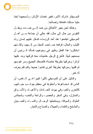 ‫ﺍﻟﻤﻭﺴﻴﻘﺎﺭ ﺘﺩﺍﺭﻙ ﺍﻷﻤﺭ، ﻓﻐ ‪‬ﺭ ﻨﻐﻤﺎﺕ ﺍﻷﻭﺘﺎﺭ، ﻭﺃﺴﻤﻌﻬﻤﺎ ﻟﺤ ﹰﺎ‬
       ‫ﻨ‬                            ‫ﻴ‬
                                   ‫ﻤﻠﻴ ﹰﺎ ﻤﺴﻜﻨﺎ، ﻓﺘﻌﺎﻨﻘﺎ ﻭﺘﺼﺎﻟﺤﺎ.‬
                                                            ‫ﻨ‬
      ‫ﻭﻫﻨﺎﻙ ﻟﺤﻥ ﻴﻐﻴﺭ ﺍﻷﺨﻼﻕ ﻤﻥ ﻀﺩ ﺇﻟـﻰ ﻀـﺩﻩ، ﻭﻴﻨﻘـل‬
      ‫ﺍﻟﻨﻔﻭﺱ ﻤﻥ ﺤﺎل ﺇﻟﻰ ﺤﺎل، ﻓﻘﺩ ﺤﻜﻲ ﺃﻥ ﺠﻤﺎﻋﺔ ﻤـﻥ ﺃﻫـل‬
      ‫ﺍﻟﻤﻭﺴﻴﻘﻲ ﺍﺠﺘﻤﻌﻭﺍ ﻋﻨﺩ ﺃﺤﺩ ﺍﻟﺭﺅﺴﺎﺀ، ﻓﺩﺨل ﻋﻠﻴﻬﻡ ﺇﻨﺴﺎﻥ ﺭﺙ‬
      ‫ﺍﻟﺜﻴﺎﺏ ﻭﺍﻟﺤﺎل، ﻓﺭﻓﻌﻪ ﺼـﺎﺤﺏ ﺍﻟﻤﺠﻠـﺱ ﺇﻟـﻴﻬﻡ، ﻭﻟﻜـﻨﻬﻡ‬
      ‫ﺍﺴﺘﻨﻜﺭﻭﺍ ﻫﺫﺍ ﺍﻟﻔﻌل ﻭﻅﻬﺭ ﻓﻲ ﻭﺠﻭﻫﻬﻡ، ﻓﺴﺄﻟﻪ ﺍﻟـﺭﺌﻴﺱ ﺃﻥ‬
      ‫ﻴﺴﻤﻌﻬﻡ ﺸﻴ ًﺎ. ﻓﺄﺨﺭﺝ ﺍﻟﺭﺠل ﺨﺸﻴﺒﺎﺕ ﻤﻌﻪ ﻓﺭﻜﺒﻬﺎ ﻭﻤﺩ ﻋﻠﻴﻬﺎ‬
                                                ‫ﺌ‬
      ‫ﺃﻭﺘﺎﺭﺍ ﻭﺤﺭﻜﻬﺎ ﺒﻁﺭﻴﻘﺔ ﺨﺎﺼﺔ؛ ﻓﺄﻀﺤﻙ ﺍﻟﺠﻤﻴﻊ ﻭﺴﺭ ﻨﻔﻭﺴﻬﻡ‬
      ‫ﺜﻡ ﻗﻠﺒﻬﺎ ﻭﺤﺭﻜﻬﺎ ﺒﻁﺭﻴﻘﺔ ﺃﺨﺭﻯ ﻓﻨﺎﻤﻭﺍ ﺠﻤﻴ ‪‬ﺎ ﻭﻗﺎﻡ ﻓﻠﻡ ﻴﻌﺭﻑ‬
                     ‫ﻌ‬
                                                         ‫ﻟﻪ ﺨﺒﺭ.‬
      ‫ﻭﺍﻟﺩﻟﻴل ﻋﻠﻰ ﺃﻥ ﻟﻠﻤﻭﺴﻴﻘﻲ ﺘﺄﺜﻴ ‪‬ﺍ ﻜﺒﻴ ‪‬ﺍ ﻓـﻲ ﺍﻟـﻨﻔﺱ، ﺃﻥ‬
                      ‫ﺭ ﺭ‬
      ‫ﺍﻟﻨﺎﺱ ﻗﺩ ﺍﺴﺘﺴﺎﻏﻭﻫﺎ ﻭﺃﺩﺨﻠﻭﻫﺎ ﻓﻲ ﻤﻌﻅﻡ ﺠﻭﺍﻨـﺏ ﺤﻴـﺎﺘﻬﻡ،‬
      ‫ﻜﺎﻟﺤﺯﻥ ﻭﺍﻟﻐﻡ، ﻭﻓﻲ ﺒﻴﻭﺕ ﺍﻟﻌﺒـﺎﺩﺍﺕ ﻭﺍﻷﻋﻴـﺎﺩ ﻭﺍﻷﺴـﻭﺍﻕ‬
      ‫ﻭﺍﻟﻤﻨﺎﺯل، ﻭﻓﻲ ﺍﻟﺴﻔﺭ ﻭﺍﻟﺤﻀﺭ، ﻭﺍﻟﺭﺍﺤﺔ ﻭﺍﻟﺘﻌﺏ، ﻭﻟﻤﺠﺎﻟﺱ‬
      ‫ﺍﻟﻤﻠﻭﻙ ﻭﺍﻟﺴﻭﻗﺔ، ﻭﻴﺴﺘﻌﻤﻠﻬﺎ ﺍﻟﺭﺠـﺎل ﻭﺍﻟﻨﺴـﺎﺀ ﻭﺍﻟﺼـﺒﻴﺎﻥ‬
                   ‫ﻭﺍﻟﻤﺸﺎﻴﺦ ﻭﺍﻟﻌﻠﻤﺎﺀ ﻭﺍﻟﺠﻬﻼﺀ ﻭﺍﻟﺼﻨﺎﻉ ﻭﺍﻟﺘﺠﺎﺭ.‬



                                                       ‫٤٧٢‬

‫‪www.kotobarabia.com‬‬
 