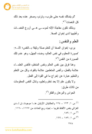 ‫"ﻟﻡ ﻴﺘﻤﺎﻟﻙ ﻨﻔﺴﻪ ﺤﺘﻰ ﻁﺭﺏ، ﻭﺘﺭﻨﻡ، ﻭﺼﻐﺭ ﻋﻨﺩﻩ ﺒﻌﺩ ﺫﻟﻙ‬
                                                   ‫ﻜل ﺍﻟﻨﻐﻤﺎﺕ)١(".‬
      ‫ﻭﺒﺫﻟﻙ ﺘﻜﻭﻥ ﻤﻔﺎﺠﺄﺓ ﺍﻹﻟﻪ ﻟﻤﻭﺴـﻰ ﻫـﻲ ﺃﺭﻭﻉ ﺍﻟﻨﻐﻤـﺎﺕ‬
                                       ‫ﻭﺃﻁﻴﺒﻬﺎ ﻟﺩﻯ ﺇﺨﻭﺍﻥ ﺍﻟﺼﻔﺎ.‬

                                                ‫ﺍﻟﻌﻠﻡ ﻭﺍﻟﻨﻔﺱ:‬
      ‫ﻴﺭﻯ، ﺇﺨﻭﺍﻥ ﺍﻟﺼﻔﺎ ﺃﻥ ﻟﻠﻌﻠﻡ ﺼﻠﺔ ﻭﺜﻴﻘﺔ ﺒـﺎﻟﻨﻔﺱ؛ ﻷﻨـﻪ:‬
      ‫"ﺼﻭﺭﺓ ﺍﻟﻤﻌﻠﻭﻡ ﻓﻲ ﻨﻔﺱ ﺍﻟﻌﺎﻟﻡ، ﻭﻀﺩﻩ ﺍﻟﺠﻬل، ﻭﻫﻭ ﻋﺩﻡ ﺘﻠﻙ‬
                                            ‫ﺍﻟﺼﻭﺭﺓ ﻤﻥ ﺍﻟﻨﻔﺱ)٢(".‬
      ‫ﻭﻫﻨﺎ ﻓﺭﻕ ﺒﻴﻥ ﻨﻔﺱ ﺍﻟﻌﺎﻟﻡ ﻭﻨﻔﺱ ﺍﻟﻤﺘﻌﻠﻡ، ﻓﺄﻨﻔﺱ ﺍﻟﻌﻠﻤـﺎﺀ‬
      ‫ﻋﻼﻤﺔ ﺒﺎﻟﻔﻌل، ﻭﺃﻨﻔﺱ ﺍﻟﻤﺘﻌﻠﻤﻴﻥ ﻋﻼﻤﺔ ﺒﺎﻟﻘﻭﺓ، ﻭﻜل ﻤﻥ ﺍﻟﺘﻌﻠﻡ‬
                 ‫ﻭﺍﻟﺘﻌﻠﻴﻡ ﻋﺒﺎﺭﺓ ﻋﻥ ﺇﺨﺭﺍﺝ ﻤﺎ ﻓﻲ ﺍﻟﻘﻭﺓ ﺇﻟﻰ ﺍﻟﻔﻌل.‬
      ‫ﻭﻻ ﻴﻜﻭﻥ ﻋﻠﻡ ﺇﻻ ﺒﻌﺩ ﺘﻌﻠﻡ ﻭﺘﻌﻠﻴﻡ، ﻭﺘﻨﺎل ﺍﻟﻨﻔﺱ ﺍﻟﻤﻌﻠﻭﻤﺎﺕ‬
                                                  ‫ﻤﻥ ﺜﻼﺙ ﻁﺭﻕ:‬
                                   ‫ﺍﻟﺤﻭﺍﺱ ﻭﺍﻟﺒﺭﻫﺎﻥ ﻭﺍﻟﻔﻜﺭ)٣(.‬

                                                                ‫)١(‬
      ‫ﺱ ١: ٣٢١ – ٤٢١ ﻭﺍﻟﺤﻜﺎﻴﺘﺎﻥ ﺍﻷﻭﻟﻴﺎﻥ ﻫﻨـﺎ ﻤﻭﺠﻭﺩﺘـﺎﻥ ﻟـﺩﻯ‬
      ‫ﺍﻟﻐﺯﺍﻟﻲ ﺒﻨﻔﺱ ﺍﻷﻟﻔﺎﻅ ﺘﻘﺭﻴﺒﺎ – ﺇﺤﻴﺎﺀ ﺭﺒﻊ ﺍﻟﻌﺎﺩﺍﺕ ﻤﻥ ٧٧١١، ٠٦١١.‬
                                                                ‫)٢(‬
                                                    ‫ﺱ ١: ٩٥١.‬
                                                                ‫)٣(‬
                                             ‫ﺱ ١: ٩٥١ – ٩٦١.‬
                                                         ‫٨٧٢‬

‫‪www.kotobarabia.com‬‬
 