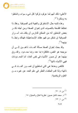 ‫ﺍﻷﻋﻠﻰ؛ ﺫﻟﻙ ﺃﻨﻬﻡ ﻟﻤﺎ ﻋﺭﻓﻭﻩ ﺘﺭﻜﻭﺍ ﻜل ﺸﻲﺀ ﺴﻭﺍﻩ، ﻭﺍﺸﺘﻐﻠﻭﺍ‬
                                                  ‫ﺒﻪ ﻭﺒﺫﻜﺭﻩ)١(".‬
      ‫ﻭﻫﺫﻩ ﺘﺸﺒﻪ ﺤﺎل ﺍﻻﺴﺘﻐﺭﺍﻕ ﻭﺍﻟﻐﻴﺒﺔ ﻟﺩﻯ ﺍﻟﺼﻭﻓﻴﺔ. ﻭﻫﻜـﺫﺍ‬
      ‫ﺘﺨﺘﻠﻁ ﺍﻟﻔﻠﺴﻔﺔ ﺒﺎﻟﺘﺼﻭﻑ ﻟﺩﻯ ﺇﺨﻭﺍﻥ ﺍﻟﺼﻔﺎ؛ ﻭﻤﻥ ﺃﺠﻠﻪ ﺫﻜـﺭ‬
      ‫ﺒﻌﺽ ﺍﻟﺒﺎﺤﺜﻴﻥ ﺃﻨﻪ ﻤﻥ ﺍﻟﻤﻤﻜﻥ ﻟﻠﺩﺍﺭﺱ ﺃﻥ ﻴﻜﺸـﻑ ﺃﺴـﺭﺍﺭ‬
      ‫ﺍﻟﺼﻭﻓﻴﺔ ﺇﻥ ﺘﻤﻜﻥ ﻤﻥ ﻓﻬﻡ ﻋﻘﺎﺌﺩ ﺍﻹﺴﻤﺎﻋﻴﻠﻴﺔ، ﻓﻬﻨﺎﻙ ﺭﺍﺒﻁـﺔ‬
                                                       ‫ﺒﻴﻨﻬﻤﺎ)٢(.‬
      ‫ﻭﻗﺩ ﺒﺤﺙ ﺇﺨﻭﺍﻥ ﺍﻟﺼﻔﺎ ﻤﺴﺄﻟﺔ ﺍﻟﻌـﺩﺩ، ﺫﺍﻫﺒـﻴﻥ ﺇﻟـﻰ ﺃﻥ‬
      ‫ﻤﺭﺠﻌﻪ ﻫﻭ ﺍﻟﻨﻔﺱ، ﻓﺎﻟﻜﺜﺭﺓ ﺇﻤﺎ ﻋﺩﺩ ﻭﺇﻤﺎ ﻤﻌـﺩﻭﺩ. ﻭﺍﻟﻔـﺭﻕ‬
      ‫ﺒﻴﻨﻬﻤﺎ ﻫﻭ ﺃﻥ ﺼﻭﺭ ﺍﻷﺸﻴﺎﺀ ﻓﻲ ﻨﻔﺱ ﺍﻟﻌﺎ ‪ ،‬ﺃﻤﺎ ﺍﻟﻤﻌـﺩﻭﺩﺍﺕ‬
                      ‫ﺩ‬
                                            ‫ﻓﻬﻲ ﺍﻷﺸﻴﺎﺀ ﺫﺍﺘﻬﺎ)٣(.‬
      ‫ﻓﺎﻟﻨﻔﺱ ﻭﺤﺩﻫﺎ ﻫﻲ ﺍﻟﺘﻲ ﺘﺴﺘﻁﻴﻊ ﺃﻥ ﺘﺼـﻭﺭ ﺍﻟﻌـﺩﺩ ﻓـﻲ‬
      ‫ﺫﺍﺘﻬﺎ؛ ﻭﻟﺫﺍ ﻗﺩﻡ ﺍﻟﺤﻜﻤﺎﺀ ﺍﻟﻨﻅﺭ ﻓﻲ ﻋﻠﻡ ﺍﻟﻌﺩﺩ ﻋﻥ ﻏﻴﺭﻩ ﻤـﻥ‬
                                                ‫ﺍﻟﻌﻠﻭﻡ ﺍﻟﺭﻴﺎﻀﻴﺔ:‬




                                                                 ‫)١(‬
                                                    ‫ﺱ ٤: ١٩.‬
                                                                 ‫)٢(‬
                   ‫ﺩ. ﻤﺤﻤﺩ ﻜﺎﻤل ﺤﺴﻴﻥ: ﻨﻅﺭﻴﺔ ﺍﻟﻤﺜل ﻭﺍﻟﻤﻤﺜﻭل ٥١.‬
                                                                 ‫)٣(‬
                                                    ‫ﺱ ١: ٣٢.‬
                                                       ‫٩٨٢‬

‫‪www.kotobarabia.com‬‬
 