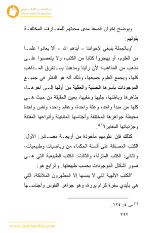 ‫ﻭﻴﻭﻀﺢ ﺇﺨﻭﺍﻥ ﺍﻟﺼﻔﺎ ﻤﺩﻯ ﻤﺤﺒﺘﻬﻡ ﻟﻠﻤﻌـﺎﺭﻑ ﺍﻟﻤﺨﺘﻠﻔـﺔ‬
                                                         ‫ﺒﻘﻭﻟﻬﻡ:‬
      ‫"ﻭﺒﺎﻟﺠﻤﻠﺔ ﻴﻨﺒﻐﻲ ﻹﺨﻭﺍﻨﻨﺎ – ﺃﻴﺩﻫﻡ ﺍﷲ – ﺃﻻ ﻴﻌﺎﺩﻭﺍ ﻋﻠﻤـﺎ‬
      ‫ﻤﻥ ﺍﻟﻌﻠﻭﻡ، ﺃﻭ ﻴﻬﺠﺭﻭﺍ ﻜﺘﺎﺒﺎ ﻤﻥ ﺍﻟﻜﺘﺏ، ﻭﻻ ﻴﺘﻌﺼﺒﻭﺍ ﻋﻠـﻰ‬
      ‫ﻤﺫﻫﺏ ﻤﻥ ﺍﻟﻤﺫﺍﻫﺏ؛ ﻷﻥ ﺭﺃﻴﻨﺎ ﻭﻤﺫﻫﺒﻨﺎ ﻴﺴـﺘﻐﺭﻕ ﺍﻟﻤـﺫﺍﻫﺏ‬
      ‫ﻜﻠﻬﺎ، ﻭﻴﺠﻤﻊ ﺍﻟﻌﻠﻭﻡ ﺠﻤﻴﻌﻬﺎ، ﻭﺫﻟﻙ ﺃﻨﻪ ﻫﻭ ﺍﻟﻨﻅﺭ ﻓﻲ ﺠﻤﻴـﻊ‬
      ‫ﺍﻟﻤﻭﺠﻭﺩﺍﺕ ﺒﺄﺴﺭﻫﺎ ﺍﻟﺤﺴﻴﺔ ﻭﺍﻟﻌﻘﻠﻴﺔ ﻤﻥ ﺃﻭﻟﻬﺎ ﺇﻟـﻰ ﺁﺨﺭﻫـﺎ،‬
      ‫ﻅﺎﻫﺭﻫﺎ ﻭﺒﺎﻁﻨﻬﺎ، ﺠﻠﻴﻬﺎ ﻭﺨﻔﻴﻬﺎ، ﺒﻌﻴﻥ ﺍﻟﺤﻘﻴﻘﺔ ﻤﻥ ﺤﻴﺙ ﻫـﻲ‬
      ‫ﻜﻠﻬﺎ ﻤﻥ ﻤﺒﺩﺃ ﻭﺍﺤﺩ، ﻭﻋﻠﺔ ﻭﺍﺤﺩﺓ، ﻭﻋﺎﻟﻡ ﻭﺍﺤﺩ، ﻭﻨﻔﺱ ﻭﺍﺤﺩﺓ‬
      ‫ﻤﺤﻴﻁﺔ ﺠﻭﺍﻫﺭﻫﺎ ﺍﻟﻤﺨﺘﻠﻔﺔ ﻭﺃﺠﻨﺎﺴﻬﺎ ﺍﻟﻤﺘﺒﺎﻴﻨﺔ ﻭﺃﻨﻭﺍﻋﻬﺎ ﺍﻟﻤﻔﻨﻨﺔ‬
                                          ‫ﻭﺠﺯﺌﻴﺎﺘﻬﺎ ﺍﻟﻤﻐﺎﻴﺭﺓ)١(".‬
      ‫ﻜﺫﻟﻙ ﻓﺈﻥ ﻋﻠﻭﻤﻬﻡ ﻤﺄﺨﻭﺫﺓ ﻤﻥ ﺃﺭﺒﻌـﺔ ﻤﺼـﺎﺩﺭ: ﺍﻷﻭل:‬
      ‫ﺍﻟﻜﺘﺏ ﺍﻟﻤﺼﻨﻔﺔ ﻋﻠﻰ ﺃﻟﺴﻨﺔ ﺍﻟﺤﻜﻤﺎﺀ ﻤﻥ ﺭﻴﺎﻀﻴﺎﺕ ﻭﻁﺒﻴﻌﻴﺎﺕ،‬
      ‫ﻭﺍﻟﺜﺎﻨﻲ: ﺍﻟﻜﺘﺏ ﺍﻟﻤﻨﺯﻟﺔ، ﻭﺍﻟﺜﺎﻟﺙ: ﺍﻟﻜﺘﺏ ﺍﻟﻁﺒﻴﻌﻴﺔ ﺍﻟﺘﻲ ﻫـﻲ‬
            ‫ﺼﻭﺭ ﺃﺸﻜﺎل ﺍﻟﻤﻭﺠﻭﺩﺍﺕ ﺒﺤﺴﺏ ﻁﺒﻴﻌﺘﻬﺎ. ﻭﺍﻟﺭﺍﺒﻊ ﻫﻭ:‬
      ‫"ﺍﻟﻜﺘﺏ ﺍﻹﻟﻬﻴﺔ ﺍﻟﺘﻲ ﻻ ﻴﻤﺴﻬﺎ ﺇﻻ ﺍﻟﻤﻁﻬﺭﻭﻥ ﺍﻟﻤﻼﺌﻜﺔ، ﺍﻟﺘﻲ‬
      ‫ﻫﻲ ﺒﺄﻴﺩﻱ ﺴﻔﺭﺓ ﻜﺭﺍﻡ ﺒﺭﺭﺓ، ﻭﻫﻭ ﺠﻭﺍﻫﺭ ﺍﻟﻨﻔﻭﺱ ﻭﺃﺠﻨﺎﺴـﻬﺎ‬

                                                              ‫)١(‬
                                                  ‫ﺱ ٤: ٤٢١.‬
                                                       ‫٢٩٢‬

‫‪www.kotobarabia.com‬‬
 