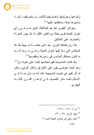 ‫ﻭﺃﻨﻭﺍﻋﻬﺎ ﻭﺠﺯﺌﻴﺎﺘﻬﺎ ﻭﺘﺼﺎﺭﻴﻔﻬﺎ ﻟﻸﺠﺴـﺎﻡ ﻭﺘﺤﺭﻴﻜﻬـﺎ ﻟﻬـﺎ،‬
                              ‫ﻭﺘﺩﺒﻴﺭﻫﺎ ﺇﻴﺎﻫﺎ، ﻭﺘﺤﻜﻤﻬﺎ ﻋﻠﻴﻬﺎ)١(".‬
      ‫ﻭﺠﻭﺍﻫﺭ ﺍﻟﻨﻔﻭﺱ ﻫﻨﺎ ﻫﻡ ﺍﻟﻤﻼﺌﻜﺔ، ﺍﻟﺫﻴﻥ ﻫـﻡ ﻓـﻲ ﺭﺃﻱ‬
      ‫ﺇﺨﻭﺍﻥ ﺍﻟﺼﻔﺎ ﻗﻭﻯ ﻤﻨﺒﺜﺔ ﻤﻥ ﺍﻟﻨﻔﺱ ﺍﻟﻜﻠﻴـﺔ، ﺘﻔـﻴﺽ ﺍﻟﺤﻴـﺎﺓ‬
                                        ‫ﻭﺍﻟﻤﻌﺎﺭﻑ ﻋﻠﻰ ﺍﻟﺨﻼﺌﻕ.‬
      ‫ﻫﺫﺍ ﻭﺇﻥ ﻟﻁﺎﺌﻔﺔ ﺍﻟﺩﺭﻭﺯ ﻤﺠـﺎﻟﺱ ﺨﺎﺼـﺔ ﺸـﺒﻴﻬﺔ ﺒﺘﻠـﻙ‬
      ‫ﺍﻟﻤﺠﺎﻟﺱ ﺍﻟﺘﻲ ﺩﻋﺎ ﺇﻟﻴﻬﺎ ﺇﺨﻭﺍﻥ ﺍﻟﺼﻔﺎ، ﻭﻫـﻲ ﺴـﺭﻴﺔ ﺃﺸـﺒﻪ‬
               ‫ﻤﺎ ﺘﻜﻭﻥ ﺒﻤﺤﺎﻓل ﺍﻟﻤﺎﺴﻭﻥ ﻓﻲ ﺭﻤﻭﺯﻫﺎ ﻭﻁﻘﻭﺴﻬﺎ)٢(.‬
      ‫ﻭﻗﺩ ﻜﺎﻨﺕ ﺍﻟﻤﺎﺴﻭﻨﻴﺔ ﺘﻘﻴﻡ ﻤﺠﺎﻟﺴﻬﺎ ﺃﻴ ‪‬ﺎ ﻋﻠﻰ ﺍﻟﻌﺭﻓـﺎﻥ)٣(.‬
                        ‫ﻀ‬
      ‫ﻭﻫﻭ ﺍﺘﺠﺎﻩ ﻏﻨﻭ ‪‬ﻲ ﻴﻘﻭﻡ ﻋﻠﻰ ﺍﻹﺸﺭﺍﻕ ﻭﺇﻨﻜﺎﺭ ﺍﻟﻭﺤﻲ، ﻭﻜﺎﻥ‬
                                          ‫ﺼ‬
      ‫ﻟﻪ ﺃﺜﺭ ﻜﺒﻴﺭ ﻓﻲ ﺘﺸﻭﻴﻪ ﺍﻟﻤﺴﻴﺤﻴﺔ، ﻜﻤﺎ ﺃﻨﻪ ﺤـﺎﻭل ﻫـﺫﺍ ﻓـﻲ‬
      ‫ﺍﻹﺴﻼﻡ ﺘﺤﺕ ﺴﺘﺎﺭ ﺍﻟﺘﺼﻭﻑ ﻓـﻲ ﺃﻭﺍﺨـﺭ ﺍﻟﻘـﺭﻥ ﺍﻟﺜﺎﻟـﺙ‬
                                                         ‫ﺍﻟﻬﺠﺭﻱ.‬




                                                                   ‫)١(‬
                                            ‫ﺱ ٤: ٤٢١ – ٥٢١.‬
                                                                   ‫)٢(‬
                                         ‫ﺠﺒل ﺍﻟﺩﺭﻭﺯ ٢٣ – ٣٣.‬
                                                                   ‫)٣(‬
                             ‫ﺃﺤﻤﺩ ﺯﻜﻲ ﺃﺒﻭ ﺸﺎﺩﻱ: ﺍﻟﺒﻨﺎﻴﺔ ﺍﻟﺤﺭﺓ ٦.‬
                                                         ‫٣٩٢‬

‫‪www.kotobarabia.com‬‬
 