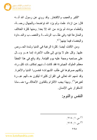 ‫"ﺍﻟﻜﺒﺭ ﻭﺍﻟﻌﺠﺏ ﻭﺍﻻﻓﺘﺨﺎﺭ. ﻭﻗﺩ ﺭﻭﻱ ﻋﻥ ﺭﺴﻭل ﺍﷲ ﺃﻨـﻪ‬
      ‫ﻗﺎل: ﻤﻥ ﺍﺯﺩﺍﺩ ﻋﻠﻤﺎ، ﻭﻟﻡ ﻴﺯﺩ ﺍﷲ ﺘﻭﺍﻀﻌﺎ، ﻭﻟﻠﺠﻬﺎل ﺭﺤﻤـﺔ،‬
      ‫ﻭﻟﻠﻌﻠﻤﺎﺀ ﻤﻭﺩﺓ، ﻟﻡ ﻴﺯﺩﺩ ﻤﻥ ﺍﷲ ﺇﻻ ﺒﻌﺩﺍ. ﻭﻤﻨﻬﺎ ﻜﺜﺭﺓ ﺍﻟﺨﻼﻑ‬
      ‫ﻭﺍﻟﻤﻨﺎﺯﻋﺔ ﻓﻴﻪ ﻭﻓﻲ ﻁﻠـﺏ ﺍﻟﺭﺌﺎﺴـﺔ ﻭﺍﻟﺘﻌﺼـﺏ ﻭﺍﻟﻌـﺩﺍﻭﺓ‬
                                       ‫ﻭﺍﻟﺒﻐﻀﺎﺀ ﻓﻴﻤﺎ ﺒﻴﻨﻬﻡ)١(".‬
      ‫ﻭﻤﻥ ﺍﻵﻓﺎﺕ ﺃﻴ ‪‬ﺎ: ﻜﺜﺭﺓ ﺍﻟﺭﻏﺒﺔ ﻓﻲ ﺍﻟﺩﻨﻴﺎ ﻭﺸﺩﺓ ﺍﻟﺤـﺭﺹ‬
                                          ‫ﻀ‬
      ‫ﻋﻠﻴﻬﺎ. ﻭﻜل ﻋﻠﻡ ﻻ ﻴﺅﺩﻱ ﺇﻟﻰ ﻁﻠﺏ ﺍﻵﺨﺭﺓ، ﺇﻨﻤﺎ ﻫـﻭ ﻭﺒـﺎل‬
      ‫ﻋﻠﻰ ﺼﺎﺤﺒﻪ ﻭﺤﺠﺔ ﻋﻠﻴﻪ ﻴﻭﻡ ﺍﻟﻘﻴﺎﻤﺔ. ﻭﻗﺩ ﻭﻗﻊ ﻓﻲ ﻫﺫﺍ ﺍﻟﺨﻁﺄ‬
      ‫ﻤﻌﻅﻡ ﺍﻟﻤﻠﻭﻙ ﺍﻟﺠﺒﺎﺒﺭﺓ؛ ﻓﻘﺩ ﻜﺎﻨﺕ ﻟـﺩﻴﻬﻡ ﺇﻤﻜﺎﻨﻴـﺎﺕ ﻜﺜﻴـﺭﺓ،‬
      ‫ﻭﻟﻜﻨﻬﻡ ﺼﺭﻓﻭﻫﺎ ﻓﻲ ﻁﻠﺏ ﺍﻟﺸﻬﻭﺍﺕ؛ ﻓﺨﺴﺭﻭﺍ ﺍﻟﺩﻨﻴﺎ ﻭﺍﻵﺨﺭﺓ.‬
      ‫ﻭﻗﺩ ﺫﻤﻬﻡ ﺍﷲ ﺘﻌﺎﻟﻰ ﻓﻲ ﺍﻟﻘﺭﺁﻥ ﻜﺜﻴ ‪‬ﺍ؛ ﻟﻴﻜﻭﻥ ﺤـﺎﻟﻬﻡ ﻋﺒـﺭﺓ‬
                           ‫ﺭ‬
      ‫ﻟﻐﻴﺭﻫﻡ)٢(. ﻭﺒﻬﺫﺍ ﻴﺠﺏ ﺍﻻﻟﺘﺯﺍﻡ ﺒﺎﻟﻘﺎﻨﻭﻥ ﺍﻷﺨﻼﻗـﻲ؛ ﻀـﻤﺎﻨﺎ‬
                                        ‫ﻻﺴﺘﻘﺭﺍﺭ ﺒﻨﻲ ﺍﻹﻨﺴﺎﻥ.‬

                                            ‫ﺍﻟﻨﻔﺱ ﻭﺍﻟﻨﻭﻡ:‬



                                                            ‫)١(‬
                                                ‫ﺱ ١: ٨١٢.‬
                                                            ‫)٢(‬
                                                ‫ﺱ ١: ٩١٢.‬
                                                     ‫٥٩٢‬

‫‪www.kotobarabia.com‬‬
 