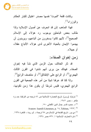 ‫ﻭﻜﺎﻨﺕ ﻗﻠﻌﺔ "ﺍﻟﻤﻭﺕ" ﻨﻔﺴﻬﺎ ﻤﺼﺩﺭ ﺍﻏﺘﻴﺎل ﻟﻜﺒﺎﺭ ﺍﻟﺤﻜﺎﻡ‬
                                                              ‫ﻭﺍﻟﻭﺯﺭﺍﺀ)١(.‬
      ‫ﻓﻬﺫﺍ ﺍﻟﻤﺫﻫﺏ ﺇﺫﻥ ﻗﺩ ﺍﻨﺤﺭﻑ ﻋﻥ ﺃﺼﻭل ﺍﻹﺴﻼﻡ؛ ﻭﻟﺫﺍ‬
      ‫ﻁﺎﻟﺏ ﺒﻌﺽ ﺍﻟﺒﺎﺤﺜﻴﻥ ﺒﻭﺠﻭﺏ ﺭﺩ ﻫﺅﻻﺀ ﺇﻟﻰ ﺍﻹﺴﻼﻡ‬
      ‫ﺍﻟﺼﺤﻴﺢ)٢(، ﻷﻨﻬﻡ ﻜﺎﻨﻭﺍ ﻴﺴﺨﺭﻭﻥ ﻤﻥ ﺃﺘﺒﺎﻋﻬﻡ، ﻭﻴﺭﻴﺩﻭﻥ ﺃﻥ‬
      ‫ﻴﻬﺩﻤﻭﺍ ﺍﻹﻴﻤﺎﻥ ﺒﺎﻟﺤﻴﺎﺓ ﺍﻷﺨﺭﻯ ﻟﺩﻯ ﻫﺅﻻﺀ ﺍﻷﺘﺒﺎﻉ ﻋﻘﻼﺀ‬
                                                                 ‫ﺃﻭ ﺠﻬﻼﺀ.‬

                                              ‫ﺯﻤﻥ ﺇﺨﻭﺍﻥ ﺍﻟﺼﻔﺎﺀ:‬
      ‫ﻗﺩ ﺜﺎﺭ ﺍﻟﺨﻼﻑ ﺤﻭل ﺍﻟﺯﻤﻥ ﺍﻟﺫﻱ ﻨﺸﺄ ﻓﻴﻪ ﺇﺨﻭﺍﻥ‬
      ‫ﺍﻟﺼﻔﺎﺀ. ﻓﻬﻨﺎﻙ ﻤﻥ ﻴﺭﻯ ﺃﻨﻬﻡ ﻨﺸﺌﻭﺍ ﻓﻲ ﺍﻟﻘﺭﻥ ﺍﻟﺜﺎﻟﺙ‬
      ‫ﺍﻟﻬﺠﺭﻱ)٣(، ﺃﻭ ﺍﻟﺭﺍﺒﻊ ﻋﻠﻰ ﺍﻹﻁﻼﻕ)٤(، ﺃﻭ ﻤﻨﺘﺼﻑ ﺍﻟﺭﺍﺒﻊ)٥(.‬
      ‫ﻭﺇﺫﺍ ﻜﻨﺎ ﻗﺩ ﻋﺭﻓﻨﺎ ﺸﻴ ًﺎ ﻤﻥ ﺃﻤﺭ ﻫﺫﻩ ﺍﻟﺠﻤﻌﻴﺔ ﻓﻲ ﺍﻟﻘﺭﻥ‬
                                   ‫ﺌ‬
      ‫ﺍﻟﺭﺍﺒﻊ ﺍﻟﻬﺠﺭﻱ، ﻓﻠﻴﺱ ﺸﺭ ﹰﺎ ﺃﻥ ﻴﻜﻭﻥ ﻫﺫﺍ ﺯﻤﻥ ﺘﻜﻭﻨﻬﺎ،‬
                               ‫ﻁ‬

                                                                              ‫)١(‬
      ‫ﺒﺎﺭﺘﻭﻟﺩ )ﺭﻭﺱ(. ﺘﺎﺭﻴﺦ ﺍﻟﺤﻀﺎﺭﺓ ﺍﻹﺴﻼﻤﻴﺔ ﺹ ٦٨ ﺘﺭﺠﻤﻪ ﻤﻥ ﺍﻟﺘﺭﻜﻴﺔ، ﺤﻤـﺯﺓ‬
                                                          ‫ﻁﺎﻫﺭ – ﻤﺼﺭ ٢٤٩١.‬
                                                                              ‫)٢(‬
                                     ‫ﺩ. ﻤﺤﻤﻭﺩ ﻗﺎﺴﻡ. ﺠﻤﺎل ﺍﻟﺩﻴﻥ ﺍﻷﻓﻐﺎﻨﻲ ٠٧١.‬
                                                                              ‫)٣(‬
                      ‫.٣٦٩١ ,‪Ivanow: Isamili Literature, p. ١٨, Tehiran‬‬
                                                                              ‫)٤(‬
      ‫ﺩﻱ ﺒﻭﺭ: ﺘﺎﺭﻴﺦ ﺍﻟﻔﻠﺴﻔﺔ ﻓﻲ ﺍﻹﺴﻼﻡ ﺹ ٥٩ ﺘﺭﺠﻤﺔ ﺩ. ﺃﺒﻭ ﺭﻴﺩﺓ – ﺍﻟﻘﺎﻫﺭﺓ ٨٣٩١.‬
                                                                              ‫)٥(‬
                                 ‫ﺩﺍﺌﺭﺓ ﺍﻟﻤﻌﺎﺭﻑ ﺍﻹﺴﻼﻤﻴﺔ ١: ٧٣٥ ﻤﺼﺭ ٤٣٩١.‬

                                                                    ‫٩٢‬

‫‪www.kotobarabia.com‬‬
 