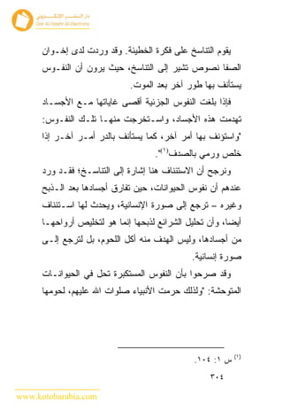 ‫ﻴﻘﻭﻡ ﺍﻟﺘﻨﺎﺴﺦ ﻋﻠﻰ ﻓﻜﺭﺓ ﺍﻟﺨﻁﻴﺌﺔ. ﻭﻗﺩ ﻭﺭﺩﺕ ﻟﺩﻯ ﺇﺨـﻭﺍﻥ‬
      ‫ﺍﻟﺼﻔﺎ ﻨﺼﻭﺹ ﺘﺸﻴﺭ ﺇﻟﻰ ﺍﻟﺘﻨﺎﺴﺦ، ﺤﻴﺙ ﻴﺭﻭﻥ ﺃﻥ ﺍﻟﻨﻔـﻭﺱ‬
                              ‫ﻴﺴﺘﺄﻨﻑ ﺒﻬﺎ ﻁﻭﺭ ﺁﺨﺭ ﺒﻌﺩ ﺍﻟﻤﻭﺕ.‬
      ‫ﻓﺈﺫﺍ ﺒﻠﻐﺕ ﺍﻟﻨﻔﻭﺱ ﺍﻟﺠﺯﺌﻴﺔ ﺃﻗﺼﻰ ﻏﺎﻴﺎﺘﻬﺎ ﻤـﻊ ﺍﻷﺠﺴـﺎﺩ‬
      ‫ﺘﻬﺩﻤﺕ ﻫﺫﻩ ﺍﻷﺠﺴﺎﺩ، ﻭﺍﺴـﺘﺨﺭﺠﺕ ﻤﻨﻬـﺎ ﺘﻠـﻙ ﺍﻟﻨﻔـﻭﺱ:‬
      ‫"ﻭﺍﺴﺘﺅﻨﻑ ﺒﻬﺎ ﺃﻤﺭ ﺁﺨﺭ، ﻜﻤﺎ ﻴﺴﺘﺄﻨﻑ ﺒﺎﻟﺩﺭ ﺃﻤـﺭ ﺁﺨـﺭ ﺇﺫﺍ‬
                                     ‫ﺨﻠﺹ ﻭﺭﻤﻲ ﺒﺎﻟﺼﺩﻑ)١(".‬
      ‫ﻭﻨﺭﺠﺢ ﺃﻥ ﺍﻻﺴﺘﺌﻨﺎﻑ ﻫﻨﺎ ﺇﺸﺎﺭﺓ ﺇﻟﻰ ﺍﻟﺘﻨﺎﺴـﺦ؛ ﻓﻘـﺩ ﻭﺭﺩ‬
      ‫ﻋﻨﺩﻫﻡ ﺃﻥ ﻨﻔﻭﺱ ﺍﻟﺤﻴﻭﺍﻨﺎﺕ، ﺤﻴﻥ ﺘﻔﺎﺭﻕ ﺃﺠﺴﺎﺩﻫﺎ ﺒﻌﺩ ﺍﻟـﺫﺒﺢ‬
      ‫ﻭﻏﻴﺭﻩ – ﺘﺭﺠﻊ ﺇﻟﻰ ﺼﻭﺭﺓ ﺍﻹﻨﺴﺎﻨﻴﺔ، ﻭﻴﺤﺩﺙ ﻟﻬﺎ ﺍﺴـﺘﺌﻨﺎﻑ‬
      ‫ﺃﻴ ‪‬ﺎ، ﻭﺃﻥ ﺘﺤﻠﻴل ﺍﻟﺸﺭﺍﺌﻊ ﻟﺫﺒﺤﻬﺎ ﺇﻨﻤﺎ ﻫﻭ ﻟﺘﺨﻠﻴﺹ ﺃﺭﻭﺍﺤﻬـﺎ‬
                                                         ‫ﻀ‬
      ‫ﻤﻥ ﺃﺠﺴﺎﺩﻫﺎ، ﻭﻟﻴﺱ ﺍﻟﻬﺩﻑ ﻤﻨﻪ ﺃﻜل ﺍﻟﻠﺤﻭﻡ، ﺒل ﻟﺘﺭﺠﻊ ﺇﻟـﻰ‬
                                               ‫ﺼﻭﺭﺓ ﺇﻨﺴﺎﻨﻴﺔ.‬
      ‫ﻭﻗﺩ ﺼﺭﺤﻭﺍ ﺒﺄﻥ ﺍﻟﻨﻔﻭﺱ ﺍﻟﻤﺴﺘﻜﺒﺭﺓ ﺘﺤل ﻓﻲ ﺍﻟﺤﻴﻭﺍﻨـﺎﺕ‬
      ‫ﺍﻟﻤﺘﻭﺤﺸﺔ: "ﻭﻟﺫﻟﻙ ﺤﺭﻤﺕ ﺍﻷﻨﺒﻴﺎﺀ ﺼﻠﻭﺍﺕ ﺍﷲ ﻋﻠﻴﻬﻡ، ﻟﺤﻭﻤﻬﺎ‬




                                                            ‫)١(‬
                                                ‫ﺱ ١: ٤٠١.‬
                                                    ‫٤٠٣‬

‫‪www.kotobarabia.com‬‬
 