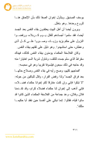 ‫ﻴﻭﺴﻑ ﺍﻟﺼﺩﻴﻕ. ﻭﻴﺘﺄﻭل ﺇﺨﻭﺍﻥ ﺍﻟﺼﻔﺎ ﺫﻟﻙ ﺒﺄﻥ ﺍﻹﻟﺤﺎﻕ ﻫﻨـﺎ‬
                                        ‫ﻟﻠﺭﻭﺡ ﻭﺤﺩﻫﺎ. ﻭﻫﻭ ﺒﺎﻁل.‬
      ‫ﻭﻴﺭﻭﻥ ﺃﻴ ‪‬ﺎ ﺃﻥ ﺃﻫل ﺍﻟﺒﻴﺕ ﻴﻌﺘﻘﺩﻭﻥ ﺒﻘﺎﺀ ﺍﻟﻨﻔﺱ ﺒﻌﺩ ﺍﻟﺠﺴﺩ‬
                                                 ‫ﻀ‬
      ‫ﺃﻴ ‪‬ﺎ، ﻓﻘﺩ ﺴﻠﻤﻭﺍ ﺃﺠﺴﺎﺩﻫﻡ ﻟﻠﻘﺘل ﻴـﻭﻡ ﻜـﺭﺒﻼﺀ، ﻭﺭﻓﻀـﻭﺍ‬
                                                     ‫ﻀ‬
      ‫ﺍﻟﻨﺯﻭل ﻋﻠﻰ ﺤﻜﻡ ﻴﺯﻴﺩ ﻭﺯﻴـﺎﺩ، ﻭﺼـﺒﺭﻭﺍ ﻋﻠـﻰ ﻜـل ﺃﺫﻯ‬
       ‫ﻭﻋﻁﺵ، ﺤﺘﻰ ﺍﺴﺘﺸﻬﺩﻭﺍ. ﻭﻫﻭ ﺩﻟﻴل ﻋﻠﻰ ﺜﻘﺘﻬﻡ ﺒﺒﻘﺎﺀ ﺍﻟﻨﻔﺱ.‬
      ‫ﻭﻜﺎﻥ ﺍﻟﻔﻼﺴﻔﺔ ﺍﻟﺤﻜﻤﺎﺀ ﻴﺅﻤﻨﻭﻥ ﺒﺒﻘﺎﺀ ﺍﻟﻨﻔﺱ ﻜﺫﻟﻙ، ﻓﻬﻨﺎﻙ‬
      ‫ﺴﻘﺭﺍﻁ ﺍﻟﺫﻱ ﺴﻠﻡ ﺠﺴﺩﻩ ﻟﻠﺘﻠﻑ، ﻭﺘﻨﺎﻭل ﺸﺭﺒﺔ ﺍﻟﺴﻡ ﺍﺨﺘﻴﺎ ‪‬ﺍ ﻤﻨﻪ‬
           ‫ﺭ‬
         ‫ﻭﻗﺩ ﺤﺎ ‪‬ﻪ ﻓﻲ ﺫﻟﻙ ﺴﺒﻌﻭﻥ ﻓﻴﻠﺴﻭﻓﺎ ﺘﻘﺭﻴ ‪‬ﺎ ﻭﻫﻭ ﻓﻲ ﻤﺤﺒﺴﻪ:‬
                        ‫ﺒ‬                            ‫ﺠ‬
      ‫"ﻓﺤﺎ ‪‬ﻬﻡ ﻜﻠﻬﻡ، ﻭﺼﺢ ﺭﺃﻴﻪ ﻓﻲ ﺒﻘﺎﺀ ﺍﻟﻨﻔﺱ ﻭﺼﻼﺡ ﺤﺎﻟﻬـﺎ‬
                                                 ‫ﺠ‬
      ‫ﺒﻌﺩ ﻓﺭﺍﻕ ﺍﻟﺠﺴﺩ" ﻭﻟﺫﺍ ﺭﻓﺽ ﺍﻟﻔﺭﺍﺭ، ﻭﻗﺎل ﻟﻠﺒﺎﻜﻴﻥ ﻤﻥ ﺤﻭﻟﻪ:‬
      ‫"ﻻ ﺘﺒﻜﻭﺍ ﻓﺈﻨﻲ ﻭﺇﻥ ﻜﻨﺕ ﻤﻔﺎﺭﻗﺎ ﻟﻜﻡ ﺇﺨﻭﺍﻨﺎ ﺤﻜﻤﺎﺀ ﻓﻀـﻼﺀ،‬
      ‫ﻓﺈﻨﻲ ﺃﺫﻫﺏ ﺇﻟﻰ ﺇﺨﻭﺍﻥ ﻟﻨﺎ ﺤﻜﻤﺎﺀ ﻓﻀﻼﺀ ﻜﺭﺍﻡ، ﻭﻗﺩ ﺘﻘـﺩﻤﻨﺎ‬
      ‫ﻓﻼﻥ ﻭﻓﻼﻥ، ﻭﻋﺩ ﺠﻤﺎﻋﺔ ﻤﻥ ﺍﻟﻔﻼﺴﻔﺔ ﺍﻟﺤﻜﻤﺎﺀ ﺍﻟﺫﻴﻥ ﻜﺎﻨﻭﺍ ﻗﺩ‬
      ‫ﻤﺎﺘﻭﺍ ﻗﺒﻠﻪ، ﻓﻘﺎﻟﻭﺍ: ﺇﻨﻤﺎ ﻨﺒﻜﻲ ﻋﻠﻰ ﺃﻨﻔﺴﻨﺎ ﺤﻴﻥ ﻨﻔﻘﺩ ﺃﺒﺎ ﺤﻜﻴﻤـﺎ‬
                                                           ‫ﻤﺜﻠﻙ".‬




                                                        ‫١١٣‬

‫‪www.kotobarabia.com‬‬
 