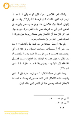 ‫ﻭﻜﺫﻟﻙ ﻓﻌل ﺃﻓﻼﻁﻭﻥ، ﺤﻴﺙ ﻗﺎل: "ﻟﻭ ﻟﻡ ﻴﻜﻥ ﻟﻨـﺎ ﻤﻌـﺎﺩ‬
      ‫ﻨﺭﺠﻭ ﻓﻴﻪ ﺍﻟﺨﻴﺭ، ﻟﻜﺎﻨﺕ ﺍﻟﺩﻨﻴﺎ ﻓﺭﺼﺔ ﺍﻷﺸﺭﺍﺭ)١(". ﻭﻗﺩ ﺴـﺎﻕ‬
      ‫ﺇﺨﻭﺍﻥ ﺍﻟﺼﻔﺎ ﺩﻟﻴل ﺃﻓﻼﻁﻭﻥ ﻫﻨﺎ، ﻭﻫﻭ ﻤﺎ ﻴﺴـﻤﻰ ﺒﺎﻟﺒﺭﻫـﺎﻥ‬
      ‫ﺍﻟﺨﻠﻘﻲ ﺍﻟﺫﻱ ﺃﺘﻰ ﺒﻪ ﻟﻠﺒﺭﻫﻨﺔ ﻋﻠﻰ ﺒﻘﺎﺀ ﺍﻟﻨﻔﺱ، ﻭﺍﻟـﺫﻱ ﻴﻘـﻭل‬
      ‫ﻓﻴﻪ: "ﻟﻭ ﻜﺎﻥ ﺤﻘﺎ ﺃﻥ ﺍﻹﻨﺴﺎﻥ ﻴﻔﻨﻰ ﺠﺴ ‪‬ﺍ ﻭﺭﻭ ‪‬ﺎ ﺤﻴﻥ ﻴﺩﺭﻜـﻪ‬
                  ‫ﺤ‬      ‫ﺩ‬
                       ‫ﺍﻟﻤﻭﺕ ﻟﺘﺤﺭﺭ ﺍﻟﺸﺭﻴﺭ ﻤﻥ ﺨﻁﺎﻴﺎﻩ ﻭﺫﻨﻭﺒﻪ".‬
      ‫ﻭﻟﻡ ﻴﻜﻥ ﺃﺭﺴﻁﻭ ﻤﺨﺎﻟ ﹰﺎ ﻓﻲ ﻫﺫﺍ ﻟﺴﻘﺭﺍﻁ ﻭﺃﻓﻼﻁﻭﻥ: "ﻭﻤﻤﺎ‬
                                    ‫ﻔ‬
      ‫ﻴﺩل ﻋﻠﻰ ﺃﻥ ﺃﺭﺴﻁﺎﻁﺎﻟﻴﺱ ﺼﺎﺤﺏ ﺍﻟﻤﻨﻁﻕ ﻴﺭﻯ ﻫﺫﺍ ﺍﻟـﺭﺃﻱ‬
      ‫ـﺔ،‬
        ‫ـﺔ ﺒﺎﻟﺘﻔﺎﺤـ‬
                  ‫ـﺎﻟﺔ ﺍﻟﻤﻌﺭﻭﻓـ‬
                              ‫ـﻪ ـﻲ ﺍﻟﺭﺴـ‬
                                     ‫ـﺩﻩ، ﻜﻼﻤـ ﻓـ‬
                                                ‫ﻭﻴﻌﺘﻘـ‬
      ‫ﻭﻤﺎ ﺘﻜﻠﻡ ﺒﻪ ﺤﻴﻥ ﺤﻀﺭﺘﻪ ﺍﻟﻭﻓﺎﺓ، ﻭﻤﺎ ﺍﺤﺘﺞ ﺒﻪ ﻤـﻥ ﻓﻀـل‬
      ‫ﺍﻟﻔﻠﺴﻔﺔ؛ ﻷﻥ ﺍﻟﻔﻴﻠﺴﻭﻑ ﻴﺠﺎﺯﻯ ﺒﻔﻠﺴﻔﺘﻪ ﺒﻌﺩ ﻤﻔﺎﺭﻗـﺔ ﺍﻟـﻨﻔﺱ‬
                                                    ‫ﺍﻟﺠﺴﺩ)٢(".‬
      ‫ﻭﻫﻨﺎ ﻨﻅﺭ ﻓﻲ ﻤﺴﺄﻟﺔ ﺍﻟﺨﻠﻭﺩ ﻟـﺩﻯ ﺃﺭﺴـﻁﻭ؛ ﻷﻥ ﺍﻟـﻨﻔﺱ‬
      ‫ﻭﺍﻟﺠﺴﺩ ﻋﻨﺩﻩ ﻜﺎﻟﺘﻤﺜﺎل ﺍﻟﺫﻱ ﺘﺘﺤﺩ ﺼـﻭﺭﺘﻪ ﻭﻤﺎﺩﺘـﻪ ﺍﺘﺤـﺎ ‪‬ﺍ‬
       ‫ﺩ‬
            ‫ﻻ ﻴﻤﻜﻥ ﻓﺼﻠﻪ، ﻭﻤﻌﻨﻰ ﻫﺫﺍ ﺃﻥ ﺍﻟﻨﻔﺱ ﺘﻔﻨﻰ ﺒﻔﻨﺎﺀ ﺍﻟﺒﺩﻥ.‬



                                                            ‫)١(‬
                                         ‫ﺱ ٤: ٧١١ – ٠٢١.‬
                                                            ‫)٢(‬
                                                ‫ﺱ ٤: ٠٢١.‬
                                                    ‫٢١٣‬

‫‪www.kotobarabia.com‬‬
 