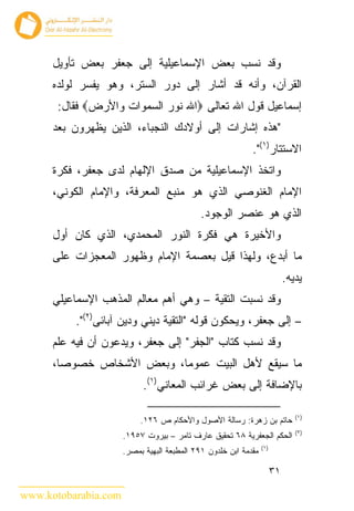 ‫ﻭﻗﺩ ﻨﺴﺏ ﺒﻌﺽ ﺍﻹﺴﻤﺎﻋﻴﻠﻴﺔ ﺇﻟﻰ ﺠﻌﻔﺭ ﺒﻌﺽ ﺘﺄﻭﻴل‬
      ‫ﺍﻟﻘﺭﺁﻥ، ﻭﺃﻨﻪ ﻗﺩ ﺃﺸﺎﺭ ﺇﻟﻰ ﺩﻭﺭ ﺍﻟﺴﺘﺭ، ﻭﻫﻭ ﻴﻔﺴﺭ ﻟﻭﻟﺩﻩ‬
       ‫ﺇﺴﻤﺎﻋﻴل ﻗﻭل ﺍﷲ ﺘﻌﺎﻟﻰ ‪‬ﺍﷲ ﻨﻭﺭ ﺍﻟﺴﻤﻭﺍﺕ ﻭﺍﻷﺭﺽ‪ ‬ﻓﻘﺎل:‬
      ‫"ﻫﺫﻩ ﺇﺸﺎﺭﺍﺕ ﺇﻟﻰ ﺃﻭﻻﺩﻙ ﺍﻟﻨﺠﺒﺎﺀ، ﺍﻟﺫﻴﻥ ﻴﻅﻬﺭﻭﻥ ﺒﻌﺩ‬
                                                            ‫ﺍﻻﺴﺘﺘﺎﺭ)١(".‬
      ‫ﻭﺍﺘﺨﺫ ﺍﻹﺴﻤﺎﻋﻴﻠﻴﺔ ﻤﻥ ﺼﺩﻕ ﺍﻹﻟﻬﺎﻡ ﻟﺩﻯ ﺠﻌﻔﺭ، ﻓﻜﺭﺓ‬
      ‫ﺍﻹﻤﺎﻡ ﺍﻟﻐﻨﻭﺼﻲ ﺍﻟﺫﻱ ﻫﻭ ﻤﻨﺒﻊ ﺍﻟﻤﻌﺭﻓﺔ، ﻭﺍﻹﻤﺎﻡ ﺍﻟﻜﻭﻨﻲ،‬
                                            ‫ﺍﻟﺫﻱ ﻫﻭ ﻋﻨﺼﺭ ﺍﻟﻭﺠﻭﺩ.‬
      ‫ﻭﺍﻷﺨﻴﺭﺓ ﻫﻲ ﻓﻜﺭﺓ ﺍﻟﻨﻭﺭ ﺍﻟﻤﺤﻤﺩﻱ، ﺍﻟﺫﻱ ﻜﺎﻥ ﺃﻭل‬
      ‫ﻤﺎ ﺃﺒﺩﻉ، ﻭﻟﻬﺫﺍ ﻗﻴل ﺒﻌﺼﻤﺔ ﺍﻹﻤﺎﻡ ﻭﻅﻬﻭﺭ ﺍﻟﻤﻌﺠﺯﺍﺕ ﻋﻠﻰ‬
                                                                            ‫ﻴﺩﻴﻪ.‬
      ‫ﻭﻗﺩ ﻨﺴﺒﺕ ﺍﻟﺘﻘﻴﺔ – ﻭﻫﻲ ﺃﻫﻡ ﻤﻌﺎﻟﻡ ﺍﻟﻤﺫﻫﺏ ﺍﻹﺴﻤﺎﻋﻴﻠﻲ‬
          ‫– ﺇﻟﻰ ﺠﻌﻔﺭ، ﻭﻴﺤﻜﻭﻥ ﻗﻭﻟﻪ "ﺍﻟﺘﻘﻴﺔ ﺩﻴﻨﻲ ﻭﺩﻴﻥ ﺁﺒﺎﺌﻰ)٢(".‬
      ‫ﻭﻗﺩ ﻨﺴﺏ ﻜﺘﺎﺏ "ﺍﻟﺠﻔﺭ" ﺇﻟﻰ ﺠﻌﻔﺭ، ﻭﻴﺩﻋﻭﻥ ﺃﻥ ﻓﻴﻪ ﻋﻠﻡ‬
      ‫ﻤﺎ ﺴﻴﻘﻊ ﻷﻫل ﺍﻟﺒﻴﺕ ﻋﻤﻭ ‪‬ﺎ، ﻭﺒﻌﺽ ﺍﻷﺸﺨﺎﺹ ﺨﺼﻭ ‪‬ﺎ،‬
        ‫ﺼ‬                   ‫ﻤ‬
                           ‫ﺒﺎﻹﻀﺎﻓﺔ ﺇﻟﻰ ﺒﻌﺽ ﻏﺭﺍﺌﺏ ﺍﻟﻤﻌﺎﻨﻲ)١(.‬

                                                                               ‫)١(‬
                           ‫ﺤﺎﺘﻡ ﺒﻥ ﺯﻫﺭﺓ: ﺭﺴﺎﻟﺔ ﺍﻷﺼﻭل ﻭﺍﻷﺤﻜﺎﻡ ﺹ ٦٢١.‬
                                                                               ‫)٢(‬
                      ‫ﺍﻟﺤﻜﻡ ﺍﻟﺠﻌﻔﺭﻴﺔ ٨٦ ﺘﺤﻘﻴﻕ ﻋﺎﺭﻑ ﺘﺎﻤﺭ – ﺒﻴﺭﻭﺕ ٧٥٩١.‬
                                                                 ‫)١(‬
                      ‫ﻤﻘﺩﻤﺔ ﺍﺒﻥ ﺨﻠﺩﻭﻥ ١٩٢ ﺍﻟﻤﻁﺒﻌﺔ ﺍﻟﺒﻬﻴﺔ ﺒﻤﺼﺭ.‬

                                                                       ‫١٣‬

‫‪www.kotobarabia.com‬‬
 