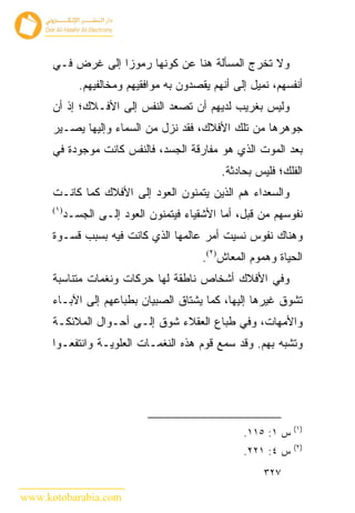 ‫ﻭﻻ ﺘﺨﺭﺝ ﺍﻟﻤﺴﺄﻟﺔ ﻫﻨﺎ ﻋﻥ ﻜﻭﻨﻬﺎ ﺭﻤﻭﺯﺍ ﺇﻟﻰ ﻏﺭﺽ ﻓـﻲ‬
               ‫ﺃﻨﻔﺴﻬﻡ، ﻨﻤﻴل ﺇﻟﻰ ﺃﻨﻬﻡ ﻴﻘﺼﺩﻭﻥ ﺒﻪ ﻤﻭﺍﻓﻘﻴﻬﻡ ﻭﻤﺨﺎﻟﻔﻴﻬﻡ.‬
      ‫ﻭﻟﻴﺱ ﺒﻐﺭﻴﺏ ﻟﺩﻴﻬﻡ ﺃﻥ ﺘﺼﻌﺩ ﺍﻟﻨﻔﺱ ﺇﻟﻰ ﺍﻷﻓـﻼﻙ؛ ﺇﺫ ﺃﻥ‬
      ‫ﺠﻭﻫﺭﻫﺎ ﻤﻥ ﺘﻠﻙ ﺍﻷﻓﻼﻙ، ﻓﻘﺩ ﻨﺯل ﻤﻥ ﺍﻟﺴﻤﺎﺀ ﻭﺇﻟﻴﻬﺎ ﻴﺼـﻴﺭ‬
      ‫ﺒﻌﺩ ﺍﻟﻤﻭﺕ ﺍﻟﺫﻱ ﻫﻭ ﻤﻔﺎﺭﻗﺔ ﺍﻟﺠﺴﺩ، ﻓﺎﻟﻨﻔﺱ ﻜﺎﻨﺕ ﻤﻭﺠﻭﺩﺓ ﻓﻲ‬
                                               ‫ﺍﻟﻔﻠﻙ؛ ﻓﻠﻴﺱ ﺒﺤﺎﺩﺜﺔ.‬
      ‫ﻭﺍﻟﺴﻌﺩﺍﺀ ﻫﻡ ﺍﻟﺫﻴﻥ ﻴﺘﻤﻨﻭﻥ ﺍﻟﻌﻭﺩ ﺇﻟﻰ ﺍﻷﻓﻼﻙ ﻜﻤﺎ ﻜﺎﻨـﺕ‬
      ‫)١(‬
            ‫ﻨﻔﻭﺴﻬﻡ ﻤﻥ ﻗﺒل، ﺃﻤﺎ ﺍﻷﺸﻘﻴﺎﺀ ﻓﻴﺘﻤﻨﻭﻥ ﺍﻟﻌﻭﺩ ﺇﻟـﻰ ﺍﻟﺠﺴـﺩ‬
      ‫ﻭﻫﻨﺎﻙ ﻨﻔﻭﺱ ﻨﺴﻴﺕ ﺃﻤﺭ ﻋﺎﻟﻤﻬﺎ ﺍﻟﺫﻱ ﻜﺎﻨﺕ ﻓﻴﻪ ﺒﺴﺒﺏ ﻗﺴـﻭﺓ‬
                                           ‫ﺍﻟﺤﻴﺎﺓ ﻭﻫﻤﻭﻡ ﺍﻟﻤﻌﺎﺵ)٢(.‬
      ‫ﻭﻓﻲ ﺍﻷﻓﻼﻙ ﺃﺸﺨﺎﺹ ﻨﺎﻁﻘﺔ ﻟﻬﺎ ﺤﺭﻜﺎﺕ ﻭﻨﻐﻤﺎﺕ ﻤﺘﻨﺎﺴﺒﺔ‬
      ‫ﺘﺸ ‪‬ﻕ ﻏﻴﺭﻫﺎ ﺇﻟﻴﻬﺎ، ﻜﻤﺎ ﻴﺸﺘﺎﻕ ﺍﻟﺼﺒﻴﺎﻥ ﺒﻁﺒﺎﻋﻬﻡ ﺇﻟﻰ ﺍﻵﺒـﺎﺀ‬
                                                         ‫ﻭ‬
      ‫ﻭﺍﻷﻤﻬﺎﺕ، ﻭﻓﻲ ﻁﺒﺎﻉ ﺍﻟﻌﻘﻼﺀ ﺸﻭﻕ ﺇﻟـﻰ ﺃﺤـﻭﺍل ﺍﻟﻤﻼﺌﻜـﺔ‬
      ‫ﻭﺘﺸﺒﻪ ﺒﻬﻡ. ﻭﻗﺩ ﺴﻤﻊ ﻗﻭﻡ ﻫﺫﻩ ﺍﻟﻨﻐﻤـﺎﺕ ﺍﻟﻌﻠﻭﻴـﺔ ﻭﺍﻨﺘﻔﻌـﻭﺍ‬




                                                                ‫)١(‬
                                                    ‫ﺱ ١: ٥١١.‬
                                                                ‫)٢(‬
                                                    ‫ﺱ ٤: ١٢٢.‬
                                                         ‫٧٢٣‬

‫‪www.kotobarabia.com‬‬
 