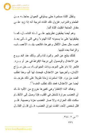 ‫ﻭﺘﻅل ﺍﻟﻠﺫﺓ ﻤﺴﺘﻤﺭﺓ ﺤﺘﻰ ﻴﺴﺘﻭﻓﻲ ﺍﻟﺤﻴﻭﺍﻥ ﺤﺎﺠﺘـﻪ ﻤـﻥ‬
      ‫ﺍﻟﻁﻌﺎﻡ ﻭﺍﻟﺸﺭﺍﺏ. ﻓﺘﺯﻭل ﺘﻠﻙ ﺍﻟﻠﺫﺓ، ﻟﺩﺭﺠﺔ ﺃﻨﻪ ﺇﺫﺍ ﺯﻴﺩ ﻋﻠـﻰ‬
                                 ‫ﻤﻘﺩﺍﺭ ﺍﻟﺤﺎﺠﺔ ﺍﻨﻘﻠﺒﺕ ﺍﻟﻠﺫﺓ ﺃﻟ ‪‬ﺎ.‬
                                   ‫ﻤ‬
      ‫ﻭﻫﻡ ﺃﻴ ‪‬ﺎ ﻴﻁﺒﻘﻭﻥ ﻨﻅﺭﻴﺘﻬﻡ ﻋﻠـﻰ ﻟـﺫﺓ ﺍﻟﺘﻨﺎﺴـل، ﻜﻤـﺎ‬
                                               ‫ﻀ‬
      ‫ﻴﻁﺒﻘﻭﻨﻬﺎ ﻋﻠﻰ ﻤﺎ ﻴﺴﻤﻭﻨﻪ "ﻟﺫﺓ ﺍﻟﻬﺩﻭﺀ" ﻭﻫﻲ ﺍﻟﺘﻲ ﺘـﺄﺘﻰ ﺒﻌـﺩ‬
      ‫ﺘﻌﺏ، ﻤﺜل ﺤﻤل ﺍﻷﺜﻘﺎل ﻭﻏﻴﺭﻫﺎ، ﻓﺎﻟﺘﻌﺏ ﻴﺸـﺩ ﺍﻷﻋﺼـﺎﺏ،‬
                                            ‫ﻭﺍﻟﺭﺍﺤﺔ ﺒﻌﺩﻩ ﺘﻠﻴﻨﻬﺎ.‬
      ‫ﻜﺫﻟﻙ ﻴﻨﺘﺞ ﻋﻥ ﺍﻟﺤﺭ ﻭﺍﻟﺒﺭﺩ ﻟﺫﺓ ﻭﺃﻟﻡ. ﻭﺫﻟﻙ ﻋﻨﺩ ﺍﻟﺨـﺭﻭﺝ‬
      ‫ﻋﻥ ﺍﻻﻋﺘﺩﺍل ﻭﺍﻟﻭﺼﻭل ﺇﻟﻰ ﺩﺭﺠﺔ ﺍﻹﻓﺭﺍﻁ ﻓﻲ ﺤﺭ ﺃﻭ ﺒـﺭﺩ.‬
      ‫ﻓﺎﻟﺤﺭ ﺇﺫﺍ ﺩﺍﻡ ﻋﻠﻰ ﺍﻟﻤﻭﺠـﻭﺩﺍﺕ ﺍﻟﺤﻴﻭﺍﻨﻴـﺔ، ﺴـﺨﻥ ﻤـﺯﺍﺝ‬
      ‫ﺍﻷﺒﺩﺍﻥ، ﻭﺃﺨﺭﺠﻬﺎ ﻋﻥ ﺍﻻﻋﺘﺩﺍل، ﻓﻴﺤﺩﺙ ﻟﻬﺎ ﺃﻟﻡ، ﻭﻫﻨﺎ ﺘﻁﻠﺏ‬
      ‫ﺍﻟﻀﺩ ﻤﻥ ﺒﺭﺩ. ﻓﺈﺫﺍ ﺍﺴﺘﻤﺭﺕ ﺯﻤﺎﻨﺎ ﻁﻭﻴﻼ ﻋﻠﻰ ﺫﻟﻙ ﺨﺭﺠـﺕ‬
                   ‫ﺃﻴ ‪‬ﺎ ﻋﻥ ﺍﻻﻋﺘﺩﺍل؛ ﻓﻌﻨﺩ ﺫﻟﻙ ﺘﻁﻠﺏ ﺍﻟﺩﻑﺀ)١(.‬
                                                        ‫ﻀ‬
      ‫ﻭﻫﻨﺎﻙ "ﻟﺫﺓ ﺍﻻﻨﺘﻘﺎﻡ" ﻭﻫﻲ ﻜﻐﻴﺭﻫﺎ ﺨﺭﻭﺝ ﻤﻥ ﺍﻷﻟﻡ؛ ﺫﻟـﻙ‬
      ‫ﺃﻥ ﺍﻟﻐﻀﺏ ﺤﺭﺍﺭﺓ ﺘﺸﺘﻌل ﻓﻲ ﺍﻟﻘﻠﺏ، ﻓﺈﺫﺍ ﻭﺼل ﺇﻟﻰ ﺍﻻﻨﺘﻘـﺎﻡ‬
      ‫ﺴﻜﻨﺕ ﺘﻠﻙ ﺍﻟﺤﺭﺍﺭﺓ، ﻭﺇﻻ ﺼﺎﺭ ﺍﻟﻐﻀﺏ ﺤﺯ ﹰﺎ ﻭﻤﺼﻴﺒﺔ. ﻓﻠـﻭ‬
                    ‫ﻨ‬
      ‫ﻗﺘل ﺸﺨﺹ ﻷﺤﺩ، ﺍﺘﻘﺩﺕ ﻨﻴﺭﺍﻥ ﺍﻟﻐﻀﺏ، ﻓـﺈﻥ ﻗﺘـل ﺍﻟﻘﺎﺘـل‬

                                                              ‫)١(‬
                                                 ‫ﺱ ٢: ٤٤٣.‬
                                                      ‫٦٣٣‬

‫‪www.kotobarabia.com‬‬
 