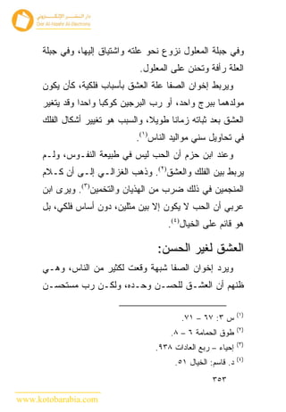 ‫ﻭﻓﻲ ﺠ ‪‬ﻠﺔ ﺍﻟﻤﻌﻠﻭل ﻨﺯﻭﻉ ﻨﺤﻭ ﻋﻠﺘﻪ ﻭﺍﺸﺘﻴﺎﻕ ﺇﻟﻴﻬﺎ، ﻭﻓﻲ ﺠ ‪‬ﻠﺔ‬
        ‫ﺒ‬                                              ‫ﺒ‬
                                 ‫ﺍﻟﻌﻠﺔ ﺭﺃﻓﺔ ﻭﺘﺤﻨﻥ ﻋﻠﻰ ﺍﻟﻤﻌﻠﻭل.‬
      ‫ﻭﻴﺭﺒﻁ ﺇﺨﻭﺍﻥ ﺍﻟﺼﻔﺎ ﻋﻠﺔ ﺍﻟﻌﺸﻕ ﺒﺄﺴﺒﺎﺏ ﻓﻠﻜﻴﺔ، ﻜﺄﻥ ﻴﻜﻭﻥ‬
      ‫ﻤﻭﻟﺩﻫﻤﺎ ﺒﺒﺭﺝ ﻭﺍﺤﺩ، ﺃﻭ ﺭﺏ ﺍﻟﺒﺭﺠﻴﻥ ﻜﻭﻜﺒﺎ ﻭﺍﺤﺩﺍ ﻭﻗﺩ ﻴﺘﻐﻴﺭ‬
      ‫ﺍﻟﻌﺸﻕ ﺒﻌﺩ ﺜﺒﺎﺘﻪ ﺯﻤﺎ ﹰﺎ ﻁﻭﻴﻼ، ﻭﺍﻟﺴﺒﺏ ﻫﻭ ﺘﻐﻴﻴﺭ ﺃﺸﻜﺎل ﺍﻟﻔﻠﻙ‬
                                         ‫ﻨ‬
                                ‫ﻓﻲ ﺘﺤﺎﻭﻴل ﺴﻨﻲ ﻤﻭﺍﻟﻴﺩ ﺍﻟﻨﺎﺱ)١(.‬
      ‫ﻭﻋﻨﺩ ﺍﺒﻥ ﺤﺯﻡ ﺃﻥ ﺍﻟﺤﺏ ﻟﻴﺱ ﻓﻲ ﻁﺒﻴﻌﺔ ﺍﻟﻨﻔـﻭﺱ، ﻭﻟـﻡ‬
      ‫ﻴﺭﺒﻁ ﺒﻴﻥ ﺍﻟﻔﻠﻙ ﻭﺍﻟﻌﺸﻕ)٢(. ﻭﺫﻫﺏ ﺍﻟﻐﺯﺍﻟـﻲ ﺇﻟـﻰ ﺃﻥ ﻜـﻼﻡ‬
      ‫ﺍﻟﻤﻨﺠﻤﻴﻥ ﻓﻲ ﺫﻟﻙ ﻀﺭﺏ ﻤﻥ ﺍﻟﻬﺫﻴﺎﻥ ﻭﺍﻟﺘﺨﻤﻴﻥ)٣(. ﻭﻴﺭﻯ ﺍﺒﻥ‬
      ‫ﻋﺭﺒﻲ ﺃﻥ ﺍﻟﺤﺏ ﻻ ﻴﻜﻭﻥ ﺇﻻ ﺒﻴﻥ ﻤﺜﻠﻴﻥ، ﺩﻭﻥ ﺃﺴﺎﺱ ﻓﻠﻜﻲ، ﺒل‬
                                        ‫ﻫﻭ ﻗﺎﺌﻡ ﻋﻠﻰ ﺍﻟﺨﻴﺎل)٤(.‬

                                      ‫ﺍﻟﻌﺸﻕ ﻟﻐﻴﺭ ﺍﻟﺤﺴﻥ:‬
      ‫ﻭﻴﺭﺩ ﺇﺨﻭﺍﻥ ﺍﻟﺼﻔﺎ ﺸﺒﻬﺔ ﻭﻗﻌﺕ ﻟﻜﺜﻴﺭ ﻤﻥ ﺍﻟﻨﺎﺱ، ﻭﻫـﻲ‬
      ‫ﻅﻨﻬﻡ ﺃﻥ ﺍﻟﻌﺸـﻕ ﻟﻠﺤﺴـﻥ ﻭﺤـﺩﻩ، ﻭﻟﻜـﻥ ﺭﺏ ﻤﺴﺘﺤﺴـﻥ‬

                                                                ‫)١(‬
                                            ‫ﺱ ٣: ٧٦ – ١٧.‬
                                                                ‫)٢(‬
                                         ‫ﻁﻭﻕ ﺍﻟﺤﻤﺎﻤﺔ ٦ – ٨.‬
                                                                ‫)٣(‬
                                     ‫ﺇﺤﻴﺎﺀ – ﺭﺒﻊ ﺍﻟﻌﺎﺩﺍﺕ ٨٣٩.‬
                                                                ‫)٤(‬
                                          ‫ﺩ. ﻗﺎﺴﻡ: ﺍﻟﺨﻴﺎل ١٥.‬
                                                      ‫٣٥٣‬

‫‪www.kotobarabia.com‬‬
 