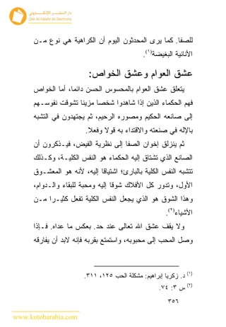 ‫ﻟﻠﺼﻔﺎ. ﻜﻤﺎ ﻴﺭﻯ ﺍﻟﻤﺤﺩﺜﻭﻥ ﺍﻟﻴﻭﻡ ﺃﻥ ﺍﻟﻜﺭﺍﻫﻴﺔ ﻫﻲ ﻨﻭﻉ ﻤـﻥ‬
                                              ‫ﺍﻷﻨﺎﻨﻴﺔ ﺍﻟﺒﻐﻴﻀﺔ)١(.‬

                          ‫ﻋﺸﻕ ﺍﻟﻌﻭﺍﻡ ﻭﻋﺸﻕ ﺍﻟﺨﻭﺍﺹ:‬
      ‫ﻴﺘﻌﻠﻕ ﻋﺸﻕ ﺍﻟﻌﻭﺍﻡ ﺒﺎﻟﻤﺤﺴﻭﺱ ﺍﻟﺤﺴﻥ ﺩﺍﺌ ‪‬ﺎ، ﺃﻤﺎ ﺍﻟﺨﻭﺍﺹ‬
                   ‫ﻤ‬
      ‫ﻓﻬﻡ ﺍﻟﺤﻜﻤﺎﺀ ﺍﻟﺫﻴﻥ ﺇﺫﺍ ﺸﺎﻫﺩﻭﺍ ﺸﺨ ‪‬ﺎ ﻤﺯﻴ ﹰﺎ ﺘﺸﻭﻗﺕ ﻨﻔﻭﺴـﻬﻡ‬
                     ‫ﻨ‬      ‫ﺼ‬
      ‫ﺇﻟﻰ ﺼﺎﻨﻌﻪ ﺍﻟﺤﻜﻴﻡ ﻭﻤﺼﻭﺭﻩ ﺍﻟﺭﺤﻴﻡ، ﺜﻡ ﻴﺠﺘﻬﺩﻭﻥ ﻓﻲ ﺍﻟﺘﺸﺒﻪ‬
                        ‫ﺒﺎﻹﻟﻪ ﻓﻲ ﺼﻨﻌﺘﻪ ﻭﺍﻻﻗﺘﺩﺍﺀ ﺒﻪ ﻗﻭﻻ ﻭﻓﻌﻼ.‬
      ‫ﺜﻡ ﻴﻨﺯﻟﻕ ﺇﺨﻭﺍﻥ ﺍﻟﺼﻔﺎ ﺇﻟﻰ ﻨﻅﺭﻴﺔ ﺍﻟﻔﻴﺽ، ﻓﻴـﺫﻜﺭﻭﻥ ﺃﻥ‬
      ‫ﺍﻟﺼﺎﻨﻊ ﺍﻟﺫﻱ ﺘﺸﺘﺎﻕ ﺇﻟﻴﻪ ﺍﻟﺤﻜﻤﺎﺀ ﻫﻭ ﺍﻟﻨﻔﺱ ﺍﻟﻜﻠﻴـﺔ، ﻭﻜـﺫﻟﻙ‬
      ‫ﺘﺘﺸﺒﻪ ﺍﻟﻨﻔﺱ ﺍﻟﻜﻠﻴﺔ ﺒﺎﻟﺒﺎﺭﺉ؛ ﺍﺸﺘﻴﺎ ﹰﺎ ﺇﻟﻴﻪ، ﻷﻨﻪ ﻫﻭ ﺍﻟﻤﻌﺸـﻭﻕ‬
                             ‫ﻗ‬
      ‫ﺍﻷﻭل، ﻭﺘﺩﻭﺭ ﻜل ﺍﻷﻓﻼﻙ ﺸﻭ ﹰﺎ ﺇﻟﻴﻪ ﻭﻤﺤﺒﺔ ﻟﻠﺒﻘﺎﺀ ﻭﺍﻟـﺩﻭﺍﻡ،‬
                                   ‫ﻗ‬
      ‫ﻭﻫﺫﺍ ﺍﻟﺸﻭﻕ ﻫﻭ ﺍﻟﺫﻱ ﻴﺠﻌل ﺍﻟﻨﻔﺱ ﺍﻟﻜﻠﻴﺔ ﺘﻔﻌل ﻜﺜﻴـ ‪‬ﺍ ﻤـﻥ‬
           ‫ﺭ‬
                                                      ‫ﺍﻷﺸﻴﺎﺀ)٢(.‬
      ‫ﻭﻻ ﻴﻘﻑ ﻋﺸﻕ ﺍﷲ ﺘﻌﺎﻟﻰ ﻋﻨﺩ ﺤﺩ. ﺒﻌﻜﺱ ﻤﺎ ﻋﺩﺍﻩ. ﻓـﺈﺫﺍ‬
      ‫ﻭﺼل ﺍﻟﻤﺤﺏ ﺇﻟﻰ ﻤﺤﺒﻭﺒﻪ، ﻭﺍﺴﺘﻤﺘﻊ ﺒﻘﺭﺒﻪ ﻓﺈﻨﻪ ﻻﺒﺩ ﺃﻥ ﻴﻔﺎﺭﻗﻪ‬


                                                                 ‫)١(‬
                        ‫ﺩ. ﺯﻜﺭﻴﺎ ﺇﺒﺭﺍﻫﻴﻡ: ﻤﺸﻜﻠﺔ ﺍﻟﺤﺏ ٥٢١، ١١٣.‬
                                                                 ‫)٢(‬
                                                    ‫ﺱ ٣: ٤٧.‬
                                                       ‫٦٥٣‬

‫‪www.kotobarabia.com‬‬
 