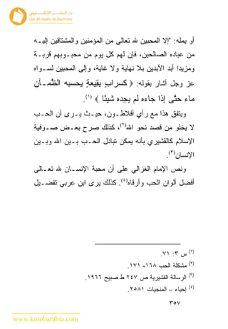 ‫ﺃﻭ ﻴﻤﻠﻪ: "ﺇﻻ ﺍﻟﻤﺤﺒﻴﻥ ﷲ ﺘﻌﺎﻟﻰ ﻤﻥ ﺍﻟﻤﺅﻤﻨﻴﻥ ﻭﺍﻟﻤﺸﺘﺎﻗﻴﻥ ﺇﻟﻴـﻪ‬
      ‫ﻤﻥ ﻋﺒﺎﺩﻩ ﺍﻟﺼﺎﻟﺤﻴﻥ، ﻓﺈﻥ ﻟﻬﻡ ﻜل ﻴﻭﻡ ﻤﻥ ﻤﺤﺒـﻭﺒﻬﻡ ﻗﺭﺒـﺔ‬
      ‫ﻭﻤﺯﻴ ‪‬ﺍ ﺃﺒﺩ ﺍﻵﺒﺩﻴﻥ ﺒﻼ ﻨﻬﺎﻴﺔ ﻭﻻ ﻏﺎﻴﺔ، ﻭﺇﻟﻰ ﺍﻟﻤﺤﺒﻴﻥ ﻟﺴـﻭﺍﻩ‬
                                                        ‫ﺩ‬
      ‫ﻋﺯ ﻭﺠل ﺃﺸﺎﺭ ﺒﻘﻭﻟﻪ: ‪ ‬ﻜﺴ ‪‬ﺍﺏ ﺒ ِﻴﻌﺔ ﻴﺤﺴﺒﻪ ﺍﻟﻅﻤ‪‬ـﺂﻥ‬
      ‫‪‬‬    ‫ﹶ ‪‬ﺭ ٍ ِﻘ ‪      ٍ ‬ﱠ‬
                       ‫‪‬ﺎﺀ ﺤ ﱠﻰ ﺇ ﹶﺍ ‪‬ﺎﺀﻩ ﻟﻡ ﻴﺠﺩﻩ ﺸﻴ ًﺎ ‪.(١) ‬‬
                               ‫ﻤ ‪ ‬ﺘ ِﺫ ﺠ ‪  ‬ﹶ ‪   ِ  ‬ﹶ ‪‬ﺌ‬
      ‫ﻭﻴﺘﻔﻕ ﻫﺫﺍ ﻤﻊ ﺭﺃﻱ ﺃﻓﻼﻁـﻭﻥ، ﺤﻴـﺙ ﻴـﺭﻯ ﺃﻥ ﺍﻟﺤـﺏ‬
      ‫ﻻ ﻴﺨﻠﻭ ﻤﻥ ﻗﺼﺩ ﻨﺤﻭ ﺍﷲ)٢(، ﻜﺫﻟﻙ ﺼﺭﺡ ﺒﻌـﺽ ﺼـﻭﻓﻴﺔ‬
      ‫ﺍﻹﺴﻼﻡ ﻜﺎﻟﻘﺸﻴﺭﻱ ﺒﺄﻨﻪ ﻴﻤﻜﻥ ﺘﺒﺎﺩل ﺍﻟﺤـﺏ ﺒـﻴﻥ ﺍﷲ ﻭﺒـﻴﻥ‬
                                                     ‫ﺍﻹﻨﺴﺎﻥ)٣(.‬
      ‫ﻭﻨﺹ ﺍﻹﻤﺎﻡ ﺍﻟﻐﺯﺍﻟﻲ ﻋﻠﻰ ﺃﻥ ﻤﺤﺒﺔ ﺍﻹﻨﺴـﺎﻥ ﷲ ﺘﻌـﺎﻟﻰ‬
      ‫ﺃﻓﻀل ﺃﻟﻭﺍﻥ ﺍﻟﺤﺏ ﻭﺃﺭﻗﺎﻩ)٤(. ﻜﺫﻟﻙ ﻴﺭﻯ ﺍﺒﻥ ﻋﺭﺒﻲ ﺘﻔﻀـﻴل‬




                                                                ‫)١(‬
                                                   ‫ﺱ ٣: ١٧.‬
                                                                ‫)٢(‬
                                       ‫ﻤﺸﻜﻠﺔ ﺍﻟﺤﺏ ٨٦١، ١٧١.‬
                                                                ‫)٣(‬
                        ‫ﺍﻟﺭﺴﺎﻟﺔ ﺍﻟﻘﺸﻴﺭﻴﺔ ﺹ ٧٤٢ ﻁ ﺼﺒﻴﺢ ٦٦٩١.‬
                                                                ‫)٤(‬
                                       ‫ﺇﺤﻴﺎﺀ – ﺍﻟﻤﻨﺠﻴﺎﺕ ١٨٥٢.‬
                                                      ‫٧٥٣‬

‫‪www.kotobarabia.com‬‬
 