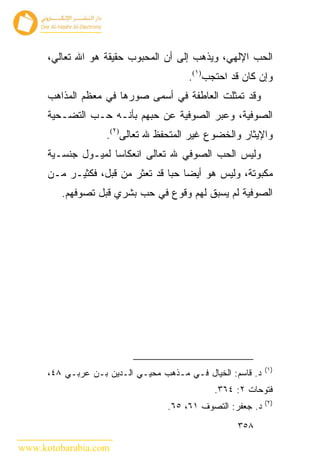 ‫ﺍﻟﺤﺏ ﺍﻹﻟﻬﻲ، ﻭﻴﺫﻫﺏ ﺇﻟﻰ ﺃﻥ ﺍﻟﻤﺤﺒﻭﺏ ﺤﻘﻴﻘﺔ ﻫﻭ ﺍﷲ ﺘﻌﺎﻟﻲ،‬
                                        ‫ﻭﺇﻥ ﻜﺎﻥ ﻗﺩ ﺍﺤﺘﺠﺏ)١(.‬
      ‫ﻭﻗﺩ ﺘﻤﺜﻠﺕ ﺍﻟﻌﺎﻁﻔﺔ ﻓﻲ ﺃﺴﻤﻰ ﺼﻭﺭﻫﺎ ﻓﻲ ﻤﻌﻅﻡ ﺍﻟﻤﺫﺍﻫﺏ‬
      ‫ﺍﻟﺼﻭﻓﻴﺔ، ﻭﻋﺒﺭ ﺍﻟﺼﻭﻓﻴﺔ ﻋﻥ ﺤﺒﻬﻡ ﺒﺄﻨـﻪ ﺤـﺏ ﺍﻟﺘﻀـﺤﻴﺔ‬
                    ‫ﻭﺍﻹﻴﺜﺎﺭ ﻭﺍﻟﺨﻀﻭﻉ ﻏﻴﺭ ﺍﻟﻤﺘﺤﻔﻅ ﷲ ﺘﻌﺎﻟﻰ)٢(.‬
      ‫ﻭﻟﻴﺱ ﺍﻟﺤﺏ ﺍﻟﺼﻭﻓﻲ ﷲ ﺘﻌﺎﻟﻰ ﺍﻨﻌﻜﺎﺴﺎ ﻟﻤﻴـﻭل ﺠﻨﺴـﻴﺔ‬
      ‫ﻤﻜﺒﻭﺘﺔ، ﻭﻟﻴﺱ ﻫﻭ ﺃﻴ ‪‬ﺎ ﺤ ‪‬ﺎ ﻗﺩ ﺘﻌﺜﺭ ﻤﻥ ﻗﺒل، ﻓﻜﺜﻴـﺭ ﻤـﻥ‬
                                  ‫ﻀ ﺒ‬
         ‫ﺍﻟﺼﻭﻓﻴﺔ ﻟﻡ ﻴﺴﺒﻕ ﻟﻬﻡ ﻭﻗﻭﻉ ﻓﻲ ﺤﺏ ﺒﺸﺭﻱ ﻗﺒل ﺘﺼﻭﻓﻬﻡ.‬




                                                             ‫)١(‬
      ‫ﺩ. ﻗﺎﺴﻡ: ﺍﻟﺨﻴﺎل ﻓـﻲ ﻤـﺫﻫﺏ ﻤﺤﻴـﻲ ﺍﻟـﺩﻴﻥ ﺒـﻥ ﻋﺭﺒـﻲ ٨٤،‬
                                              ‫ﻓﺘﻭﺤﺎﺕ ٢: ٤٦٣.‬
                                                             ‫)٢(‬
                                   ‫ﺩ. ﺠﻌﻔﺭ: ﺍﻟﺘﺼﻭﻑ ١٦، ٥٦.‬
                                                    ‫٨٥٣‬

‫‪www.kotobarabia.com‬‬
 