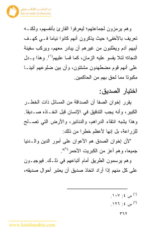 ‫ﻭﻫﻡ ﻴﺭﻤﺯﻭﻥ ﻟﺠﻤﺎﻋﺘﻬﻡ؛ ﻟﻴ ‪‬ﺭﻓﻭﺍ ﺍﻟﻘﺎﺭﺉ ﺒﺄﻨﻔﺴﻬﻡ، ﻭﻟﻜﻨـﻪ‬
                                 ‫ﻌ‬
      ‫ﺘﻌﺭﻴﻑ ﺒﺎﻷﺨﻔﻰ؛ ﺤﻴﺙ ﻴﺫﻜﺭﻭﻥ ﺃﻨﻬﻡ ﻜﺎﻨﻭﺍ ﻨﻴﺎﻤﺎ ﻓـﻲ ﻜﻬـﻑ‬
      ‫ﺃﺒﻴﻬﻡ ﺁﺩﻡ ﻭﻴﻁﻠﺒﻭﻥ ﻤﻥ ﻏﻴﺭﻫﻡ ﺃﻥ ﻴﺒﺎﺩﺭ ﻤﻌﻬﻡ، ﻭﻴﺭﻜﺏ ﺴﻔﻴﻨﺔ‬
      ‫ﺍﻟﻨﺠﺎﺓ؛ ﻟﺌﻼ ﻴﻘﺴﻭ ﻋﻠﻴﻪ ﺍﻟﺯﻤﺎﻥ، ﻜﻤﺎ ﻗﺴﺎ ﻋﻠﻴﻬﻡ)١(. ﻭﻫﺫﺍ ﻴـﺩل‬
      ‫ﻋﻠﻰ ﺃﻨﻬﻡ ﻗﻭﻡ ﻤﻀﻁﻬﺩﻭﻥ ﻤﺸﺘﺘﻭﻥ، ﻭﺃﻥ ﺒﻴﻥ ﻀﻠﻭﻋﻬﻡ ﺃﻨﻴﻨـﺎ‬
                               ‫ﻤﻜﺒﻭﺘﺎ ﻤﻤﺎ ﻟﺤﻕ ﺒﻬﻡ ﻤﻥ ﺍﻟﺤﺎﻜﻤﻴﻥ.‬

                                           ‫ﺍﺨﺘﻴﺎﺭ ﺍﻟﺼﺩﻴﻕ:‬
      ‫ﻴﻘﺭﺭ ﺇﺨﻭﺍﻥ ﺍﻟﺼﻔﺎ ﺃﻥ ﺍﻟﺼﺩﺍﻗﺔ ﻤﻥ ﺍﻟﻤﺴﺎﺌل ﺫﺍﺕ ﺍﻟﺨﻁـﺭ‬
      ‫ﺍﻟﻜﺒﻴﺭ، ﻭﺃﻨﻪ ﻴﺠﺏ ﺍﻟﺘﺩﻗﻴﻕ ﻓﻲ ﺍﻹﻨﺴﺎﻥ ﻗﺒل ﺍﺘﺨـﺎﺫﻩ ﺼـﺩﻴ ﹰﺎ.‬
        ‫ﻘ‬
      ‫ﻭﻫﺫﺍ ﻴﺸﺒﻪ ﺍﻨﺘﻘﺎﺀ ﺍﻟﺩﺭﺍﻫﻡ، ﻭﺍﻟﺩﻨﺎﻨﻴﺭ، ﻭﺍﻷﺭﺽ ﺍﻟﺘﻲ ﺘﺼـﻠﺢ‬
                         ‫ﻟﻠﺯﺭﺍﻋﺔ، ﺒل ﺇﻨﻬﺎ ﻷﻋﻅﻡ ﺨﻁ ‪‬ﺍ ﻤﻥ ﺫﻟﻙ:‬
                                  ‫ﺭ‬
      ‫"ﻷﻥ ﺇﺨﻭﺍﻥ ﺍﻟﺼﺩﻕ ﻫﻡ ﺍﻷﻋﻭﺍﻥ ﻋﻠﻰ ﺃﻤﻭﺭ ﺍﻟﺩﻴﻥ ﻭﺍﻟـﺩﻨﻴﺎ‬
                        ‫ﺠﻤﻴﻌﺎ، ﻭﻫﻡ ﺃﻋﺯ ﻤﻥ ﺍﻟﻜﺒﺭﻴﺕ ﺍﻷﺤﻤﺭ)٢(".‬
      ‫ﻭﻫﻡ ﻴﺭﺴﻤﻭﻥ ﺍﻟﻁﺭﻴﻕ ﺃﻤﺎﻡ ﺃﺘﺒﺎﻋﻬﻡ ﻓﻲ ﺫﻟـﻙ. ﻓﻴﻭﺠﺒـﻭﻥ‬
      ‫ﻋﻠﻰ ﻜل ﻤﻨﻬﻡ ﺇﺫﺍ ﺃﺭﺍﺩ ﺍﺘﺨﺎﺫ ﺼﺩﻴﻕ ﺃﻥ ﻴﻌﺘﺒﺭ ﺃﺤﻭﺍل ﺼﺩﻴﻘﻪ،‬


                                                             ‫)١(‬
                                                 ‫ﺱ ٤: ٧٠١.‬
                                                             ‫)٢(‬
                                                 ‫ﺱ ٤: ٦٢١.‬
                                                      ‫٢٦٣‬

‫‪www.kotobarabia.com‬‬
 