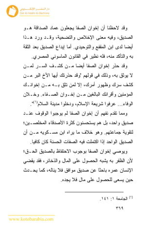 ‫ﻭﻗﺩ ﻻﺤﻅﻨﺎ ﺃﻥ ﺇﺨﻭﺍﻥ ﺍﻟﺼﻔﺎ ﻴﺠﻌﻠﻭﻥ ﻋﻤﺎﺩ ﺍﻟﺼﺩﺍﻗﺔ ﻫـﻭ‬
      ‫ﺍﻟﺼﺩﻴﻕ، ﻭﻓﻴﻪ ﻤﻌﻨﻰ ﺍﻹﺨﻼﺹ ﻭﺍﻟﺘﻀﺤﻴﺔ، ﻭﻗـﺩ ﻭﺭﺩ ﻫـﺫﺍ‬
      ‫ﺃﻴ ‪‬ﺎ ﻟﺩﻯ ﺍﺒﻥ ﺍﻟﻤﻘﻔﻊ ﻭﺍﻟﺘﻭﺤﻴﺩﻱ. ﺃﻤﺎ ﺇﻴﺩﺍﻉ ﺍﻟﺼﺩﻴﻕ ﺒﻌﺩ ﺍﻟﺜﻘﺔ‬
                                                            ‫ﻀ‬
          ‫ﺒﻪ ﻭﺍﻟﺘﺄﻜﺩ ﻤﻨﻪ، ﻓﻠﻪ ﻨﻅﻴﺭ ﻓﻲ ﺍﻟﻘﺎﻨﻭﻥ ﺍﻟﻤﺎﺴﻭﻨﻲ ﺍﻟﻤﺼﺭﻱ.‬
      ‫ﻭﻗﺩ ﺤﺫﺭ ﺇﺨﻭﺍﻥ ﺍﻟﺼﻔﺎ ﺃﻴ ‪‬ﺎ ﻤـﻥ ﻜﺸـﻑ ﺍﻟﺴـﺭ ﻟﻤـﻥ‬
                           ‫ﻀ‬
      ‫ﻻ ﻴﻭﺜﻕ ﺒﻪ، ﻭﺫﻟﻙ ﻓﻲ ﻗﻭﻟﻬﻡ "ﻭﻗﺩ ﺤﺫﺭﺘﻙ ﺃﻴﻬﺎ ﺍﻷﺥ ﺍﻟﺒﺭ ﻤـﻥ‬
      ‫ﻜﺸﻑ ﺴﺭﻙ ﻭﻅﻬﻭﺭ ﺃﻤﺭﻙ، ﺇﻻ ﻟﻤﻥ ﺘﺜﻕ ﺒـﻪ ﻤـﻥ ﺇﺨﻭﺍﻨـﻙ‬
      ‫ﺍﻟﻤﺅﻤﻨﻴﻥ ﻭﺃﻗﺭﺍﻨﻙ ﺍﻟﺒﺎﻟﻐﻴﻥ ﻤـﻥ ﺇﺨـﻭﺍﻥ ﺍﻟﺼـﻔﺎﺀ. ﻭﺨـﻼﻥ‬
         ‫ﺍﻟﻭﻓﺎﺀ... ﻋﺭﻓﻭﺍ ﺸﺭﻴﻌﺔ ﺍﻹﺴﻼﻡ، ﻭﺩﺨﻠﻭﺍ ﻤﺩﻴﻨﺔ ﺍﻟﺴﻼﻡ)١(".‬
      ‫ﻭﻤﻤﺎ ﺘﻘﺩﻡ ﻨﻔﻬﻡ ﺃﻥ ﺇﺨﻭﺍﻥ ﺍﻟﺼﻔﺎ ﻟﻡ ﻴﻭﺠﺒﻭﺍ ﺍﻟﻭﻗﻭﻑ ﻋﻨـﺩ‬
      ‫ﺼﺩﻴﻕ ﻭﺍﺤﺩ، ﺒل ﻫﻡ ﻴﺴﺘﺤﺴﻨﻭﻥ ﻜﺜﺭﺓ ﺍﻷﺼﺩﻗﺎﺀ ﺍﻟﻤﺨﻠﺼـﻴﻥ؛‬
      ‫ﻟﺘﻘﻭﻴﺔ ﺠﻤﺎﻋﺘﻬﻡ. ﻭﻫﻭ ﺨﻼﻑ ﻤﺎ ﻴﺭﺍﻩ ﺍﺒﻥ ﻤﺴـﻜﻭﻴﻪ ﻤـﻥ ﺃﻥ‬
         ‫ﺍﻟﺼﺩﻴﻕ ﺍﻟﻭﺍﺤﺩ ﺇﺫﺍ ﺍﻜﺘﻤﻠﺕ ﻓﻴﻪ ﺍﻟﺼﻔﺎﺕ ﺍﻟﺤﺴﻨﺔ ﻜﺎﻥ ﻜﺎﻓ ‪‬ﺎ.‬
           ‫ﻴ‬
      ‫ﻭﻴﻭﺼﻲ ﺇﺨﻭﺍﻥ ﺍﻟﺼﻔﺎ ﺒﻭﺠﻭﺏ ﺍﻻﺤﺘﻔﺎﻅ ﺒﺎﻟﺼﺩﻴﻕ ﺍﻟﺤـﻕ؛‬
      ‫ﻷﻥ ﺍﻟﻅﻔﺭ ﺒﻪ ﻴﺸﺒﻪ ﺍﻟﺤﺼﻭل ﻋﻠﻰ ﺍﻟﻤﺎل ﻭﺍﻟﺫﺨﺎﺌﺭ، ﻓﻘﺩ ﻴﻘﻀﻲ‬
      ‫ﺍﻹﻨﺴﺎﻥ ﻋﻤﺭﻩ ﺒﺎﺤ ﹰﺎ ﻋﻥ ﺼﺩﻴﻕ ﻤﻭﺍﻓﻕ ﻓﻼ ﻴﻨﺎﻟﻪ، ﻜﻤﺎ ﻴﺤـﺩﺙ‬
                                         ‫ﺜ‬
                         ‫ﺤﻴﻥ ﻴﺴﻌﻰ ﻟﻠﺤﺼﻭل ﻋﻠﻰ ﻤﺎل ﻓﻼ ﻴﺠﺩﻩ.‬

                                                                ‫)١(‬
                                              ‫ﺍﻟﺠﺎﻤﻌﺔ ١: ١٤١.‬
                                                       ‫٩٦٣‬

‫‪www.kotobarabia.com‬‬
 