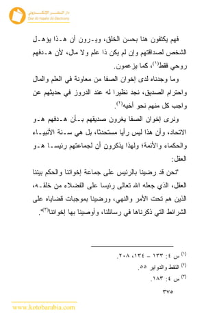 ‫ﻓﻬﻡ ﻴﻜﺘﻔﻭﻥ ﻫﻨﺎ ﺒﺤﺴﻥ ﺍﻟﺨﻠﻕ، ﻭﻴـﺭﻭﻥ ﺃﻥ ﻫـﺫﺍ ﻴﺅﻫـل‬
      ‫ﺍﻟﺸﺨﺹ ﻟﺼﺩﺍﻗﺘﻬﻡ ﻭﺇﻥ ﻟﻡ ﻴﻜﻥ ﺫﺍ ﻋﻠﻡ ﻭﻻ ﻤﺎل، ﻷﻥ ﻫـﺩﻓﻬﻡ‬
                                    ‫ﺭﻭﺤﻲ ﻓﻘﻁ)١(، ﻜﻤﺎ ﻴﺯﻋﻤﻭﻥ.‬
      ‫ﻭﻤﺎ ﻭﺠﺩﻨﺎﻩ ﻟﺩﻯ ﺇﺨﻭﺍﻥ ﺍﻟﺼﻔﺎ ﻤﻥ ﻤﻌﺎﻭﻨﺔ ﻓﻲ ﺍﻟﻌﻠﻡ ﻭﺍﻟﻤﺎل‬
      ‫ﻭﺍﺤﺘﺭﺍﻡ ﺍﻟﺼﺩﻴﻕ، ﻨﺠﺩ ﻨﻅﻴﺭﺍ ﻟﻪ ﻋﻨﺩ ﺍﻟﺩﺭﻭﺯ ﻓﻲ ﺤﺩﻴﺜﻬﻡ ﻋﻥ‬
                                     ‫ﻭﺍﺠﺏ ﻜل ﻤﻨﻬﻡ ﻨﺤﻭ ﺃﺨﻴﻪ)٢(.‬
      ‫ﻭﻨﺭﻯ ﺇﺨﻭﺍﻥ ﺍﻟﺼﻔﺎ ﻴﻐﺭﻭﻥ ﺼﺩﻴﻘﻬﻡ ﺒـﺄﻥ ﻫـﺩﻓﻬﻡ ﻫـﻭ‬
      ‫ﺍﻻﺘﺤﺎﺩ، ﻭﺃﻥ ﻫﺫﺍ ﻟﻴﺱ ﺭﺃ ‪‬ﺎ ﻤﺴﺘﺤﺩ ﹰﺎ، ﺒل ﻫﻲ ﺴـﻨﺔ ﺍﻷﻨﺒﻴـﺎﺀ‬
                            ‫ﺜ‬        ‫ﻴ‬
      ‫ﻭﺍﻟﺤﻜﻤﺎﺀ ﻭﺍﻷﺌﻤﺔ؛ ﻭﻟﻬﺫﺍ ﻴﺫﻜﺭﻭﻥ ﺃﻥ ﻟﺠﻤﺎﻋﺘﻬﻡ ﺭﺌﻴ ‪‬ـﺎ ﻫـﻭ‬
            ‫ﺴ‬
                                                            ‫ﺍﻟﻌﻘل:‬
      ‫"ﻨﺤﻥ ﻗﺩ ﺭﻀﻴﻨﺎ ﺒﺎﻟﺭﺌﻴﺱ ﻋﻠﻰ ﺠﻤﺎﻋﺔ ﺇﺨﻭﺍﻨﻨﺎ ﻭﺍﻟﺤﻜﻡ ﺒﻴﻨﻨﺎ‬
      ‫ﺍﻟﻌﻘل، ﺍﻟﺫﻱ ﺠﻌﻠﻪ ﺍﷲ ﺘﻌﺎﻟﻰ ﺭﺌﻴﺴﺎ ﻋﻠﻰ ﺍﻟﻔﻀﻼﺀ ﻤﻥ ﺨﻠﻘـﻪ،‬
      ‫ﺍﻟﺫﻴﻥ ﻫﻡ ﺘﺤﺕ ﺍﻷﻤﺭ ﻭﺍﻟﻨﻬﻲ، ﻭﺭﻀﻴﻨﺎ ﺒﻤﻭﺠﺒﺎﺕ ﻗﻀﺎﻴﺎﻩ ﻋﻠﻰ‬
        ‫ﺍﻟﺸﺭﺍﺌﻁ ﺍﻟﺘﻲ ﺫﻜﺭﻨﺎﻫﺎ ﻓﻲ ﺭﺴﺎﺌﻠﻨﺎ، ﻭﺃﻭﺼﻴﻨﺎ ﺒﻬﺎ ﺇﺨﻭﺍﻨﻨﺎ)٣(".‬




                                                                   ‫)١(‬
                                      ‫ﺱ ٤: ٣٣١ – ٤٣١، ٨٠٢.‬
                                                                   ‫)٢(‬
                                              ‫ﺍﻟﻨﻘﻁ ﻭﺍﻟﺩﻭﺍﻴﺭ ٥٥.‬
                                                                   ‫)٣(‬
                                                   ‫ﺱ ٤: ٣٨١.‬
                                                        ‫٥٧٣‬

‫‪www.kotobarabia.com‬‬
 