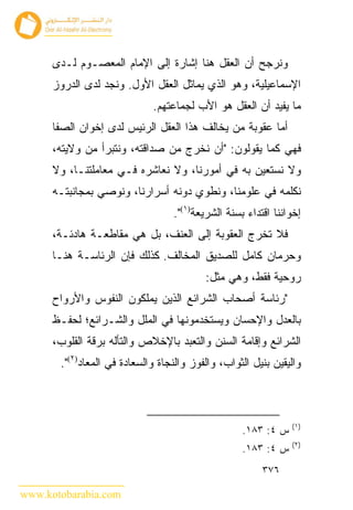 ‫ﻭﻨﺭﺠﺢ ﺃﻥ ﺍﻟﻌﻘل ﻫﻨﺎ ﺇﺸﺎﺭﺓ ﺇﻟﻰ ﺍﻹﻤﺎﻡ ﺍﻟﻤﻌﺼـﻭﻡ ﻟـﺩﻯ‬
      ‫ﺍﻹﺴﻤﺎﻋﻴﻠﻴﺔ، ﻭﻫﻭ ﺍﻟﺫﻱ ﻴﻤﺎﺜل ﺍﻟﻌﻘل ﺍﻷﻭل. ﻭﻨﺠﺩ ﻟﺩﻯ ﺍﻟﺩﺭﻭﺯ‬
                             ‫ﻤﺎ ﻴﻔﻴﺩ ﺃﻥ ﺍﻟﻌﻘل ﻫﻭ ﺍﻷﺏ ﻟﺠﻤﺎﻋﺘﻬﻡ.‬
      ‫ﺃﻤﺎ ﻋﻘﻭﺒﺔ ﻤﻥ ﻴﺨﺎﻟﻑ ﻫﺫﺍ ﺍﻟﻌﻘل ﺍﻟﺭﺌﻴﺱ ﻟﺩﻯ ﺇﺨﻭﺍﻥ ﺍﻟﺼﻔﺎ‬
      ‫ﻓﻬﻲ ﻜﻤﺎ ﻴﻘﻭﻟﻭﻥ: "ﺃﻥ ﻨﺨﺭﺝ ﻤﻥ ﺼﺩﺍﻗﺘﻪ، ﻭﻨﺘﺒﺭﺃ ﻤﻥ ﻭﻻﻴﺘﻪ،‬
      ‫ﻭﻻ ﻨﺴﺘﻌﻴﻥ ﺒﻪ ﻓﻲ ﺃﻤﻭﺭﻨﺎ، ﻭﻻ ﻨﻌﺎﺸﺭﻩ ﻓـﻲ ﻤﻌﺎﻤﻠﺘﻨـﺎ، ﻭﻻ‬
      ‫ﻨﻜﻠﻤﻪ ﻓﻲ ﻋﻠﻭﻤﻨﺎ، ﻭﻨﻁﻭﻱ ﺩﻭﻨﻪ ﺃﺴﺭﺍﺭﻨﺎ، ﻭﻨﻭﺼﻲ ﺒﻤﺠﺎﻨﺒﺘـﻪ‬
                                  ‫ﺇﺨﻭﺍﻨﻨﺎ ﺍﻗﺘﺩﺍﺀ ﺒﺴﻨﺔ ﺍﻟﺸﺭﻴﻌﺔ)١(".‬
      ‫ﻓﻼ ﺘﺨﺭﺝ ﺍﻟﻌﻘﻭﺒﺔ ﺇﻟﻰ ﺍﻟﻌﻨﻑ، ﺒل ﻫﻲ ﻤﻘﺎﻁﻌـﺔ ﻫﺎﺩﺌـﺔ،‬
      ‫ﻭﺤﺭﻤﺎﻥ ﻜﺎﻤل ﻟﻠﺼﺩﻴﻕ ﺍﻟﻤﺨﺎﻟﻑ. ﻜﺫﻟﻙ ﻓﺈﻥ ﺍﻟﺭﺌﺎﺴـﺔ ﻫﻨـﺎ‬
                                          ‫ﺭﻭﺤﻴﺔ ﻓﻘﻁ، ﻭﻫﻲ ﻤﺜل:‬
      ‫"ﺭﺌﺎﺴﺔ ﺃﺼﺤﺎﺏ ﺍﻟﺸﺭﺍﺌﻊ ﺍﻟﺫﻴﻥ ﻴﻤﻠﻜﻭﻥ ﺍﻟﻨﻔﻭﺱ ﻭﺍﻷﺭﻭﺍﺡ‬
      ‫ﺒﺎﻟﻌﺩل ﻭﺍﻹﺤﺴﺎﻥ ﻭﻴﺴﺘﺨﺩﻤﻭﻨﻬﺎ ﻓﻲ ﺍﻟﻤﻠل ﻭﺍﻟﺸـﺭﺍﺌﻊ؛ ﻟﺤﻔـﻅ‬
      ‫ﺍﻟﺸﺭﺍﺌﻊ ﻭﺇﻗﺎﻤﺔ ﺍﻟﺴﻨﻥ ﻭﺍﻟﺘﻌﺒﺩ ﺒﺎﻹﺨﻼﺹ ﻭﺍﻟﺘﺄﻟﻪ ﺒﺭﻗﺔ ﺍﻟﻘﻠﻭﺏ،‬
       ‫ﻭﺍﻟﻴﻘﻴﻥ ﺒﻨﻴل ﺍﻟﺜﻭﺍﺏ، ﻭﺍﻟﻔﻭﺯ ﻭﺍﻟﻨﺠﺎﺓ ﻭﺍﻟﺴﻌﺎﺩﺓ ﻓﻲ ﺍﻟﻤﻌﺎﺩ)٢(".‬



                                                               ‫)١(‬
                                                   ‫ﺱ ٤: ٣٨١.‬
                                                               ‫)٢(‬
                                                   ‫ﺱ ٤: ٣٨١.‬
                                                        ‫٦٧٣‬

‫‪www.kotobarabia.com‬‬
 