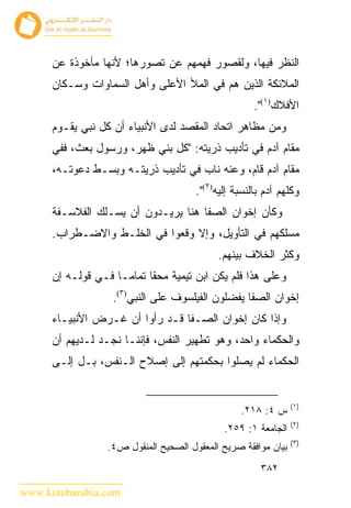 ‫ﺍﻟﻨﻅﺭ ﻓﻴﻬﺎ، ﻭﻟﻘﺼﻭﺭ ﻓﻬﻤﻬﻡ ﻋﻥ ﺘﺼﻭﺭﻫﺎ؛ ﻷﻨﻬﺎ ﻤﺄﺨﻭﺫﺓ ﻋﻥ‬
      ‫ﺍﻟﻤﻼﺌﻜﺔ ﺍﻟﺫﻴﻥ ﻫﻡ ﻓﻲ ﺍﻟﻤﻸ ﺍﻷﻋﻠﻰ ﻭﺃﻫل ﺍﻟﺴﻤﺎﻭﺍﺕ ﻭﺴـﻜﺎﻥ‬
                                                      ‫ﺍﻷﻓﻼﻙ)١(".‬
      ‫ﻭﻤﻥ ﻤﻅﺎﻫﺭ ﺍﺘﺤﺎﺩ ﺍﻟﻤﻘﺼﺩ ﻟﺩﻯ ﺍﻷﻨﺒﻴﺎﺀ ﺃﻥ ﻜل ﻨﺒﻲ ﻴﻘـﻭﻡ‬
      ‫ﻤﻘﺎﻡ ﺁﺩﻡ ﻓﻲ ﺘﺄﺩﻴﺏ ﺫﺭﻴﺘﻪ: "ﻜل ﺒﻨﻲ ﻅﻬﺭ، ﻭﺭﺴﻭل ﺒﻌﺙ، ﻓﻔﻲ‬
      ‫ﻤﻘﺎﻡ ﺁﺩﻡ ﻗﺎﻡ، ﻭﻋﻨﻪ ﻨﺎﺏ ﻓﻲ ﺘﺄﺩﻴﺏ ﺫﺭﻴﺘـﻪ ﻭﺒﺴـﻁ ﺩﻋﻭﺘـﻪ،‬
                                       ‫ﻭﻜﻠﻬﻡ ﺁﺩﻡ ﺒﺎﻟﻨﺴﺒﺔ ﺇﻟﻴﻪ)٢(".‬
      ‫ﻭﻜﺄﻥ ﺇﺨﻭﺍﻥ ﺍﻟﺼﻔﺎ ﻫﻨﺎ ﻴﺭﻴـﺩﻭﻥ ﺃﻥ ﻴﺴـﻠﻙ ﺍﻟﻔﻼﺴـﻔﺔ‬
      ‫ﻤﺴﻠﻜﻬﻡ ﻓﻲ ﺍﻟﺘﺄﻭﻴل، ﻭﺇﻻ ﻭﻗﻌﻭﺍ ﻓﻲ ﺍﻟﺨﻠـﻁ ﻭﺍﻻﻀـﻁﺭﺍﺏ.‬
                                            ‫ﻭﻜﺜﺭ ﺍﻟﺨﻼﻑ ﺒﻴﻨﻬﻡ.‬
      ‫ﻭﻋﻠﻰ ﻫﺫﺍ ﻓﻠﻡ ﻴﻜﻥ ﺍﺒﻥ ﺘﻴﻤﻴﺔ ﻤﺤﻘﺎ ﺘﻤﺎ ‪‬ـﺎ ﻓـﻲ ﻗﻭﻟـﻪ ﺇﻥ‬
                     ‫ﻤ‬
                   ‫ﺇﺨﻭﺍﻥ ﺍﻟﺼﻔﺎ ﻴﻔﻀﻠﻭﻥ ﺍﻟﻔﻴﻠﺴﻭﻑ ﻋﻠﻰ ﺍﻟﻨﺒﻲ)٣(.‬
      ‫ﻭﺇﺫﺍ ﻜﺎﻥ ﺇﺨﻭﺍﻥ ﺍﻟﺼـﻔﺎ ﻗـﺩ ﺭﺃﻭﺍ ﺃﻥ ﻏـﺭﺽ ﺍﻷﻨﺒﻴـﺎﺀ‬
      ‫ﻭﺍﻟﺤﻜﻤﺎﺀ ﻭﺍﺤﺩ، ﻭﻫﻭ ﺘﻁﻬﻴﺭ ﺍﻟﻨﻔﺱ، ﻓﺈﻨﻨـﺎ ﻨﺠـﺩ ﻟـﺩﻴﻬﻡ ﺃﻥ‬
      ‫ﺍﻟﺤﻜﻤﺎﺀ ﻟﻡ ﻴﺼﻠﻭﺍ ﺒﺤﻜﻤﺘﻬﻡ ﺇﻟﻰ ﺇﺼﻼﺡ ﺍﻟـﻨﻔﺱ، ﺒـل ﺇﻟـﻰ‬


                                                                ‫)١(‬
                                                  ‫ﺱ ٤: ٨١٢.‬
                                                                ‫)٢(‬
                                              ‫ﺍﻟﺠﺎﻤﻌﺔ ١: ٩٥٢.‬
                                                                ‫)٣(‬
                  ‫ﺒﻴﺎﻥ ﻤﻭﺍﻓﻘﺔ ﺼﺭﻴﺢ ﺍﻟﻤﻌﻘﻭل ﺍﻟﺼﺤﻴﺢ ﺍﻟﻤﻨﻘﻭل ﺹ٤.‬
                                                        ‫٢٨٣‬

‫‪www.kotobarabia.com‬‬
 