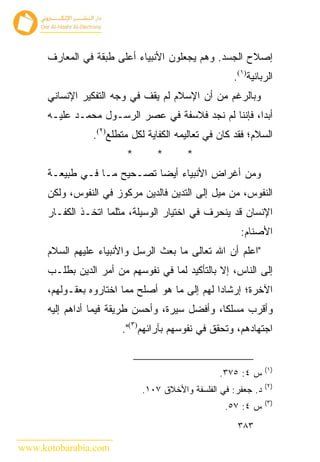 ‫ﺇﺼﻼﺡ ﺍﻟﺠﺴﺩ. ﻭﻫﻡ ﻴﺠﻌﻠﻭﻥ ﺍﻷﻨﺒﻴﺎﺀ ﺃﻋﻠﻰ ﻁﺒﻘﺔ ﻓﻲ ﺍﻟﻤﻌﺎﺭﻑ‬
                                                     ‫ﺍﻟﺭﺒﺎﻨﻴﺔ)١(.‬
      ‫ﻭﺒﺎﻟﺭﻏﻡ ﻤﻥ ﺃﻥ ﺍﻹﺴﻼﻡ ﻟﻡ ﻴﻘﻑ ﻓﻲ ﻭﺠﻪ ﺍﻟﺘﻔﻜﻴﺭ ﺍﻹﻨﺴﺎﻨﻲ‬
      ‫ﺃﺒ ‪‬ﺍ، ﻓﺈﻨﻨﺎ ﻟﻡ ﻨﺠﺩ ﻓﻼﺴﻔﺔ ﻓﻲ ﻋﺼﺭ ﺍﻟﺭﺴـﻭل ﻤﺤﻤـﺩ ﻋﻠﻴـﻪ‬
                                                      ‫ﺩ‬
                 ‫ﺍﻟﺴﻼﻡ؛ ﻓﻘﺩ ﻜﺎﻥ ﻓﻲ ﺘﻌﺎﻟﻴﻤﻪ ﺍﻟﻜﻔﺎﻴﺔ ﻟﻜل ﻤﺘﻁﻠﻊ)٢(.‬
                         ‫*‬       ‫*‬       ‫*‬
      ‫ﻭﻤﻥ ﺃﻏﺭﺍﺽ ﺍﻷﻨﺒﻴﺎﺀ ﺃﻴ ‪‬ﺎ ﺘﺼـﺤﻴﺢ ﻤـﺎ ﻓـﻲ ﻁﺒﻴﻌـﺔ‬
                             ‫ﻀ‬
      ‫ﺍﻟﻨﻔﻭﺱ، ﻤﻥ ﻤﻴل ﺇﻟﻰ ﺍﻟﺘﺩﻴﻥ ﻓﺎﻟﺩﻴﻥ ﻤﺭﻜﻭﺯ ﻓﻲ ﺍﻟﻨﻔﻭﺱ، ﻭﻟﻜﻥ‬
      ‫ﺍﻹﻨﺴﺎﻥ ﻗﺩ ﻴﻨﺤﺭﻑ ﻓﻲ ﺍﺨﺘﻴﺎﺭ ﺍﻟﻭﺴﻴﻠﺔ، ﻤﺜﻠﻤﺎ ﺍﺘﺨـﺫ ﺍﻟﻜﻔـﺎﺭ‬
                                                       ‫ﺍﻷﺼﻨﺎﻡ:‬
      ‫"ﺍﻋﻠﻡ ﺃﻥ ﺍﷲ ﺘﻌﺎﻟﻰ ﻤﺎ ﺒﻌﺙ ﺍﻟﺭﺴل ﻭﺍﻷﻨﺒﻴﺎﺀ ﻋﻠﻴﻬﻡ ﺍﻟﺴﻼﻡ‬
      ‫ﺇﻟﻰ ﺍﻟﻨﺎﺱ، ﺇﻻ ﺒﺎﻟﺘﺄﻜﻴﺩ ﻟﻤﺎ ﻓﻲ ﻨﻔﻭﺴﻬﻡ ﻤﻥ ﺃﻤﺭ ﺍﻟﺩﻴﻥ ﺒﻁﻠـﺏ‬
      ‫ﺍﻵﺨﺭﺓ؛ ﺇﺭﺸﺎ ‪‬ﺍ ﻟﻬﻡ ﺇﻟﻰ ﻤﺎ ﻫﻭ ﺃﺼﻠﺢ ﻤﻤﺎ ﺍﺨﺘﺎﺭﻭﻩ ﺒﻌﻘـﻭﻟﻬﻡ،‬
                                                ‫ﺩ‬
      ‫ﻭﺃﻗﺭﺏ ﻤﺴﻠﻜﺎ، ﻭﺃﻓﻀل ﺴﻴﺭﺓ، ﻭﺃﺤﺴﻥ ﻁﺭﻴﻘﺔ ﻓﻴﻤﺎ ﺃﺩﺍﻫﻡ ﺇﻟﻴﻪ‬
                        ‫ﺍﺠﺘﻬﺎﺩﻫﻡ، ﻭﺘﺤﻘﻕ ﻓﻲ ﻨﻔﻭﺴﻬﻡ ﺒﺂﺭﺍﺌﻬﻡ)٣(".‬


                                                               ‫)١(‬
                                                  ‫ﺱ ٤: ٥٧٣.‬
                                                               ‫)٢(‬
                             ‫ﺩ. ﺠﻌﻔﺭ: ﻓﻲ ﺍﻟﻔﻠﺴﻔﺔ ﻭﺍﻷﺨﻼﻕ ٧٠١.‬
                                                               ‫)٣(‬
                                                   ‫ﺱ ٤: ٧٥.‬
                                                      ‫٣٨٣‬

‫‪www.kotobarabia.com‬‬
 