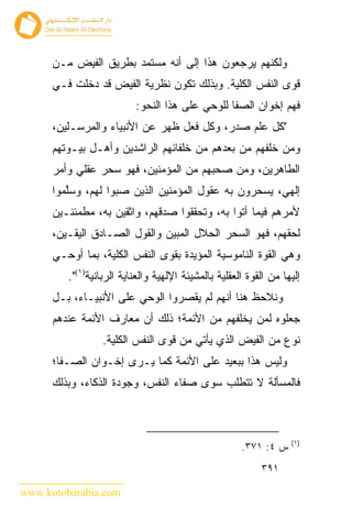 ‫ﻭﻟﻜﻨﻬﻡ ﻴﺭﺠﻌﻭﻥ ﻫﺫﺍ ﺇﻟﻰ ﺃﻨﻪ ﻤﺴﺘﻤﺩ ﺒﻁﺭﻴﻕ ﺍﻟﻔﻴﺽ ﻤـﻥ‬
      ‫ﻗﻭﻯ ﺍﻟﻨﻔﺱ ﺍﻟﻜﻠﻴﺔ. ﻭﺒﺫﻟﻙ ﺘﻜﻭﻥ ﻨﻅﺭﻴﺔ ﺍﻟﻔﻴﺽ ﻗﺩ ﺩﺨﻠﺕ ﻓـﻲ‬
                          ‫ﻓﻬﻡ ﺇﺨﻭﺍﻥ ﺍﻟﺼﻔﺎ ﻟﻠﻭﺤﻲ ﻋﻠﻰ ﻫﺫﺍ ﺍﻟﻨﺤﻭ:‬
      ‫"ﻜل ﻋﻠﻡ ﺼﺩﺭ، ﻭﻜل ﻓﻌل ﻅﻬﺭ ﻋﻥ ﺍﻷﻨﺒﻴﺎﺀ ﻭﺍﻟﻤﺭﺴـﻠﻴﻥ،‬
      ‫ﻭﻤﻥ ﺨﻠﻔﻬﻡ ﻤﻥ ﺒﻌﺩﻫﻡ ﻤﻥ ﺨﻠﻔﺎﺌﻬﻡ ﺍﻟﺭﺍﺸﺩﻴﻥ ﻭﺃﻫـل ﺒﻴـﻭﺘﻬﻡ‬
      ‫ﺍﻟﻁﺎﻫﺭﻴﻥ، ﻭﻤﻥ ﺼﺤﺒﻬﻡ ﻤﻥ ﺍﻟﻤﺅﻤﻨﻴﻥ، ﻓﻬﻭ ﺴﺤﺭ ﻋﻘﻠﻲ ﻭﺃﻤﺭ‬
      ‫ﺇﻟﻬﻲ، ﻴﺴﺤﺭﻭﻥ ﺒﻪ ﻋﻘﻭل ﺍﻟﻤﺅﻤﻨﻴﻥ ﺍﻟﺫﻴﻥ ﺼﺒﻭﺍ ﻟﻬﻡ، ﻭﺴﱠﻤﻭﺍ‬
         ‫ﻠ‬
      ‫ﻷﻤﺭﻫﻡ ﻓﻴﻤﺎ ﺃﺘﻭﺍ ﺒﻪ، ﻭﺘﺤﻘﻘﻭﺍ ﺼﺩﻗﻬﻡ، ﻭﺍﺜﻘﻴﻥ ﺒﻪ، ﻤﻁﻤﺌﻨـﻴﻥ‬
      ‫ﻟﺤﻘﻬﻡ، ﻓﻬﻭ ﺍﻟﺴﺤﺭ ﺍﻟﺤﻼل ﺍﻟﻤﺒﻴﻥ ﻭﺍﻟﻘﻭل ﺍﻟﺼـﺎﺩﻕ ﺍﻟﻴﻘـﻴﻥ،‬
      ‫ﻭﻫﻲ ﺍﻟﻘﻭﺓ ﺍﻟﻨﺎﻤﻭﺴﻴﺔ ﺍﻟﻤﺅﻴﺩﺓ ﺒﻘﻭﻯ ﺍﻟﻨﻔﺱ ﺍﻟﻜﻠﻴﺔ، ﺒﻤﺎ ﺃﻭﺤـﻲ‬
         ‫ﺇﻟﻴﻬﺎ ﻤﻥ ﺍﻟﻘﻭﺓ ﺍﻟﻌﻘﻠﻴﺔ ﺒﺎﻟﻤﺸﻴﺌﺔ ﺍﻹﻟﻬﻴﺔ ﻭﺍﻟﻌﻨﺎﻴﺔ ﺍﻟﺭﺒﺎﻨﻴﺔ)١(".‬
      ‫ﻭﻨﻼﺤﻅ ﻫﻨﺎ ﺃﻨﻬﻡ ﻟﻡ ﻴﻘﺼﺭﻭﺍ ﺍﻟﻭﺤﻲ ﻋﻠﻰ ﺍﻷﻨﺒﻴـﺎﺀ، ﺒـل‬
      ‫ﺠﻌﻠﻭﻩ ﻟﻤﻥ ﻴﺨﻠﻔﻬﻡ ﻤﻥ ﺍﻷﺌﻤﺔ؛ ﺫﻟﻙ ﺃﻥ ﻤﻌﺎﺭﻑ ﺍﻷﺌﻤﺔ ﻋﻨﺩﻫﻡ‬
                  ‫ﻨﻭﻉ ﻤﻥ ﺍﻟﻔﻴﺽ ﺍﻟﺫﻱ ﻴﺄﺘﻲ ﻤﻥ ﻗﻭﻯ ﺍﻟﻨﻔﺱ ﺍﻟﻜﻠﻴﺔ.‬
      ‫ﻭﻟﻴﺱ ﻫﺫﺍ ﺒﺒﻌﻴﺩ ﻋﻠﻰ ﺍﻷﺌﻤﺔ ﻜﻤﺎ ﻴـﺭﻯ ﺇﺨـﻭﺍﻥ ﺍﻟﺼـﻔﺎ؛‬
      ‫ﻓﺎﻟﻤﺴﺄﻟﺔ ﻻ ﺘﺘﻁﻠﺏ ﺴﻭﻯ ﺼﻔﺎﺀ ﺍﻟﻨﻔﺱ، ﻭﺠﻭﺩﺓ ﺍﻟﺫﻜﺎﺀ، ﻭﺒﺫﻟﻙ‬



                                                                   ‫)١(‬
                                                      ‫ﺱ ٤: ١٧٣.‬
                                                           ‫١٩٣‬

‫‪www.kotobarabia.com‬‬
 