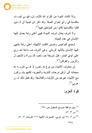 ‫ﻭﺇﺫﺍ ﻜﺎﻨﺕ ﺍﻟﻨﺒﻭﺓ ﻤﻥ ﺇﻜﺭﺍﻡ ﺍﷲ ﻟﻺﻨﺴـﺎﻥ، ﻓﻬـﻲ ﻟﻴﺴـﺕ‬
      ‫ﻤﻜﺘﺴﺒﺔ ﻓﻲ ﺭﺃﻱ ﺇﺨﻭﺍﻥ ﺍﻟﺼﻔﺎ. ﻭﻗﺩ ﺫﻜﺭ ﺍﺒﻥ ﺘﻴﻤﻴﺔ ﺃﻥ ﺍﻟـﺫﻴﻥ‬
                        ‫ﻗﺎﻟﻭﺍ ﺒﺎﻜﺘﺴﺎﺒﻬﺎ ﻜﺎﻨﻭﺍ ﻤﻥ ﺍﻟﻤﺅﻤﻠﻴﻥ ﻓﻴﻬﺎ)١(.‬
      ‫ﻭﻻ ﺸﺭﻑ ﻴﻌﺩل ﺸﺭﻑ ﺍﻟﻨﺒﻭﺓ؛ ﻓﻬﻲ ﺃﻋﻠﻰ ﺭﺘﺒﺔ ﻴﺼل ﺇﻟﻴﻬﺎ‬
                                          ‫ﺍﻹﻨﺴﺎﻥ ﻓﻲ ﻫﺫﻩ ﺍﻟﺤﻴﺎﺓ:‬
      ‫"ﻭﻀﻊ ﺍﻟﻨﻭﺍﻤﻴﺱ ﻭﺘﺩﻭﻴﻥ ﺍﻟﻜﺘﺏ ﺍﻹﻟﻬﻴﺔ، ﺃﻋﻠﻰ ﺭﺘﺒﺔ ﻴﻨﺘﻬﻲ‬
      ‫ﺇﻟﻴﻬﺎ ﺍﻹﻨﺴﺎﻥ ﺒﺎﻟﺘﺄﻴﻴﺩ ﺍﻟﺭﺒﺎﻨﻲ. ﻭﻫﻲ ﺃﺸﺭﻑ ﺼـﻨﺎﻋﺔ ﺘﺠـﺭﻱ‬
      ‫ﻋﻠﻰ ﺃﻴﺩﻱ ﺍﻟﺒﺸﺭ، ﻗﺒل ﺸﺭﻴﻌﺔ ﺼـﺎﺤﺏ ﺍﻟﺘـﻭﺭﺍﺓ ﻭﺍﻹﻨﺠﻴـل‬
                                            ‫ﻭﺍﻟﺯﺒﻭﺭ ﻭﺍﻟﻔﺭﻗﺎﻥ)٢(".‬
      ‫ﺇﻥ ﻤﻌﺎﺭﻑ ﺍﻷﻨﺒﻴﺎﺀ ﻤﻥ ﻨﻭﻉ ﺨـﺎﺹ، ﺇﺫ ﻫـﻲ ﺘﻨﺯﻴـﻪ ﷲ‬
      ‫ﺴﺒﺤﺎﻨﻪ ﺇﻟﻰ ﺃﺭﻗﻰ ﺩﺭﺠﺎﺕ ﺍﻟﺘﻨﺯﻴﻪ ﻭﺍﻟﺘﺠﺭﻴﺩ، ﻟﻜﻨﻬﻡ ﻴﺸـﺭﻜﻭﻥ‬
      ‫ﻤﻊ ﺍﻷﻨﺒﻴﺎﺀ ﻏﻴﺭﻫﻡ ﻤﻥ ﺍﻷﻭﻟﻴﺎﺀ ﻭﺍﻟﻔﻼﺴﻔﺔ. ﻭﻗﺩ ﻓﻌل ﺫﻟﻙ ﺍﺒـﻥ‬
                                                        ‫ﻋﺭﺒﻲ)٣(.‬

                                                    ‫ﻗﻭﺓ ﺍﻟﻌﺯﻡ:‬


                                                                ‫)١(‬
                             ‫ﺒﻴﺎﻥ ﻤﻭﺍﻓﻘﺔ ﺼﺭﻴﺢ ﺍﻟﻤﻌﻘﻭل ﺹ ٥٩١.‬
                                                                ‫)٢(‬
                                                    ‫ﺱ ٣: ٧٤.‬
                                                                ‫)٣(‬
         ‫ﺱ ٣: ٨٣ ﺍﺒﻥ ﻋﺭﺒﻲ: ﺍﻟﺘﺩﺒﻴﺭﺍﺕ ﺍﻹﻟﻬﻴﺔ ٧١١ ﻓﺘﻭﺤﺎﺕ ٣: ٧٤.‬
                                                        ‫٤٩٣‬

‫‪www.kotobarabia.com‬‬
 