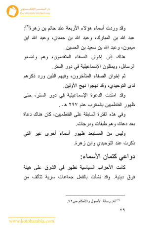 ‫ﻭﻗﺩ ﻭﺭﺩﺕ ﺃﺴﻤﺎﺀ ﻫﺅﻻﺀ ﺍﻷﺭﺒﻌﺔ ﻋﻨﺩ ﺤﺎﺘﻡ ﺒﻥ ﺯﻫﺭﺓ)٢(:‬
      ‫ﻋﺒﺩ ﺍﷲ ﺒﻥ ﺍﻟﻤﺒﺎﺭﻙ، ﻭﻋﺒﺩ ﺍﷲ ﺒﻥ ﺤﻤﺩﺍﻥ، ﻭﻋﺒﺩ ﺍﷲ ﺍﺒﻥ‬
                          ‫ﻤﻴﻤﻭﻥ، ﻭﻋﺒﺩ ﺍﷲ ﺒﻥ ﺴﻌﻴﺩ ﺒﻥ ﺍﻟﺤﺴﻴﻥ.‬
      ‫ﻫﻨﺎﻙ ﺇﺫﻥ ﺇﺨﻭﺍﻥ ﺍﻟﺼﻔﺎﺀ ﺍﻟﻤﺘﻘﺩﻤﻭﻥ، ﻭﻫﻡ ﻭﺍﻀﻌﻭ‬
                   ‫ﺍﻟﺭﺴﺎﺌل، ﻭﻴﻤﺜﻠﻭﻥ ﺍﻹﺴﻤﺎﻋﻴﻠﻴﺔ ﻓﻲ ﺩﻭﺭ ﺍﻟﺴﺘﺭ.‬
      ‫ﺜﻡ ﺇﺨﻭﺍﻥ ﺍﻟﺼﻔﺎﺀ ﺍﻟﻤﺘﺄﺨﺭﻭﻥ، ﻭﻓﻴﻬﻡ ﺍﻟﺫﻴﻥ ﻭﺭﺩ ﺫﻜﺭﻫﻡ‬
                         ‫ﻟﺩﻯ ﺍﻟﺘﻭﺤﻴﺩﻱ، ﻭﻗﺩ ﻨﻬﺠﻭﺍ ﻨﻬﺞ ﺍﻷﻭﻟﻴﻥ.‬
      ‫ﻭﻗﺩ ﺍﻤﺘﺩﺕ ﺍﻟﺩﻋﻭﺓ ﺍﻹﺴﻤﺎﻋﻴﻠﻴﺔ ﻓﻲ ﺩﻭﺭ ﺍﻟﺴﺘﺭ، ﺤﺘﻰ‬
                       ‫ﻅﻬﻭﺭ ﺍﻟﻔﺎﻁﻤﻴﻴﻥ ﺒﺎﻟﻤﻐﺭﺏ ﻋﺎﻡ ٧٩٢ ﻫـ.‬
      ‫ﻭﻓﻲ ﻫﺫﻩ ﺍﻟﻔﺘﺭﺓ ﺍﻟﺴﺎﺒﻘﺔ ﻋﻠﻰ ﺍﻟﻔﺎﻁﻤﻴﻴﻥ، ﻜﺎﻥ ﻫﻨﺎﻙ ﺩﻋﺎﺓ‬
                                ‫ﺒﻌﺩ ﺩﻋﺎﺓ، ﻭﻫﻡ ﻁﺒﻘﺎﺕ ﻭﺩﺭﺠﺎﺕ.‬
      ‫ﻭﻟﻴﺱ ﻤﻥ ﺍﻟﻤﺴﺘﺒﻌﺩ ﻅﻬﻭﺭ ﺃﺴﻤﺎﺀ ﺃﺨﺭﻯ ﻏﻴﺭ ﺍﻟﺘﻲ‬
                               ‫ﺫﻜﺭﺕ ﻋﻨﺩ ﺍﻟﺘﻭﺤﻴﺩﻱ ﻭﺍﺒﻥ ﺯﻫﺭﺓ.‬

                                  ‫ﺩﻭﺍﻋﻲ ﻜﺘﻤﺎﻥ ﺍﻷﺴﻤﺎﺀ:‬
      ‫ﻜﺎﻨﺕ ﺍﻷﺤﺯﺍﺏ ﺍﻟﺴﻴﺎﺴﻴﺔ ﺘﻅﻬﺭ ﻓﻲ ﺍﻟﺸﺭﻕ ﻋﻠﻰ ﻫﻴﺌﺔ‬
      ‫ﻓﺭﻕ ﺩﻴﻨﻴﺔ. ﻭﻗﺩ ﻨﺸﺄﺕ ﺒﺎﻟﻔﻌل ﺠﻤﺎﻋﺎﺕ ﺴﺭﻴﺔ ﺘﺘﺄﻟﻑ ﻤﻥ‬


                                                          ‫)٢(‬
                           ‫ﻟﻪ: ﺭﺴﺎﻟﺔ ﺍﻷﺼﻭل ﻭﺍﻷﺤﻜﺎﻡ ﺹ٢٧.‬

                                                                ‫٩٣‬

‫‪www.kotobarabia.com‬‬
 