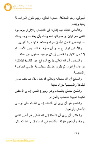 ‫ﺍﻟﻬﻴﻭﻟﻲ، ﻭﻫﻡ ﺍﻟﻤﻼﺌﻜﺔ، ﺼﻔﻭﺓ ﺍﻟﺨﻠﻕ، ﻭﺒﻬﻡ ﺘﻜﻭﻥ ﺍﻟﻤﺭﺍﺴـﻠﺔ‬
                                                  ‫ﻭﺤ ‪‬ﺎ ﻭﺇﻨﺒﺎﺀ.‬
                                                           ‫ﻴ‬
      ‫ﻭﺍﻷﺴﺎﺱ ﺍﻟﺜﺎﻟﺙ ﻓﻴﻪ ﺇﺸﺎﺭﺓ ﺇﻟﻰ ﺍﻟﺘﻨﺎﺴﺦ، ﻭﺍﻹﻗﺭﺍﺭ ﺒﻭﺠـﻭﺩ‬
      ‫ﺍﻟﻨﻔﺱ ﻤﻊ ﺍﻟﺒﺩﻥ ﺃﻭ ﻤﻔﺎﺭﻗﺘﻬﺎ ﻟﻪ، ﻭﺫﻟﻙ ﺒﺄﻥ ﻴﻌﺘﻘـﺩ ﻭﺠـﻭﺩﺍﺕ‬
        ‫ﻨﻔﺴﺎﻨﻴﺔ ﻤﺠﺭﺩﺓ ﻤﻥ ﺍﻷﺒﺩﺍﻥ ﻤﺭﺓ، ﻭﻤﺴﺘﻌﻤﻠﺔ ﻟﻬﺎ ﻤﺭﺓ ﺃﺨﺭﻯ.‬
      ‫ﻭﺍﻷﺴﺎﺱ ﺍﻟﺭﺍﺒـﻊ ﻫـﻭ ﺃﻥ ﻤﻔﺎﺭﻗـﺔ ﺍﻟﻨﻔـﻭﺱ ﻟﻸﺠﺴـﺎﻡ‬
        ‫ﻻ ﺘﺒﻁل ﺫﺍﺘﻬﺎ. ﻭﺍﻟﺨﺎﻤﺱ ﺃﻥ ﻜل ﻤﻭﺠﻭﺩ ﻤﺴﺌﻭل ﻋﻥ ﻋﻤﻠﻪ.‬
      ‫ﻭﺍﻟﺴﺎﺩﺱ ﺃﻥ ﺍﷲ ﺘﻌﺎﻟﻰ ﻴﺯﻴﺢ ﺍﻟﻤﻭﺍﻨﻊ ﻋﻥ ﺍﻟﻨﺎﺱ؛ ﻟﻴﺘﻤﻜﻨﻭﺍ‬
      ‫ﻤﻥ ﺃﺩﺍﺀ ﺃﻭﺍﻤﺭﻩ، ﺜﻡ ﻴﻜﻭﻥ ﻫﻨـﺎﻙ ﻤﺤﺎﺴـﺒﺔ ﻋﻠـﻰ ﺍﻟﻁﺎﻋـﺔ‬
                                                   ‫ﻭﺍﻟﻤﻌﺼﻴﺔ.‬
      ‫ﻭﺍﻟﺴﺎﺒﻊ ﺃﻥ ﺍﷲ ﺴﺒﺤﺎﻨﻪ ﻭﺘﻌﺎﻟﻰ ﻗﺩ ﺠﻌل ﻟﻜل ﺼـﻨﻑ ﻤـﻥ‬
                                 ‫ﺍﻟﻁﺎﻋﺔ ﻭﺍﻟﻤﻌﺼﻴﺔ ﺠﺯﺍﺀ ﻤﻌﻴ ﹰﺎ.‬
                                   ‫ﻨ‬
      ‫ﻭﺍﻟﺜﺎﻤﻥ ﻤﺘﻌﻠﻕ ﺒﺎﻟﻤﻌﺎﺩ، ﻭﻫﻭ ﺭﺠﻭﻉ ﺍﻟﻨﻔﺱ ﺇﻟـﻰ ﺍﻟـﻨﻔﺱ‬
                                ‫ﺍﻟﻜﻠﻴﺔ؛ ﺘﻤﻬﻴﺩﺍ ﻟﻠﺤﺴﺎﺏ ﻭﺍﻟﺠﺯﺍﺀ.‬
      ‫ﻭﺍﻟﺘﺎﺴﻊ ﻫﻭ ﺃﻥ ﻴﺭﻯ ﺃﻥ ﺍﻟﺩﻋﺎﺀ ﺇﻟـﻰ ﺍﷲ ﺘﻌـﺎﻟﻰ ﺃﻭﻟـﻰ‬
                                             ‫ﺍﻷﻋﻤﺎل ﻭﺃﺭﻓﻌﻬﺎ.‬
      ‫ﻭﺍﻟﻌﺎﺸﺭ ﺃﻥ ﻴﺭﻯ ﺃﻥ ﺍﻟﺩﻋﺎﺓ ﺇﻟﻰ ﺍﷲ ﺘﻌﺎﻟﻰ ﻫﻡ ﺃﻋﻠﻰ ﺍﻟﻨﺎﺱ‬
      ‫ﺩﺭﺠﺔ، ﻭﺃﺭﻓﻌﻬﻡ ﻤﻨﺯﻟﺔ، ﻭﺃﺸﺩﻫﻡ ﻓﻲ ﺍﻟﺩﻋﺎﺀ ﺇﻟـﻰ ﺍﷲ ﺘﻌـﺎﻟﻰ‬


                                                     ‫٩٩٣‬

‫‪www.kotobarabia.com‬‬
 