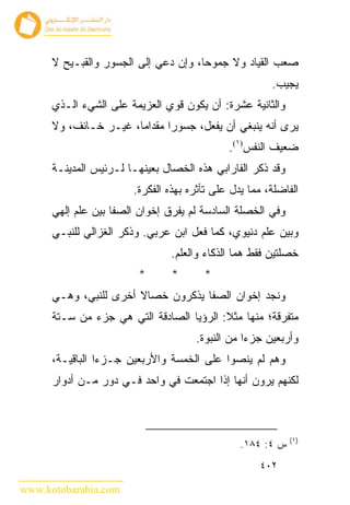 ‫ﺼﻌﺏ ﺍﻟﻘﻴﺎﺩ ﻭﻻ ﺠﻤﻭﺤﺎ، ﻭﺇﻥ ﺩﻋﻲ ﺇﻟﻰ ﺍﻟﺠﺴﻭﺭ ﻭﺍﻟﻘﺒـﻴﺢ ﻻ‬
                                                       ‫ﻴﺠﻴﺏ.‬
      ‫ﻭﺍﻟﺜﺎﻨﻴﺔ ﻋﺸﺭﺓ: ﺃﻥ ﻴﻜﻭﻥ ﻗﻭﻱ ﺍﻟﻌﺯﻴﻤﺔ ﻋﻠﻰ ﺍﻟﺸﻲﺀ ﺍﻟـﺫﻱ‬
      ‫ﻴﺭﻯ ﺃﻨﻪ ﻴﻨﺒﻐﻲ ﺃﻥ ﻴﻔﻌل، ﺠﺴﻭﺭﺍ ﻤﻘﺩﺍﻤﺎ، ﻏﻴـﺭ ﺨـﺎﺌﻑ، ﻭﻻ‬
                                             ‫ﻀﻌﻴﻑ ﺍﻟﻨﻔﺱ)١(.‬
      ‫ﻭﻗﺩ ﺫﻜﺭ ﺍﻟﻔﺎﺭﺍﺒﻲ ﻫﺫﻩ ﺍﻟﺨﺼﺎل ﺒﻌﻴﻨﻬـﺎ ﻟـﺭﺌﻴﺱ ﺍﻟﻤﺩﻴﻨـﺔ‬
                       ‫ﺍﻟﻔﺎﻀﻠﺔ، ﻤﻤﺎ ﻴﺩل ﻋﻠﻰ ﺘﺄﺜﺭﻩ ﺒﻬﺫﻩ ﺍﻟﻔﻜﺭﺓ.‬
      ‫ﻭﻓﻲ ﺍﻟﺨﺼﻠﺔ ﺍﻟﺴﺎﺩﺴﺔ ﻟﻡ ﻴﻔﺭﻕ ﺇﺨﻭﺍﻥ ﺍﻟﺼﻔﺎ ﺒﻴﻥ ﻋﻠﻡ ﺇﻟﻬﻲ‬
      ‫ﻭﺒﻴﻥ ﻋﻠﻡ ﺩﻨﻴﻭﻱ، ﻜﻤﺎ ﻓﻌل ﺍﺒﻥ ﻋﺭﺒﻲ. ﻭﺫﻜﺭ ﺍﻟﻐﺯﺍﻟﻲ ﻟﻠﻨﺒـﻲ‬
                                ‫ﺨﺼﻠﺘﻴﻥ ﻓﻘﻁ ﻫﻤﺎ ﺍﻟﺫﻜﺎﺀ ﻭﺍﻟﻌﻠﻡ.‬
                        ‫*‬       ‫*‬      ‫*‬
      ‫ﻭﻨﺠﺩ ﺇﺨﻭﺍﻥ ﺍﻟﺼﻔﺎ ﻴﺫﻜﺭﻭﻥ ﺨﺼﺎﻻ ﺃﺨﺭﻯ ﻟﻠﻨﺒﻲ، ﻭﻫـﻲ‬
      ‫ﻤﺘﻔﺭﻗﺔ؛ ﻤﻨﻬﺎ ﻤﺜﻼ: ﺍﻟﺭﺅﻴﺎ ﺍﻟﺼﺎﺩﻗﺔ ﺍﻟﺘﻲ ﻫﻲ ﺠﺯﺀ ﻤﻥ ﺴـﺘﺔ‬
                                     ‫ﻭﺃﺭﺒﻌﻴﻥ ﺠﺯ ‪‬ﺍ ﻤﻥ ﺍﻟﻨﺒﻭﺓ.‬
                                                 ‫ﺀ‬
      ‫ﻭﻫﻡ ﻟﻡ ﻴﻨﺼﻭﺍ ﻋﻠﻰ ﺍﻟﺨﻤﺴﺔ ﻭﺍﻷﺭﺒﻌﻴﻥ ﺠـﺯﺀﺍ ﺍﻟﺒﺎﻗﻴـﺔ،‬
      ‫ﻟﻜﻨﻬﻡ ﻴﺭﻭﻥ ﺃﻨﻬﺎ ﺇﺫﺍ ﺍﺠﺘﻤﻌﺕ ﻓﻲ ﻭﺍﺤﺩ ﻓـﻲ ﺩﻭﺭ ﻤـﻥ ﺃﺩﻭﺍﺭ‬



                                                            ‫)١(‬
                                                ‫ﺱ ٤: ٤٨١.‬
                                                    ‫٢٠٤‬

‫‪www.kotobarabia.com‬‬
 