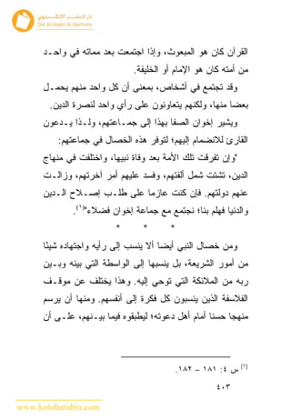 ‫ﺍﻟﻘﺭﺁﻥ ﻜﺎﻥ ﻫﻭ ﺍﻟﻤﺒﻌﻭﺙ، ﻭﺇﺫﺍ ﺍﺠﺘﻤﻌﺕ ﺒﻌﺩ ﻤﻤﺎﺘﻪ ﻓﻲ ﻭﺍﺤـﺩ‬
                              ‫ﻤﻥ ﺃﻤﺘﻪ ﻜﺎﻥ ﻫﻭ ﺍﻹﻤﺎﻡ ﺃﻭ ﺍﻟﺨﻠﻴﻔﺔ.‬
      ‫ﻭﻗﺩ ﺘﺠﺘﻤﻊ ﻓﻲ ﺃﺸﺨﺎﺹ، ﺒﻤﻌﻨﻰ ﺃﻥ ﻜل ﻭﺍﺤﺩ ﻤﻨﻬﻡ ﻴﺤﻤـل‬
       ‫ﺒﻌﻀﺎ ﻤﻨﻬﺎ، ﻭﻟﻜﻨﻬﻡ ﻴﺘﻌﺎﻭﻨﻭﻥ ﻋﻠﻰ ﺭﺃﻱ ﻭﺍﺤﺩ ﻟﻨﺼﺭﺓ ﺍﻟﺩﻴﻥ.‬
      ‫ﻭﻴﺸﻴﺭ ﺇﺨﻭﺍﻥ ﺍﻟﺼﻔﺎ ﺒﻬﺫﺍ ﺇﻟﻰ ﺠﻤـﺎﻋﺘﻬﻡ، ﻭﻟـﺫﺍ ﻴـﺩﻋﻭﻥ‬
          ‫ﺍﻟﻘﺎﺭﺉ ﻟﻼﻨﻀﻤﺎﻡ ﺇﻟﻴﻬﻡ؛ ﻟﺘﻭﻓﺭ ﻫﺫﻩ ﺍﻟﺨﺼﺎل ﻓﻲ ﺠﻤﺎﻋﺘﻬﻡ:‬
      ‫"ﻭﺇﻥ ﺘﻔﺭﻗﺕ ﺘﻠﻙ ﺍﻷﻤﺔ ﺒﻌﺩ ﻭﻓﺎﺓ ﻨﺒﻴﻬﺎ، ﻭﺍﺨﺘﻠﻔﺕ ﻓﻲ ﻤﻨﻬﺎﺝ‬
      ‫ﺍﻟﺩﻴﻥ، ﺘﺸﺘﺕ ﺸﻤل ﺃﻟﻔﺘﻬﻡ، ﻭﻓﺴﺩ ﻋﻠﻴﻬﻡ ﺃﻤﺭ ﺁﺨﺭﺘﻬﻡ، ﻭﺯﺍﻟـﺕ‬
      ‫ﻋﻨﻬﻡ ﺩﻭﻟﺘﻬﻡ. ﻓﺈﻥ ﻜﻨﺕ ﻋﺎﺯ ‪‬ﺎ ﻋﻠﻰ ﻁﻠـﺏ ﺇﺼـﻼﺡ ﺍﻟـﺩﻴﻥ‬
                             ‫ﻤ‬
              ‫ﻭﺍﻟﺩﻨﻴﺎ ﻓﻬﻠﻡ ﺒﻨﺎ؛ ﻨﺠﺘﻤﻊ ﻤﻊ ﺠﻤﺎﻋﺔ ﺇﺨﻭﺍﻥ ﻓﻀﻼﺀ")١(.‬
                         ‫*‬       ‫*‬      ‫*‬
      ‫ﻭﻤﻥ ﺨﺼﺎل ﺍﻟﻨﺒﻲ ﺃﻴ ‪‬ﺎ ﺃﻻ ﻴﻨﺴﺏ ﺇﻟﻰ ﺭﺃﻴﻪ ﻭﺍﺠﺘﻬﺎﺩﻩ ﺸﻴ ًﺎ‬
       ‫ﺌ‬                               ‫‪ ‬ﻀ‬
      ‫ﻤﻥ ﺃﻤﻭﺭ ﺍﻟﺸﺭﻴﻌﺔ، ﺒل ﻴﻨﺴﺒﻬﺎ ﺇﻟﻰ ﺍﻟﻭﺍﺴﻁﺔ ﺍﻟﺘﻲ ﺒﻴﻨﻪ ﻭﺒـﻴﻥ‬
      ‫ﺭﺒﻪ ﻤﻥ ﺍﻟﻤﻼﺌﻜﺔ ﺍﻟﺘﻲ ﺘﻭﺤﻲ ﺇﻟﻴﻪ. ﻭﻫﺫﺍ ﻴﺨﺘﻠﻑ ﻋﻥ ﻤﻭﻗـﻑ‬
      ‫ﺍﻟﻔﻼﺴﻔﺔ ﺍﻟﺫﻴﻥ ﻴﻨﺴﺒﻭﻥ ﻜل ﻓﻜﺭﺓ ﺇﻟﻰ ﺃﻨﻔﺴﻬﻡ. ﻭﻤﻨﻬﺎ ﺃﻥ ﻴﺭﺴﻡ‬
      ‫ﻤﻨﻬﺠﺎ ﺤﺴ ﹰﺎ ﺃﻤﺎﻡ ﺃﻫل ﺩﻋﻭﺘﻪ؛ ﻟﻴﻁﺒﻘﻭﻩ ﻓﻴﻤﺎ ﺒﻴـﻨﻬﻡ، ﻋﻠـﻰ ﺃﻥ‬
                                                    ‫ﻨ‬



                                                             ‫)١(‬
                                          ‫ﺱ ٤: ١٨١ – ٢٨١.‬
                                                     ‫٣٠٤‬

‫‪www.kotobarabia.com‬‬
 