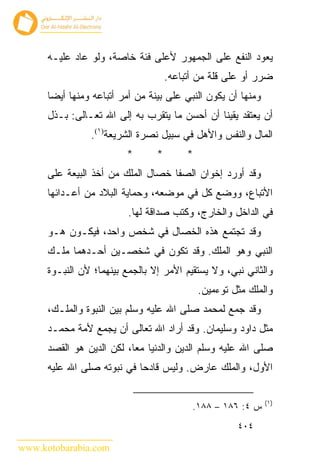 ‫ﻴﻌﻭﺩ ﺍﻟﻨﻔﻊ ﻋﻠﻰ ﺍﻟﺠﻤﻬﻭﺭ ﻷﻋﻠﻰ ﻓﺌﺔ ﺨﺎﺼﺔ، ﻭﻟﻭ ﻋﺎﺩ ﻋﻠﻴـﻪ‬
                                     ‫ﻀﺭﺭ ﺃﻭ ﻋﻠﻰ ﻗﻠﺔ ﻤﻥ ﺃﺘﺒﺎﻋﻪ.‬
      ‫ﻭﻤﻨﻬﺎ ﺃﻥ ﻴﻜﻭﻥ ﺍﻟﻨﺒﻲ ﻋﻠﻰ ﺒﻴﻨﺔ ﻤﻥ ﺃﻤﺭ ﺃﺘﺒﺎﻋﻪ ﻭﻤﻨﻬﺎ ﺃﻴ ‪‬ﺎ‬
       ‫ﻀ‬
      ‫ﺃﻥ ﻴﻌﺘﻘﺩ ﻴﻘﻴ ﹰﺎ ﺃﻥ ﺃﺤﺴﻥ ﻤﺎ ﻴﺘﻘﺭﺏ ﺒﻪ ﺇﻟﻰ ﺍﷲ ﺘﻌـﺎﻟﻰ: ﺒـﺫل‬
                                               ‫ﻨ‬
                 ‫ﺍﻟﻤﺎل ﻭﺍﻟﻨﻔﺱ ﻭﺍﻷﻫل ﻓﻲ ﺴﺒﻴل ﻨﺼﺭﺓ ﺍﻟﺸﺭﻴﻌﺔ)١(.‬
                          ‫*‬      ‫*‬        ‫*‬
      ‫ﻭﻗﺩ ﺃﻭﺭﺩ ﺇﺨﻭﺍﻥ ﺍﻟﺼﻔﺎ ﺨﺼﺎل ﺍﻟﻤﻠﻙ ﻤﻥ ﺃﺨﺫ ﺍﻟﺒﻴﻌﺔ ﻋﻠﻰ‬
      ‫ﺍﻷﺘﺒﺎﻉ، ﻭﻭﻀﻊ ﻜل ﻓﻲ ﻤﻭﻀﻌﻪ، ﻭﺤﻤﺎﻴﺔ ﺍﻟﺒﻼﺩ ﻤﻥ ﺃﻋـﺩﺍﺌﻬﺎ‬
                          ‫ﻓﻲ ﺍﻟﺩﺍﺨل ﻭﺍﻟﺨﺎﺭﺝ، ﻭﻜﺘﺏ ﺼﺩﺍﻗﺔ ﻟﻬﺎ.‬
      ‫ﻭﻗﺩ ﺘﺠﺘﻤﻊ ﻫﺫﻩ ﺍﻟﺨﺼﺎل ﻓﻲ ﺸﺨﺹ ﻭﺍﺤﺩ، ﻓﻴﻜـﻭﻥ ﻫـﻭ‬
      ‫ﺍﻟﻨﺒﻲ ﻭﻫﻭ ﺍﻟﻤﻠﻙ. ﻭﻗﺩ ﺘﻜﻭﻥ ﻓﻲ ﺸﺨﺼـﻴﻥ ﺃﺤـﺩﻫﻤﺎ ﻤﻠـﻙ‬
      ‫ﻭﺍﻟﺜﺎﻨﻲ ﻨﺒﻲ، ﻭﻻ ﻴﺴﺘﻘﻴﻡ ﺍﻷﻤﺭ ﺇﻻ ﺒﺎﻟﺠﻤﻊ ﺒﻴﻨﻬﻤﺎ؛ ﻷﻥ ﺍﻟﻨﺒـﻭﺓ‬
                                              ‫ﻭﺍﻟﻤﻠﻙ ﻤﺜل ﺘﻭﺀﻤﻴﻥ.‬
      ‫ﻭﻗﺩ ﺠﻤﻊ ﻟﻤﺤﻤﺩ ﺼﻠﻰ ﺍﷲ ﻋﻠﻴﻪ ﻭﺴﻠﻡ ﺒﻴﻥ ﺍﻟﻨﺒﻭﺓ ﻭﺍﻟﻤﻠـﻙ،‬
      ‫ﻤﺜل ﺩﺍﻭﺩ ﻭﺴﻠﻴﻤﺎﻥ. ﻭﻗﺩ ﺃﺭﺍﺩ ﺍﷲ ﺘﻌﺎﻟﻰ ﺃﻥ ﻴﺠﻤﻊ ﻷﻤﺔ ﻤﺤﻤـﺩ‬
      ‫ﺼﻠﻰ ﺍﷲ ﻋﻠﻴﻪ ﻭﺴﻠﻡ ﺍﻟﺩﻴﻥ ﻭﺍﻟﺩﻨﻴﺎ ﻤ ‪‬ﺎ، ﻟﻜﻥ ﺍﻟﺩﻴﻥ ﻫﻭ ﺍﻟﻘﺼﺩ‬
                           ‫ﻌ‬
      ‫ﺍﻷﻭل، ﻭﺍﻟﻤﻠﻙ ﻋﺎﺭﺽ. ﻭﻟﻴﺱ ﻗﺎﺩﺤﺎ ﻓﻲ ﻨﺒﻭﺘﻪ ﺼﻠﻰ ﺍﷲ ﻋﻠﻴﻪ‬

                                                               ‫)١(‬
                                           ‫ﺱ ٤: ٦٨١ – ٨٨١.‬
                                                       ‫٤٠٤‬

‫‪www.kotobarabia.com‬‬
 