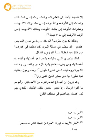 ‫ﺇﻻ ﻜﻨﺴﺒﺔ ﺍﻵﺤﺎﺩ ﺇﻟﻰ ﺍﻟﻌﺸﺭﺍﺕ، ﻭﺍﻟﻌﺸـﺭﺍﺕ ﺇﻟـﻰ ﺍﻟﻤﺌـﺎﺕ،‬
      ‫ﻭﺍﻟﻤﺌﺎﺕ ﺇﻟﻰ ﺍﻷﻟﻭﻑ، ﻭﺍﻷﻟـﻭﻑ ﺇﻟـﻰ ﻋﺸـﺭﺍﺕ ﺍﻷﻟـﻭﻑ،‬
      ‫ﻭﻋﺸﺭﺍﺕ ﺍﻷﻟﻭﻑ ﺇﻟﻰ ﻤﺌﺎﺕ ﺍﻷﻟﻭﻑ، ﻭﻤﺌﺎﺕ ﺍﻷﻟـﻭﻑ ﺇﻟـﻰ‬
                                ‫ﺃﻟﻭﻑ ﺍﻷﻟﻭﻑ، ﺇﻟﻰ ﻤﺎ ﻻ ﻨﻬﺎﻴﺔ")١(.‬
      ‫ﻭﺒﺫﻟﻙ ﺘﻜـﻭﻥ ﻨﻅﺭﻴـﺔ ﺍﻟﻌـﺩﺩ – ﻭﻫـﻲ ﻤـﻥ ﺍﻟﻔـﻴﺽ‬
      ‫ﻋﻨﺩﻫﻡ – ﻗﺩ ﺩﺨﻠﺕ ﻓﻲ ﻤﺴﺄﻟﺔ ﺍﻟﻨﺒﻭﺓ، ﻜﻤﺎ ﺩﺨﻠﺕ ﻓﻲ ﻏﻴﺭﻫـﺎ‬
                       ‫ﻤﻥ ﺃﻓﻜﺎﺭﻫﻡ؛ ﺘﺤﻘﻴ ﹰﺎ ﻟﻤﺒﺩﺃ ﺍﻟﺘﻭﺍﺯﻱ ﻭﺍﻟﺘﻤﺎﺜل.‬
                                                ‫ﻘ‬
      ‫ﻜﺫﻟﻙ ﻴﺸﺒﻬﻭﻥ ﺍﻟﻨﺒﻲ ﻭﺃﺘﺒﺎﻋﻪ ﺒﺸﺠﺭﺓ ﻫﻭ ﺃﺼﻠﻬﺎ، ﻭﺃﺘﺒﺎﻋـﻪ‬
      ‫ﺃﻏﺼﺎﻨﻬﺎ، ﻭﻤﻥ ﻴﺠﻲﺀ ﺒﻌﺩﻫﻡ ﻴﺸﺒﻪ ﺍﻟﺯﻫـﺭ ﻭﺍﻟﺜﻤـﺭ. ﻭﻫـﺫﻩ‬
      ‫ﺍﻟﺸﺠﺭﺓ ﺭﻭﺤﺎﻨﻴﺔ، ﺘﺴﻤﻰ ﺸﺠﺭﺓ ﻁﻭﺒﻰ)٢(. ﻭﻫﺫﻩ ﺭﻤﻭﺯ ﺒﺎﻁﻨﻴﺔ‬
                     ‫ﻨﺠﺩ ﻨﻅﻴﺭﺍ ﻟﻬﺎ ﻟﺩﻯ ﺼﺩﺭ ﺍﻟﺩﻴﻥ ﺍﻟﺸﻴﺭﺍﺯﻱ)٣(.‬
      ‫ﻭﻫﻡ ﻴﺭﻭﻥ ﺃﻥ ﺃﺘﺒـﺎﻉ ﺍﻟﺸـﺭﺍﺌﻊ ﻤـﻥ ﺍﻷﺨـﻼﻕ، ﻭﺃﻨﻬـﻡ‬
      ‫ﻤﺎ ﺃﻟﻔﻭﺍ ﺍﻟﺭﺴﺎﺌل ﺇﻻ ﻟﻴﺒﻴﻨﻭﺍ ﺃﺨﻼﻕ ﺨﻠﻔﺎﺀ ﺍﻷﻨﺒﻴﺎﺀ، ﻟﻴﻘﺘﺩﻱ ﺒﻬﻡ‬
                           ‫ﻜل ﺃﻋﻀﺎﺀ ﺠﻤﺎﻋﺘﻬﻡ ﻓﻲ ﻤﺨﺘﻠﻑ ﺍﻟﺒﻘﺎﻉ.‬




                                                                   ‫)١(‬
                                                    ‫ﺱ ٤: ٨٨١.‬
                                                                   ‫)٢(‬
                                                    ‫ﺱ ٤: ٨٨١.‬
                                                                   ‫)٣(‬
         ‫ﺍﻷﺴﻔﺎﺭ ﺍﻷﺭﺒﻌﺔ – ﺍﻟﻭﺭﻗﺔ ﺍﻷﺨﻴﺭﺓ ﻤﻥ ﺍﻟﻤﺠﻠﺩ ﺍﻟﺜﺎﻨﻲ – ﻁ ﺤﺠﺭ.‬
                                                         ‫٨٠٤‬

‫‪www.kotobarabia.com‬‬
 