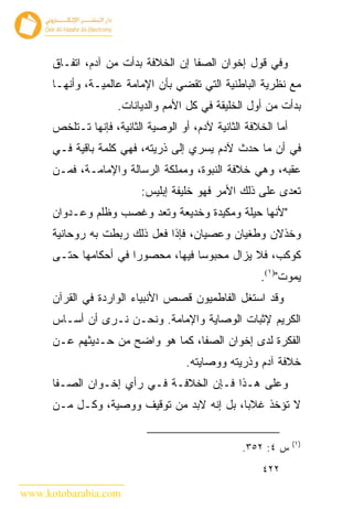 ‫ﻭﻓﻲ ﻗﻭل ﺇﺨﻭﺍﻥ ﺍﻟﺼﻔﺎ ﺇﻥ ﺍﻟﺨﻼﻓﺔ ﺒﺩﺃﺕ ﻤﻥ ﺁﺩﻡ، ﺍﺘﻔـﺎﻕ‬
      ‫ﻤﻊ ﻨﻅﺭﻴﺔ ﺍﻟﺒﺎﻁﻨﻴﺔ ﺍﻟﺘﻲ ﺘﻘﻀﻲ ﺒﺄﻥ ﺍﻹﻤﺎﻤﺔ ﻋﺎﻟﻤﻴـﺔ، ﻭﺃﻨﻬـﺎ‬
                     ‫ﺒﺩﺃﺕ ﻤﻥ ﺃﻭل ﺍﻟﺨﻠﻴﻘﺔ ﻓﻲ ﻜل ﺍﻷﻤﻡ ﻭﺍﻟﺩﻴﺎﻨﺎﺕ.‬
      ‫ﺃﻤﺎ ﺍﻟﺨﻼﻓﺔ ﺍﻟﺜﺎﻨﻴﺔ ﻵﺩﻡ، ﺃﻭ ﺍﻟﻭﺼﻴﺔ ﺍﻟﺜﺎﻨﻴﺔ، ﻓﺈﻨﻬﺎ ﺘـﺘﻠﺨﺹ‬
      ‫ﻓﻲ ﺃﻥ ﻤﺎ ﺤﺩﺙ ﻵﺩﻡ ﻴﺴﺭﻱ ﺇﻟﻰ ﺫﺭﻴﺘﻪ، ﻓﻬﻲ ﻜﻠﻤﺔ ﺒﺎﻗﻴﺔ ﻓـﻲ‬
      ‫ﻋﻘﺒﻪ، ﻭﻫﻲ ﺨﻼﻓﺔ ﺍﻟﻨﺒﻭﺓ، ﻭﻤﻤﻠﻜﺔ ﺍﻟﺭﺴﺎﻟﺔ ﻭﺍﻹﻤﺎﻤـﺔ، ﻓﻤـﻥ‬
                          ‫ﺘﻌﺩﻯ ﻋﻠﻰ ﺫﻟﻙ ﺍﻷﻤﺭ ﻓﻬﻭ ﺨﻠﻴﻔﺔ ﺇﺒﻠﻴﺱ:‬
      ‫"ﻷﻨﻬﺎ ﺤﻴﻠﺔ ﻭﻤﻜﻴﺩﺓ ﻭﺨﺩﻴﻌﺔ ﻭﺘﻌﺩ ﻭﻏﺼﺏ ﻭﻅﻠﻡ ﻭﻋـﺩﻭﺍﻥ‬
      ‫ﻭﺨﺫﻻﻥ ﻭﻁﻐﻴﺎﻥ ﻭﻋﺼﻴﺎﻥ، ﻓﺈﺫﺍ ﻓﻌل ﺫﻟﻙ ﺭﺒﻁﺕ ﺒﻪ ﺭﻭﺤﺎﻨﻴﺔ‬
      ‫ﻜﻭﻜﺏ، ﻓﻼ ﻴﺯﺍل ﻤﺤﺒﻭ ‪‬ﺎ ﻓﻴﻬﺎ، ﻤﺤﺼﻭ ‪‬ﺍ ﻓﻲ ﺃﺤﻜﺎﻤﻬﺎ ﺤﺘـﻰ‬
                       ‫ﺭ‬             ‫ﺴ‬
                                                      ‫ﻴﻤﻭﺕ")١(.‬
      ‫ﻭﻗﺩ ﺍﺴﺘﻐل ﺍﻟﻔﺎﻁﻤﻴﻭﻥ ﻗﺼﺹ ﺍﻷﻨﺒﻴﺎﺀ ﺍﻟﻭﺍﺭﺩﺓ ﻓﻲ ﺍﻟﻘﺭﺁﻥ‬
      ‫ﺍﻟﻜﺭﻴﻡ ﻹﺜﺒﺎﺕ ﺍﻟﻭﺼﺎﻴﺔ ﻭﺍﻹﻤﺎﻤﺔ. ﻭﻨﺤـﻥ ﻨـﺭﻯ ﺃﻥ ﺃﺴـﺎﺱ‬
      ‫ﺍﻟﻔﻜﺭﺓ ﻟﺩﻯ ﺇﺨﻭﺍﻥ ﺍﻟﺼﻔﺎ، ﻜﻤﺎ ﻫﻭ ﻭﺍﻀﺢ ﻤﻥ ﺤـﺩﻴﺜﻬﻡ ﻋـﻥ‬
                                     ‫ﺨﻼﻓﺔ ﺁﺩﻡ ﻭﺫﺭﻴﺘﻪ ﻭﻭﺼﺎﻴﺘﻪ.‬
      ‫ﻭﻋﻠﻰ ﻫـﺫﺍ ﻓـﺈﻥ ﺍﻟﺨﻼﻓـﺔ ﻓـﻲ ﺭﺃﻱ ﺇﺨـﻭﺍﻥ ﺍﻟﺼـﻔﺎ‬
      ‫ﻻ ﺘﺅﺨﺫ ﻏﻼ ‪‬ﺎ، ﺒل ﺇﻨﻪ ﻻﺒﺩ ﻤﻥ ﺘﻭﻗﻴﻑ ﻭﻭﺼﻴﺔ، ﻭﻜـل ﻤـﻥ‬
                                            ‫ﺒ‬

                                                                ‫)١(‬
                                                  ‫ﺱ ٤: ٢٥٣.‬
                                                       ‫٢٢٤‬

‫‪www.kotobarabia.com‬‬
 