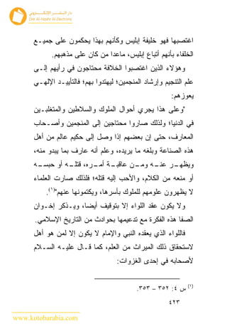 ‫ﺍﻏﺘﺼﺒﻬﺎ ﻓﻬﻭ ﺨﻠﻴﻔﺔ ﺇﺒﻠﻴﺱ ﻭﻜﺄﻨﻬﻡ ﺒﻬﺫﺍ ﻴﺤﻜﻤﻭﻥ ﻋﻠﻰ ﺠﻤﻴـﻊ‬
            ‫ﺍﻟﺨﻠﻔﺎﺀ ﺒﺄﻨﻬﻡ ﺃﺘﺒﺎﻉ ﺇﺒﻠﻴﺱ، ﻤﺎﻋﺩﺍ ﻤﻥ ﻜﺎﻥ ﻋﻠﻰ ﻤﺫﻫﺒﻬﻡ.‬
      ‫ﻭﻫﺅﻻﺀ ﺍﻟﺫﻴﻥ ﺍﻏﺘﺼﺒﻭﺍ ﺍﻟﺨﻼﻓﺔ ﻤﺤﺘﺎﺠﻭﻥ ﻓﻲ ﺭﺃﻴﻬﻡ ﺇﻟـﻰ‬
      ‫ﻋﻠﻡ ﺍﻟﺘﻨﺠﻴﻡ ﻭﺇﺭﺸﺎﺩ ﺍﻟﻤﻨﺠﻤﻴﻥ؛ ﻟﻴﻬﺘﺩﻭﺍ ﺒﻬﻡ؛ ﻓﺎﻟﺘﺄﻴﻴـﺩ ﺍﻹﻟﻬـﻲ‬
                                                       ‫ﻴﻌﻭﺯﻫﻡ:‬
      ‫"ﻭﻋﻠﻰ ﻫﺫﺍ ﻴﺠﺭﻱ ﺃﺤﻭﺍل ﺍﻟﻤﻠﻭﻙ ﻭﺍﻟﺴﻼﻁﻴﻥ ﻭﺍﻟﻤﺘﻐﻠﺒـﻴﻥ‬
      ‫ﻓﻲ ﺍﻟﺩﻨﻴﺎ؛ ﻭﻟﺫﻟﻙ ﺼﺎﺭﻭﺍ ﻤﺤﺘﺎﺠﻴﻥ ﺇﻟﻰ ﺍﻟﻤﻨﺠﻤﻴﻥ ﻭﺃﺼـﺤﺎﺏ‬
      ‫ﺍﻟﻤﻌﺎﺭﻑ، ﺤﺘﻰ ﺇﻥ ﺒﻌﻀﻬﻡ ﺇﺫﺍ ﻭﺼل ﺇﻟﻰ ﺤﻜﻴﻡ ﻋﺎﻟﻡ ﻤﻥ ﺃﻫل‬
      ‫ﻫﺫﻩ ﺍﻟﺼﻨﺎﻋﺔ ﻭﺒﻠﻐﻪ ﻤﺎ ﻴﺭﻴﺩﻩ، ﻭﻋﻠﻡ ﺃﻨﻪ ﻋﺎﺭﻑ ﺒﻤﺎ ﻴﺒﺩﻭ ﻤﻨﻪ،‬
      ‫ـﻪ‬
       ‫ـﺔ ـﺭﻩ، ـﻪ ﺃﻭ ﺤﺒﺴـ‬
                ‫ﻗﺘﻠـ‬ ‫ـﺭ ـﻪ ـﻥ ﻋﺎﻗﺒـ ﺃﻤـ‬
                                ‫ﻭﻴﻅﻬـ ﻋﻨـ ﻭﻤـ‬
      ‫ﺃﻭ ﻤﻨﻌﻪ ﻤﻥ ﺍﻟﻜﻼﻡ، ﻭﺍﻷﺤﺏ ﺇﻟﻴﻪ ﻗﺘﻠﻪ؛ ﻓﻠﺫﻟﻙ ﺼﺎﺭﺕ ﺍﻟﻌﻠﻤﺎﺀ‬
          ‫ﻻ ﻴﻅﻬﺭﻭﻥ ﻋﻠﻭﻤﻬﻡ ﻟﻠﻤﻠﻭﻙ ﺒﺄﺴﺭﻫﺎ، ﻭﻴﻜﺘﻤﻭﻨﻬﺎ ﻋﻨﻬﻡ")١(.‬
      ‫ﻭﻻ ﻴﻜﻭﻥ ﻋﻘﺩ ﺍﻟﻠﻭﺍﺀ ﺇﻻ ﺒﺘﻭﻗﻴﻑ ﺃﻴ ‪‬ﺎ، ﻭﻴـﺫﻜﺭ ﺇﺨـﻭﺍﻥ‬
                      ‫ﻀ‬
      ‫ﺍﻟﺼﻔﺎ ﻫﺫﻩ ﺍﻟﻔﻜﺭﺓ ﻤﻊ ﺘﺩﻋﻴﻤﻬﺎ ﺒﺤﻭﺍﺩﺙ ﻤﻥ ﺍﻟﺘﺎﺭﻴﺦ ﺍﻹﺴﻼﻤﻲ.‬
      ‫ﻓﺎﻟﻠﻭﺍﺀ ﺍﻟﺫﻱ ﻴﻌﻘﺩﻩ ﺍﻟﻨﺒﻲ ﻭﺍﻹﻤﺎﻡ ﻻ ﻴﻜﻭﻥ ﺇﻻ ﻟﻤﻥ ﻫﻭ ﺃﻫل‬
      ‫ﻻﺴﺘﺤﻘﺎﻕ ﺫﻟﻙ ﺍﻟﻤﻴﺭﺍﺙ ﻤﻥ ﺍﻟﻌﻠﻡ، ﻜﻤﺎ ﻗـﺎل ﻋﻠﻴـﻪ ﺍﻟﺴـﻼﻡ‬
                                    ‫ﻷﺼﺤﺎﺒﻪ ﻓﻲ ﺇﺤﺩﻯ ﺍﻟﻐﺯﻭﺍﺕ:‬

                                                              ‫)١(‬
                                           ‫ﺱ ٤: ٢٥٣ – ٣٥٣.‬
                                                       ‫٣٢٤‬

‫‪www.kotobarabia.com‬‬
 