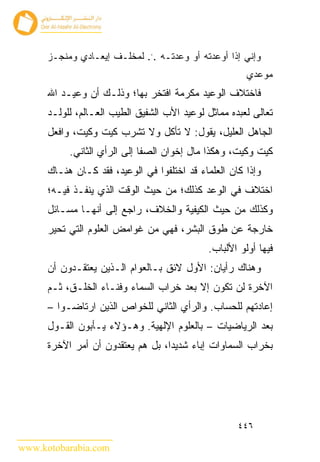 ‫ﻭﺇﻨﻲ ﺇﺫﺍ ﺃﻭﻋﺩﺘﻪ ﺃﻭ ﻭﻋﺩﺘـﻪ ... ﻟﻤﺨﻠـﻑ ﺇﻴﻌـﺎﺩﻱ ﻭﻤﻨﺠـﺯ‬
                                                       ‫ﻤﻭﻋﺩﻱ‬
      ‫ﻓﺎﺨﺘﻼﻑ ﺍﻟﻭﻋﻴﺩ ﻤﻜﺭﻤﺔ ﺍﻓﺘﺨﺭ ﺒﻬﺎ؛ ﻭﺫﻟـﻙ ﺃﻥ ﻭﻋﻴـﺩ ﺍﷲ‬
      ‫ﺘﻌﺎﻟﻰ ﻟﻌﺒﺩﻩ ﻤﻤﺎﺜل ﻟﻭﻋﻴﺩ ﺍﻷﺏ ﺍﻟﺸﻔﻴﻕ ﺍﻟﻁﻴﺏ ﺍﻟﻌـﺎﻟﻡ، ﻟﻠﻭﻟـﺩ‬
      ‫ﺍﻟﺠﺎﻫل ﺍﻟﻌﻠﻴل، ﻴﻘﻭل: ﻻ ﺘﺄﻜل ﻭﻻ ﺘﺸﺭﺏ ﻜﻴﺕ ﻭﻜﻴﺕ، ﻭﺍﻓﻌل‬
           ‫ﻜﻴﺕ ﻭﻜﻴﺕ، ﻭﻫﻜﺫﺍ ﻤﺎل ﺇﺨﻭﺍﻥ ﺍﻟﺼﻔﺎ ﺇﻟﻰ ﺍﻟﺭﺃﻱ ﺍﻟﺜﺎﻨﻲ.‬
      ‫ﻭﺇﺫﺍ ﻜﺎﻥ ﺍﻟﻌﻠﻤﺎﺀ ﻗﺩ ﺍﺨﺘﻠﻔﻭﺍ ﻓﻲ ﺍﻟﻭﻋﻴﺩ، ﻓﻘﺩ ﻜـﺎﻥ ﻫﻨـﺎﻙ‬
      ‫ﺍﺨﺘﻼﻑ ﻓﻲ ﺍﻟﻭﻋﺩ ﻜﺫﻟﻙ؛ ﻤﻥ ﺤﻴﺙ ﺍﻟﻭﻗﺕ ﺍﻟﺫﻱ ﻴﻨﻔـﺫ ﻓﻴـﻪ؛‬
      ‫ﻭﻜﺫﻟﻙ ﻤﻥ ﺤﻴﺙ ﺍﻟﻜﻴﻔﻴﺔ ﻭﺍﻟﺨﻼﻑ، ﺭﺍﺠﻊ ﺇﻟﻰ ﺃﻨﻬـﺎ ﻤﺴـﺎﺌل‬
      ‫ﺨﺎﺭﺠﺔ ﻋﻥ ﻁﻭﻕ ﺍﻟﺒﺸﺭ، ﻓﻬﻲ ﻤﻥ ﻏﻭﺍﻤﺽ ﺍﻟﻌﻠﻭﻡ ﺍﻟﺘﻲ ﺘﺤﻴﺭ‬
                                             ‫ﻓﻴﻬﺎ ﺃﻭﻟﻭ ﺍﻷﻟﺒﺎﺏ.‬
      ‫ﻭﻫﻨﺎﻙ ﺭﺃﻴﺎﻥ: ﺍﻷﻭل ﻻﺌﻕ ﺒـﺎﻟﻌﻭﺍﻡ ﺍﻟـﺫﻴﻥ ﻴﻌﺘﻘـﺩﻭﻥ ﺃﻥ‬
      ‫ﺍﻵﺨﺭﺓ ﻟﻥ ﺘﻜﻭﻥ ﺇﻻ ﺒﻌﺩ ﺨﺭﺍﺏ ﺍﻟﺴﻤﺎﺀ ﻭﻓﻨـﺎﺀ ﺍﻟﺨﻠـﻕ، ﺜـﻡ‬
      ‫ﺇﻋﺎﺩﺘﻬﻡ ﻟﻠﺤﺴﺎﺏ. ﻭﺍﻟﺭﺃﻱ ﺍﻟﺜﺎﻨﻲ ﻟﻠﺨﻭﺍﺹ ﺍﻟﺫﻴﻥ ﺍﺭﺘﺎﻀـﻭﺍ –‬
      ‫ﺒﻌﺩ ﺍﻟﺭﻴﺎﻀﻴﺎﺕ – ﺒﺎﻟﻌﻠﻭﻡ ﺍﻹﻟﻬﻴﺔ. ﻭﻫـﺅﻻﺀ ﻴـﺄﺒﻭﻥ ﺍﻟﻘـﻭل‬
      ‫ﺒﺨﺭﺍﺏ ﺍﻟﺴﻤﺎﻭﺍﺕ ﺇﺒﺎﺀ ﺸﺩﻴ ‪‬ﺍ، ﺒل ﻫﻡ ﻴﻌﺘﻘﺩﻭﻥ ﺃﻥ ﺃﻤﺭ ﺍﻵﺨﺭﺓ‬
                                   ‫ﺩ‬




                                                     ‫٦٤٤‬

‫‪www.kotobarabia.com‬‬
 