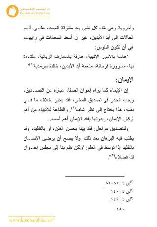 ‫ﻭﺃﺨﺭﻭﻴﺔ ﻭﻫﻲ ﺒﻘﺎﺀ ﻜل ﻨﻔﺱ ﺒﻌﺩ ﻤﻔﺎﺭﻗﺔ ﺍﻟﺠﺴﺩ، ﻋﻠـﻰ ﺃﺘـﻡ‬
      ‫ﺍﻟﺤﺎﻻﺕ ﺇﻟﻰ ﺃﺒﺩ ﺍﻷﺒﺩﻴﻥ، ﻏﻴﺭ ﺃﻥ ﺃﺴﻌﺩ ﺍﻟﺴﻌﺎﺩﺍﺕ ﻓﻲ ﺭﺃﻴﻬـﻡ‬
                                          ‫ﻫﻲ ﺃﻥ ﺘﻜﻭﻥ ﺍﻟﻨﻔﻭﺱ:‬
      ‫"ﻋﺎﻟﻤﺔ ﺒﺎﻷﻤﻭﺭ ﺍﻹﻟﻬﻴﺔ، ﻋﺎﺭﻓﺔ ﺒﺎﻟﻤﻌﺎﺭﻑ ﺍﻟﺭﺒﺎﻨﻴﺔ، ﻤﻠﺘـﺫﺓ‬
       ‫ﺒﻬﺎ، ﻤﺴﺭﻭﺭﺓ ﻓﺭﺤﺎﻨﺔ، ﻤﻨﻌﻤﺔ ﺃﺒﺩ ﺍﻵﺒﺩﻴﻥ، ﺨﺎﻟﺩﺓ ﺴﺭﻤﺩﻴﺔ)١(".‬

                                                     ‫ﺍﻹﻴﻤﺎﻥ:‬
      ‫ﺇﻥ ﺍﻹﻴﻤﺎﺀ ﻜﻤﺎ ﻴﺭﺍﻩ ﺇﺨﻭﺍﻥ ﺍﻟﺼﻔﺎ، ﻋﺒﺎﺭﺓ ﻋﻥ ﺍﻟﺘﺼـﺩﻴﻕ،‬
      ‫ﻭﻴﺠﺏ ﺍﻟﺤﺫﺭ ﻓﻲ ﺘﺼﺩﻴﻕ ﺍﻟﻤﺨﺒﺭ، ﻓﻘﺩ ﻴﺨﺒﺭ ﺒﺨﻼﻑ ﻤﺎ ﻓـﻲ‬
      ‫ﻨﻔﺴﻪ، ﻫﺫﺍ ﻴﺤﺘﺎﺝ ﺇﻟﻰ ﻨﻅﺭ ﺸﺎﻑ)٢(. ﻭﺍﻟﻁﺎﻋﺔ ﻟﻸﻨﺒﻴﺎﺀ ﻤﻥ ﺃﻫﻡ‬
                   ‫ﺃﺭﻜﺎﻥ ﺍﻹﻴﻤﺎﻥ، ﻭﺒﺩﻭﻨﻬﺎ ﻴﻔﻘﺩ ﺍﻹﻴﻤﺎﻥ ﺃﻫﻡ ﺃﺴﺴﻪ.‬
      ‫ﻭﻟﻠﺘﺼﺩﻴﻕ ﻤﺭﺍﺤل: ﻓﻘﺩ ﻴﺒﺩﺃ ﺒﺤﺴﻥ ﺍﻟﻅﻥ، ﺃﻭ ﺒﺎﻟﺘﻘﻠﻴﺩ، ﻭﻗﺩ‬
      ‫ﻴﻁﻠﺏ ﻓﻴﻪ ﺍﻟﺒﺭﻫﺎﻥ ﺒﻌﺩ ﺫﻟﻙ. ﻭﻻ ﻴﺼﺢ ﺃﻥ ﻴﺭﻀﻰ ﺍﻹﻨﺴـﺎﻥ‬
      ‫ﺒﺎﻟﺘﻘﻠﻴﺩ ﺇﺫﺍ ﺘﻭﺴﻁ ﻓﻲ ﺍﻟﻌﻠﻡ: "ﻭﻟﻜﻥ ﻫﻠﻡ ﺒﻨﺎ ﺇﻟﻰ ﻤﺠﻠﺱ ﺇﺨـﻭﺍﻥ‬
                                                 ‫ﻟﻙ ﻓﻀﻼﺀ)٣(".‬



                                               ‫)١(ﺱ ٤: ١٨-٢٨.‬
                                                  ‫)٢(ﺱ ٤: ٠٤١.‬
                                                  ‫)٣(ﺱ ٤: ١٤١.‬
                                                      ‫٠٥٤‬

‫‪www.kotobarabia.com‬‬
 