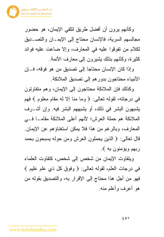 ‫ﻭﻜﺄﻨﻬﻡ ﻴﺭﻭﻥ ﺃﻥ ﺃﻓﻀل ﻁﺭﻴﻕ ﻟﺘﻠﻘﻲ ﺍﻹﻴﻤﺎﻥ، ﻫﻭ ﺤﻀﻭﺭ‬
      ‫ﻤﺠﺎﻟﺴﻬﻡ ﺍﻟﺴﺭﻴﺔ، ﻓﺎﻹﻨﺴﺎﻥ ﻤﺤﺘﺎﺝ ﺇﻟﻰ ﺍﻹﻴﻤـﺎﻥ ﻭﺍﻟﺘﺼـﺩﻴﻕ‬
      ‫ﻟﻜﻼﻡ ﻤﻥ ﺘﻔﻭﻗﻭﺍ ﻋﻠﻴﻪ ﻓﻲ ﺍﻟﻤﻌﺎﺭﻑ، ﻭﺇﻻ ﻀﺎﻋﺕ ﻋﻠﻴﻪ ﻓﻭﺍﺌﺩ‬
                 ‫ﻜﺜﻴﺭﺓ، ﻭﻜﺄﻨﻬﻡ ﺒﺫﻟﻙ ﻴﺸﻴﺭﻭﻥ ﺇﻟﻰ ﻤﻌﺎﺭﻑ ﺍﻷﺌﻤﺔ.‬
      ‫ﻭﺇﺫﺍ ﻜﺎﻥ ﺍﻹﻨﺴﺎﻥ ﻤﺤﺘﺎﺠﺎ ﺇﻟﻰ ﺘﺼﺩﻴﻕ ﻤﻥ ﻫﻭ ﻓﻭﻗﻪ، ﻓـﺈﻥ‬
                  ‫ﺍﻷﻨﺒﻴﺎﺀ ﻤﺤﺘﺎﺠﻭﻥ ﺒﺩﻭﺭﻫﻡ ﺇﻟﻰ ﺘﺼﺩﻴﻕ ﺍﻟﻤﻼﺌﻜﺔ.‬
      ‫ﻭﻜﺫﻟﻙ ﻓﺈﻥ ﺍﻟﻤﻼﺌﻜﺔ ﻤﺤﺘﺎﺠﻭﻥ ﺇﻟﻰ ﺍﻹﻴﻤﺎﻥ، ﻭﻫﻡ ﻤﺘﻔﺎﻭﺘﻭﻥ‬
      ‫ﻓﻲ ﺩﺭﺠﺎﺘﻪ، ﻟﻘﻭﻟﻪ ﺘﻌﺎﻟﻰ: ‪ ‬ﻭﻤﺎ ﻤﻨﺎ ﺇﻻ ﻟﻪ ﻤﻘﺎﻡ ﻤﻌﻠﻭﻡ ‪ ‬ﻓﻬﻡ‬
      ‫ﻴﺸﺒﻬﻭﻥ ﺍﻟﺒﺸﺭ ﻓﻲ ﺫﻟﻙ، ﺃﻭ ﻴﺸﺒﻬﻬﻡ ﺍﻟﺒﺸﺭ ﻓﻴﻪ. ﻭﺇﻥ ﺃﺸـﺭﻑ‬
      ‫ﺍﻟﻤﻼﺌﻜﺔ ﻫﻡ ﺤﻤﻠﺔ ﺍﻟﻌﺭﺵ؛ ﻷﻨﻬﻡ ﺃﻋﻠﻰ ﺍﻟﻤﻼﺌﻜﺔ ﻤﻘﺎﻤـﺎ ﻓـﻲ‬
      ‫ﺍﻟﻤﻌﺎﺭﻑ، ﻭﺒﺎﻟﺭﻏﻡ ﻤﻥ ﻫﺫﺍ ﻓﻼ ﻴﻤﻜﻥ ﺍﺴﺘﻐﻨﺎﺅﻫﻡ ﻋﻥ ﺍﻹﻴﻤﺎﻥ.‬
      ‫ﻗﺎل ﺘﻌﺎﻟﻰ: ‪ ‬ﺍﻟﺫﻴﻥ ﻴﺤﻤﻠﻭﻥ ﺍﻟﻌﺭﺵ ﻭﻤﻥ ﺤﻭﻟﻪ ﻴﺴﺒﺤﻭﻥ ﺒﺤﻤﺩ‬
                                          ‫ﺭﺒﻬﻡ ﻭﻴﺅﻤﻨﻭﻥ ﺒﻪ ‪.‬‬
      ‫ﻭﻴﺘﻔﺎﻭﺕ ﺍﻹﻴﻤﺎﻥ ﻤﻥ ﺸﺨﺹ ﺇﻟﻰ ﺸﺨﺹ، ﻜﺘﻔﺎﻭﺕ ﺍﻟﻌﻠﻤﺎﺀ‬
      ‫ﻓﻲ ﺩﺭﺠﺎﺕ ﺍﻟﻌﻠﻡ، ﻟﻘﻭﻟﻪ ﺘﻌﺎﻟﻰ: ‪ ‬ﻭﻓﻭﻕ ﻜل ﺫﻱ ﻋﻠﻡ ﻋﻠﻴﻡ ‪‬‬
      ‫ﻓﻬﻭ ﻤﻥ ﺃﺠل ﻫﺫﺍ ﻤﺤﺘﺎﺝ ﺇﻟﻰ ﺍﻹﻗﺭﺍﺭ ﺒﻪ، ﻭﺍﻟﺘﺼﺩﻴﻕ ﺒﻘﻭﻟﻪ ﻤﻥ‬
                                         ‫ﻫﻭ ﺃﻋﺭﻑ ﻭﺃﻋﻠﻡ ﻤﻨﻪ.‬



                                                     ‫١٥٤‬

‫‪www.kotobarabia.com‬‬
 