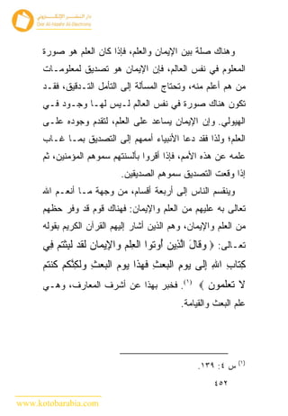 ‫ﻭﻫﻨﺎﻙ ﺼﻠﺔ ﺒﻴﻥ ﺍﻹﻴﻤﺎﻥ ﻭﺍﻟﻌﻠﻡ، ﻓﺈﺫﺍ ﻜﺎﻥ ﺍﻟﻌﻠﻡ ﻫﻭ ﺼﻭﺭﺓ‬
      ‫ﺍﻟﻤﻌﻠﻭﻡ ﻓﻲ ﻨﻔﺱ ﺍﻟﻌﺎﻟﻡ، ﻓﺈﻥ ﺍﻹﻴﻤﺎﻥ ﻫﻭ ﺘﺼﺩﻴﻕ ﻟﻤﻌﻠﻭﻤـﺎﺕ‬
      ‫ﻤﻥ ﻫﻡ ﺃﻋﻠﻡ ﻤﻨﻪ، ﻭﺘﺤﺘﺎﺝ ﺍﻟﻤﺴﺄﻟﺔ ﺇﻟﻰ ﺍﻟﺘﺄﻤل ﺍﻟﺘـﺩﻗﻴﻕ، ﻓﻘـﺩ‬
      ‫ﺘﻜﻭﻥ ﻫﻨﺎﻙ ﺼﻭﺭﺓ ﻓﻲ ﻨﻔﺱ ﺍﻟﻌﺎﻟﻡ ﻟـﻴﺱ ﻟﻬـﺎ ﻭﺠـﻭﺩ ﻓـﻲ‬
      ‫ﺍﻟﻬﻴﻭﻟﻲ. ﻭﺇﻥ ﺍﻹﻴﻤﺎﻥ ﻴﺴﺎﻋﺩ ﻋﻠﻰ ﺍﻟﻌﻠﻡ، ﻟﺘﻘﺩﻡ ﻭﺠﻭﺩﻩ ﻋﻠـﻰ‬
      ‫ﺍﻟﻌﻠﻡ؛ ﻭﻟﺫﺍ ﻓﻘﺩ ﺩﻋﺎ ﺍﻷﻨﺒﻴﺎﺀ ﺃﻤﻤﻬﻡ ﺇﻟﻰ ﺍﻟﺘﺼﺩﻴﻕ ﺒﻤـﺎ ﻏـﺎﺏ‬
      ‫ﻋﻠﻤﻪ ﻋﻥ ﻫﺫﻩ ﺍﻷﻤﻡ، ﻓﺈﺫﺍ ﺃﻗﺭﻭﺍ ﺒﺄﻟﺴﻨﺘﻬﻡ ﺴﻤﻭﻫﻡ ﺍﻟﻤﺅﻤﻨﻴﻥ، ﺜﻡ‬
                             ‫ﺇﺫﺍ ﻭﻗﻌﺕ ﺍﻟﺘﺼﺩﻴﻕ ﺴﻤﻭﻫﻡ ﺍﻟﺼﺩﻴﻘﻴﻥ.‬
      ‫ﻭﻴﻨﻘﺴﻡ ﺍﻟﻨﺎﺱ ﺇﻟﻰ ﺃﺭﺒﻌﺔ ﺃﻗﺴﺎﻡ، ﻤﻥ ﻭﺠﻬﺔ ﻤـﺎ ﺃﻨﻌـﻡ ﺍﷲ‬
      ‫ﺘﻌﺎﻟﻰ ﺒﻪ ﻋﻠﻴﻬﻡ ﻤﻥ ﺍﻟﻌﻠﻡ ﻭﺍﻹﻴﻤﺎﻥ: ﻓﻬﻨﺎﻙ ﻗﻭﻡ ﻗﺩ ﻭﻓﺭ ﺤﻅﻬﻡ‬
      ‫ﻤﻥ ﺍﻟﻌﻠﻡ ﻭﺍﻹﻴﻤﺎﻥ، ﻭﻫﻡ ﺍﻟﺫﻴﻥ ﺃﺸﺎﺭ ﺇﻟﻴﻬﻡ ﺍﻟﻘﺭﺁﻥ ﺍﻟﻜﺭﻴﻡ ﺒﻘﻭﻟﻪ‬
      ‫ﺘﻌـﺎﻟﻰ: ‪ ‬ﻭ ﹶﺎل ﺍﻟ ِﻴﻥ ُﻭ ﹸﻭﺍ ﺍﻟﻌﻠﻡ ‪‬ﺍ ِﻴ ‪‬ﺎﻥ ﻟﻘﺩ ﻟﺒﺜﺘﻡ ِﻲ‬
       ‫‪‬ﻗ َ ﱠﺫ ‪ ‬ﺃ ﺘ ﹾ ِ ﹾ ‪ ‬ﻭ ﻹ ﻤ ‪ ‬ﹶ ﹶ ‪ ‬ﹶ ِ ﹾ ﹸ ‪ ‬ﻓ‬
      ‫ﻜ ﹶﺎﺏ ﺍﷲ ﺇﹶﻰ ﻴﻭﻡ ﺍﻟﺒﻌﺙ ﻓﻬ ﹶﺍ ﻴﻭﻡ ﺍﻟﺒﻌﺙ ‪‬ﻟ ِﻨﻜﻡ ﻜﻨﺘﻡ‬
      ‫ِﺘ ِ ِ ِﻟ ‪ ِ  ‬ﹾ ‪ ِ  ‬ﹶ ‪‬ﺫ ‪   ‬ﹾ ‪ ِ  ‬ﻭﹶﻜ ﱠ ﹸ ‪ ‬ﹸ ﹾ ﹸ ‪‬‬
      ‫ﻻ ﺘﻌﻠ ‪‬ﻭﻥ ‪ .(١) ‬ﻓﺨﺒﺭ ﺒﻬﺫﺍ ﻋﻥ ﺃﺸﺭﻑ ﺍﻟﻤﻌﺎﺭﻑ، ﻭﻫـﻲ‬
                                             ‫ﹶ ﹶ ‪‬ﹶﻤ ‪‬‬
                                              ‫ﻋﻠﻡ ﺍﻟﺒﻌﺙ ﻭﺍﻟﻘﻴﺎﻤﺔ.‬




                                                               ‫)١(‬
                                                   ‫ﺱ ٤: ٩٣١.‬
                                                        ‫٢٥٤‬

‫‪www.kotobarabia.com‬‬
 