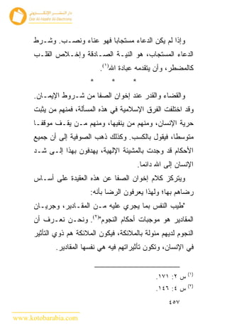 ‫ﻭﺇﺫﺍ ﻟﻡ ﻴﻜﻥ ﺍﻟﺩﻋﺎﺀ ﻤﺴﺘﺠﺎﺒﺎ ﻓﻬﻭ ﻋﻨﺎﺀ ﻭﻨﺼـﺏ. ﻭﺸـﺭﻁ‬
      ‫ﺍﻟﺩﻋﺎﺀ ﺍﻟﻤﺴﺘﺠﺎﺏ، ﻫﻭ ﺍﻟﻨﻴـﺔ ﺍﻟﺼـﺎﺩﻗﺔ ﻭﺇﺨـﻼﺹ ﺍﻟﻘﻠـﺏ‬
                              ‫ﻜﺎﻟﻤﻀﻁﺭ، ﻭﺃﻥ ﻴﺘﻘﺩﻤﻪ ﻋﺒﺎﺩﺓ ﺍﷲ)١(.‬
                          ‫*‬      ‫*‬       ‫*‬
      ‫ﻭﺍﻟﻘﻀﺎﺀ ﻭﺍﻟﻘﺩﺭ ﻋﻨﺩ ﺇﺨﻭﺍﻥ ﺍﻟﺼﻔﺎ ﻤﻥ ﺸـﺭﻭﻁ ﺍﻹﻴﻤـﺎﻥ.‬
      ‫ﻭﻗﺩ ﺍﺨﺘﻠﻔﺕ ﺍﻟﻔﺭﻕ ﺍﻹﺴﻼﻤﻴﺔ ﻓﻲ ﻫﺫﻩ ﺍﻟﻤﺴﺄﻟﺔ، ﻓﻤﻨﻬﻡ ﻤﻥ ﻴﺜﺒﺕ‬
      ‫ﺤﺭﻴﺔ ﺍﻹﻨﺴﺎﻥ، ﻭﻤﻨﻬﻡ ﻤﻥ ﻴﻨﻔﻴﻬﺎ، ﻭﻤﻨﻬﻡ ﻤـﻥ ﻴﻘـﻑ ﻤﻭﻗ ﹰـﺎ‬
        ‫ﻔ‬
      ‫ﻤﺘﻭﺴ ﹰﺎ، ﻓﻴﻘﻭل ﺒﺎﻟﻜﺴﺏ. ﻭﻜﺫﻟﻙ ﺫﻫﺏ ﺍﻟﺼﻭﻓﻴﺔ ﺇﻟﻰ ﺃﻥ ﺠﻤﻴﻊ‬
                                                    ‫ﻁ‬
      ‫ﺍﻷﺤﻜﺎﻡ ﻗﺩ ﻭﺠﺩﺕ ﺒﺎﻟﻤﺸﻴﺌﺔ ﺍﻹﻟﻬﻴﺔ، ﻴﻬﺩﻓﻭﻥ ﺒﻬﺫﺍ ﺇﻟـﻰ ﺸـﺩ‬
                                             ‫ﺍﻹﻨﺴﺎﻥ ﺇﻟﻰ ﺍﷲ ﺩﺍﺌ ‪‬ﺎ.‬
                                               ‫ﻤ‬
      ‫ﻭﻴﺘﺭﻜﺯ ﻜﻼﻡ ﺇﺨﻭﺍﻥ ﺍﻟﺼﻔﺎ ﻋﻥ ﻫﺫﻩ ﺍﻟﻌﻘﻴﺩﺓ ﻋﻠﻰ ﺃﺴـﺎﺱ‬
                          ‫ﺭﻀﺎﻫﻡ ﺒﻬﺎ؛ ﻭﻟﻬﺫﺍ ﻴﻌﺭﻓﻭﻥ ﺍﻟﺭﻀﺎ ﺒﺄﻨﻪ:‬
      ‫"ﻁﻴﺏ ﺍﻟﻨﻔﺱ ﺒﻤﺎ ﻴﺠﺭﻱ ﻋﻠﻴﻪ ﻤـﻥ ﺍﻟﻤﻘـﺎﺩﻴﺭ، ﻭﺠﺭﻴـﺎﻥ‬
      ‫ﺍﻟﻤﻘﺎﺩﻴﺭ ﻫﻭ ﻤﻭﺠﺒﺎﺕ ﺃﺤﻜﺎﻡ ﺍﻟﻨﺠﻭﻡ")٢(. ﻭﻨﺤـﻥ ﻨﻌـﺭﻑ ﺃﻥ‬
      ‫ﺍﻟﻨﺠﻭﻡ ﻟﺩﻴﻬﻡ ﻤﺌﻭﻟﺔ ﺒﺎﻟﻤﻼﺌﻜﺔ، ﻓﻴﻜﻭﻥ ﺍﻟﻤﻼﺌﻜﺔ ﻫﻡ ﺫﻭﻱ ﺍﻟﺘﺄﺜﻴﺭ‬
             ‫ﻓﻲ ﺍﻹﻨﺴﺎﻥ، ﻭﺘﻜﻭﻥ ﺘﺄﺜﻴﺭﺍﺘﻬﻡ ﻓﻴﻪ ﻫﻲ ﻨﻔﺴﻬﺎ ﺍﻟﻤﻘﺎﺩﻴﺭ.‬


                                                               ‫)١(‬
                                                   ‫ﺱ ٢: ١٧١.‬
                                                               ‫)٢(‬
                                                   ‫ﺱ ٤: ٦٤١.‬
                                                        ‫٧٥٤‬

‫‪www.kotobarabia.com‬‬
 