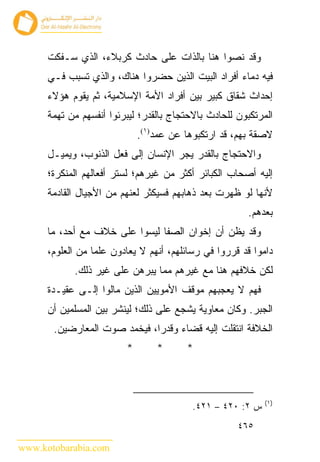 ‫ﻭﻗﺩ ﻨﺼﻭﺍ ﻫﻨﺎ ﺒﺎﻟﺫﺍﺕ ﻋﻠﻰ ﺤﺎﺩﺙ ﻜﺭﺒﻼﺀ، ﺍﻟﺫﻱ ﺴـﻔﻜﺕ‬
      ‫ﻓﻴﻪ ﺩﻤﺎﺀ ﺃﻓﺭﺍﺩ ﺍﻟﺒﻴﺕ ﺍﻟﺫﻴﻥ ﺤﻀﺭﻭﺍ ﻫﻨﺎﻙ، ﻭﺍﻟﺫﻱ ﺘﺴﺒﺏ ﻓـﻲ‬
      ‫ﺇﺤﺩﺍﺙ ﺸﻘﺎﻕ ﻜﺒﻴﺭ ﺒﻴﻥ ﺃﻓﺭﺍﺩ ﺍﻷﻤﺔ ﺍﻹﺴﻼﻤﻴﺔ، ﺜﻡ ﻴﻘﻭﻡ ﻫﺅﻻﺀ‬
      ‫ﺍﻟﻤﺭﺘﻜﺒﻭﻥ ﻟﻠﺤﺎﺩﺙ ﺒﺎﻻﺤﺘﺠﺎﺝ ﺒﺎﻟﻘﺩﺭ؛ ﻟﻴﺒﺭﺌﻭﺍ ﺃﻨﻔﺴﻬﻡ ﻤﻥ ﺘﻬﻤﺔ‬
                             ‫ﻻﺼﻘﺔ ﺒﻬﻡ، ﻗﺩ ﺍﺭﺘﻜﺒﻭﻫﺎ ﻋﻥ ﻋﻤﺩ)١(.‬
      ‫ﻭﺍﻻﺤﺘﺠﺎﺝ ﺒﺎﻟﻘﺩﺭ ﻴﺠﺭ ﺍﻹﻨﺴﺎﻥ ﺇﻟﻰ ﻓﻌل ﺍﻟﺫﻨﻭﺏ، ﻭﻴﻤﻴـل‬
      ‫ﺇﻟﻴﻪ ﺃﺼﺤﺎﺏ ﺍﻟﻜﺒﺎﺌﺭ ﺃﻜﺜﺭ ﻤﻥ ﻏﻴﺭﻫﻡ؛ ﻟﺴﺘﺭ ﺃﻓﻌﺎﻟﻬﻡ ﺍﻟﻤﻨﻜﺭﺓ؛‬
      ‫ﻷﻨﻬﺎ ﻟﻭ ﻅﻬﺭﺕ ﺒﻌﺩ ﺫﻫﺎﺒﻬﻡ ﻓﺴﻴﻜﺜﺭ ﻟﻌﻨﻬﻡ ﻤﻥ ﺍﻷﺠﻴﺎل ﺍﻟﻘﺎﺩﻤﺔ‬
                                                       ‫ﺒﻌﺩﻫﻡ.‬
      ‫ﻭﻗﺩ ﻴﻅﻥ ﺃﻥ ﺇﺨﻭﺍﻥ ﺍﻟﺼﻔﺎ ﻟﻴﺴﻭﺍ ﻋﻠﻰ ﺨﻼﻑ ﻤﻊ ﺃﺤﺩ، ﻤﺎ‬
      ‫ﺩﺍﻤﻭﺍ ﻗﺩ ﻗﺭﺭﻭﺍ ﻓﻲ ﺭﺴﺎﺌﻠﻬﻡ، ﺃﻨﻬﻡ ﻻ ﻴﻌﺎﺩﻭﻥ ﻋﻠﻤﺎ ﻤﻥ ﺍﻟﻌﻠﻭﻡ،‬
            ‫ﻟﻜﻥ ﺨﻼﻓﻬﻡ ﻫﻨﺎ ﻤﻊ ﻏﻴﺭﻫﻡ ﻤﻤﺎ ﻴﺒﺭﻫﻥ ﻋﻠﻰ ﻏﻴﺭ ﺫﻟﻙ.‬
      ‫ﻓﻬﻡ ﻻ ﻴﻌﺠﺒﻬﻡ ﻤﻭﻗﻑ ﺍﻷﻤﻭﻴﻴﻥ ﺍﻟﺫﻴﻥ ﻤﺎﻟﻭﺍ ﺇﻟـﻰ ﻋﻘﻴـﺩﺓ‬
      ‫ﺍﻟﺠﺒﺭ. ﻭﻜﺎﻥ ﻤﻌﺎﻭﻴﺔ ﻴﺸﺠﻊ ﻋﻠﻰ ﺫﻟﻙ؛ ﻟﻴﻨﺸﺭ ﺒﻴﻥ ﺍﻟﻤﺴﻠﻤﻴﻥ ﺃﻥ‬
       ‫ﺍﻟﺨﻼﻓﺔ ﺍﻨﺘﻘﻠﺕ ﺇﻟﻴﻪ ﻗﻀﺎﺀ ﻭﻗﺩﺭﺍ، ﻓﻴﺨﻤﺩ ﺼﻭﺕ ﺍﻟﻤﻌﺎﺭﻀﻴﻥ.‬
                         ‫*‬       ‫*‬      ‫*‬



                                                            ‫)١(‬
                                          ‫ﺱ ٢: ٠٢٤ – ١٢٤.‬
                                                     ‫٥٦٤‬

‫‪www.kotobarabia.com‬‬
 