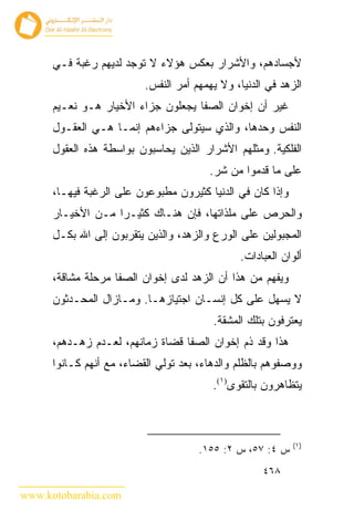 ‫ﻷﺠﺴﺎﺩﻫﻡ، ﻭﺍﻷﺸﺭﺍﺭ ﺒﻌﻜﺱ ﻫﺅﻻﺀ ﻻ ﺘﻭﺠﺩ ﻟﺩﻴﻬﻡ ﺭﻏﺒﺔ ﻓـﻲ‬
                          ‫ﺍﻟﺯﻫﺩ ﻓﻲ ﺍﻟﺩﻨﻴﺎ، ﻭﻻ ﻴﻬﻤﻬﻡ ﺃﻤﺭ ﺍﻟﻨﻔﺱ.‬
      ‫ﻏﻴﺭ ﺃﻥ ﺇﺨﻭﺍﻥ ﺍﻟﺼﻔﺎ ﻴﺠﻌﻠﻭﻥ ﺠﺯﺍﺀ ﺍﻷﺨﻴﺎﺭ ﻫـﻭ ﻨﻌـﻴﻡ‬
      ‫ﺍﻟﻨﻔﺱ ﻭﺤﺩﻫﺎ، ﻭﺍﻟﺫﻱ ﺴﻴﺘﻭﻟﻰ ﺠﺯﺍﺀﻫﻡ ﺇﻨﻤـﺎ ﻫـﻲ ﺍﻟﻌﻘـﻭل‬
      ‫ﺍﻟﻔﻠﻜﻴﺔ. ﻭﻤﺜﻠﻬﻡ ﺍﻷﺸﺭﺍﺭ ﺍﻟﺫﻴﻥ ﻴﺤﺎﺴﺒﻭﻥ ﺒﻭﺍﺴﻁﺔ ﻫﺫﻩ ﺍﻟﻌﻘﻭل‬
                                        ‫ﻋﻠﻰ ﻤﺎ ﻗﺩﻤﻭﺍ ﻤﻥ ﺸﺭ.‬
      ‫ﻭﺇﺫﺍ ﻜﺎﻥ ﻓﻲ ﺍﻟﺩﻨﻴﺎ ﻜﺜﻴﺭﻭﻥ ﻤﻁﺒﻭﻋﻭﻥ ﻋﻠﻰ ﺍﻟﺭﻏﺒﺔ ﻓﻴﻬـﺎ،‬
      ‫ﻭﺍﻟﺤﺭﺹ ﻋﻠﻰ ﻤﻠﺫﺍﺘﻬﺎ، ﻓﺈﻥ ﻫﻨـﺎﻙ ﻜﺜﻴـ ‪‬ﺍ ﻤـﻥ ﺍﻷﺨﻴـﺎﺭ‬
                   ‫ﺭ‬
      ‫ﺍﻟﻤﺠﺒﻭﻟﻴﻥ ﻋﻠﻰ ﺍﻟﻭﺭﻉ ﻭﺍﻟﺯﻫﺩ، ﻭﺍﻟﺫﻴﻥ ﻴﺘﻘﺭﺒﻭﻥ ﺇﻟﻰ ﺍﷲ ﺒﻜـل‬
                                               ‫ﺃﻟﻭﺍﻥ ﺍﻟﻌﺒﺎﺩﺍﺕ.‬
      ‫ﻭﻴﻔﻬﻡ ﻤﻥ ﻫﺫﺍ ﺃﻥ ﺍﻟﺯﻫﺩ ﻟﺩﻯ ﺇﺨﻭﺍﻥ ﺍﻟﺼﻔﺎ ﻤﺭﺤﻠﺔ ﻤﺸﺎﻗﺔ،‬
      ‫ﻻ ﻴﺴﻬل ﻋﻠﻰ ﻜل ﺇﻨﺴـﺎﻥ ﺍﺠﺘﻴﺎﺯﻫـﺎ. ﻭﻤـﺎﺯﺍل ﺍﻟﻤﺤـﺩﺜﻭﻥ‬
                                         ‫ﻴﻌﺘﺭﻓﻭﻥ ﺒﺘﻠﻙ ﺍﻟﻤﺸﻘﺔ.‬
      ‫ﻫﺫﺍ ﻭﻗﺩ ﺫﻡ ﺇﺨﻭﺍﻥ ﺍﻟﺼﻔﺎ ﻗﻀﺎﺓ ﺯﻤﺎﻨﻬﻡ، ﻟﻌـﺩﻡ ﺯﻫـﺩﻫﻡ،‬
      ‫ﻭﻭﺼﻔﻭﻫﻡ ﺒﺎﻟﻅﻠﻡ ﻭﺍﻟﺩﻫﺎﺀ، ﺒﻌﺩ ﺘﻭﻟﻲ ﺍﻟﻘﻀﺎﺀ، ﻤﻊ ﺃﻨﻬﻡ ﻜـﺎﻨﻭﺍ‬
                                         ‫ﻴﺘﻅﺎﻫﺭﻭﻥ ﺒﺎﻟﺘﻘﻭﻯ)١(.‬



                                                            ‫)١(‬
                                      ‫ﺱ ٤: ٧٥، ﺱ ٢: ٥٥١.‬
                                                     ‫٨٦٤‬

‫‪www.kotobarabia.com‬‬
 