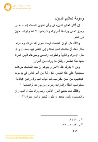 ‫ﺭﻤﺯﻴﺔ ﺘﻌﺎﻟﻴﻡ ﺍﻟﺩﻴﻥ:‬
      ‫ﺇﻥ ﺃﻜﺜﺭ ﺘﻌﺎﻟﻴﻡ ﺍﻟﺩﻴﻥ، ﻓﻲ ﺭﺃﻱ ﺇﺨﻭﺍﻥ ﺍﻟﺼﻔﺎ، ﺇﻨﻤـﺎ ﻫـﻲ‬
      ‫ﺭﻤﻭﺯ ﺘﺨﻔﻲ ﻭﺭﺍﺀﻫﺎ ﺃﺴﺭﺍﺭﺍ، ﻭﻻ ﻴﻌﻠﻤﻬﺎ ﺇﻻ ﺍﷲ ﻭﺍﻟﺭﺍﺴـﺨﻭﻥ‬
                                                    ‫ﻓﻲ ﺍﻟﻌﻠﻡ.‬
      ‫ﻭﻜﺫﻟﻙ ﻜل ﺃﻟﻭﺍﻥ ﺍﻟﻤﻨﺎﺴﻙ ﻟﻴﺴﺕ ﺴﻭﻯ ﺇﺸـﺎﺭﺍﺕ ﻭﻤـﺭﺍﻡ.‬
      ‫ﻤﺜﺎل ﺫﻟﻙ ﺃﻥ ﻤﻨﺎﺴﻙ ﺍﻟﺤﺞ ﺘﺤﺘﺎﺝ ﺇﻟﻰ ﺍﻟﺘﻔﻜﺭ ﻓﻴﻬﺎ ﺒﻌﻘـل ﻭﺍﻉ،‬
      ‫ﻤﺜل ﺍﻹﺤﺭﺍﻡ ﻭﺍﻟﺘﻠﺒﻴﺔ ﻭﺍﻟﻁﻭﺍﻑ ﻭﺍﻟﺴﻌﻲ ﻭﻏﻴﺭﻫﺎ، ﻓﻠﻴﺱ ﺍﻟﻤﺭﺍﺩ‬
                    ‫ﻤﻨﻬﺎ ﻫﺫﺍ ﺍﻟﻅﺎﻫﺭ، ﻭﻟﻜﻥ ﻤﺎ ﻭﺭﺍﺀﻩ ﻤﻥ ﺃﺴﺭﺍﺭ.‬
      ‫ﻭﻤﻥ ﻻ ﻴﺩﺭﻙ ﻫﺫﻩ ﺍﻷﺴﺭﺍﺭ ﻴﺘﻭﻫﻡ ﺃﻥ ﻤﺩﺓ ﺍﻟﻤﻨﺎﺴﻙ ﺤﺭﻜﺎﺕ‬
      ‫ﺼﺒﻴﺎﻨﻴﺔ ﻋﻠﻰ ﻫﺫﺍ ﺍﻟﻘﻴﺎﺱ، ﻟﻜل ﺃﻤﺔ ﻤﻥ ﺃﻤﻡ ﺍﻟﻨﺎﺱ ﻓﻲ ﺒﻴـﻭﺕ‬
      ‫ﻋﺒﺎﺩﺘﻬﻡ، ﻤﻥ ﺴﻨﻥ ﻤﻔﺘﺭﻀـﺎﺕ ﺩﻴﺎﻨـﺎﺘﻬﻡ ﻭﻗـﺭﺍﺒﻴﻥ ﻫﻴﺎﻜـل‬
         ‫ﺼﻠﻭﺍﺘﻬﻡ، ﺃﻤﺜﻠﺔ ﻭﺇﺸﺎﺭﺍﺕ ﻭﻤﺭﺍﻡ، ﻤﺭﻤﻭﺯﺍﺕ ﻟﻭﺍﻀﻌﻬﺎ)١(.‬
      ‫ﻭﻜﺫﻟﻙ ﺘﻌﺩ ﺠﻤﻴﻊ ﺃﻤﻭﺭ ﺍﻵﺨﺭﺓ ﺭﻤـﻭ ‪‬ﺍ، ﻤﺜـل ﺍﻟﻤﻴـﺯﺍﻥ‬
                      ‫ﺯ‬
           ‫ﻭﺍﻟﺤﺴﺎﺏ، ﻭﻟﻴﺱ ﺒﺒﻌﻴﺩ ﺃﻥ ﻴﻜﻭﻥ ﻟﻠﺨﻴﺭ ﻭﺍﻟﺸﺭ ﻤﻴﺯﺍﻥ)٢(.‬




                                                            ‫)١(‬
                                                 ‫ﺱ ٢: ٤٩.‬
                                                            ‫)٢(‬
                                            ‫ﺱ ٣: ٠٣ – ١٣.‬
                                                    ‫٩٦٤‬

‫‪www.kotobarabia.com‬‬
 