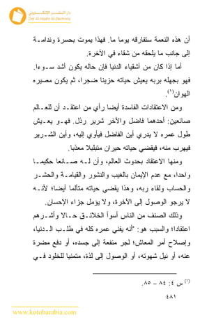 ‫ﺃﻥ ﻫﺫﻩ ﺍﻟﻨﻌﻤﺔ ﺴﺘﻔﺎﺭﻗﻪ ﻴﻭ ‪‬ﺎ ﻤﺎ. ﻓﻬﺫﺍ ﻴﻤﻭﺕ ﺒﺤﺴﺭﺓ ﻭﻨﺩﺍﻤـﺔ‬
                                   ‫ﻤ‬
                         ‫ﺇﻟﻰ ﺠﺎﻨﺏ ﻤﺎ ﻴﻠﺤﻘﻪ ﻤﻥ ﺸﻘﺎﺀ ﻓﻲ ﺍﻵﺨﺭﺓ.‬
      ‫ﺃﻤﺎ ﺇﺫﺍ ﻜﺎﻥ ﻤﻥ ﺃﺸﻘﻴﺎﺀ ﺍﻟﺩﻨﻴﺎ ﻓﺈﻥ ﺤﺎﻟﻪ ﻴﻜﻭﻥ ﺃﺸﺩ ﺴـﻭ ‪‬ﺍ.‬
        ‫ﺀ‬
      ‫ﻓﻬﻭ ﺒﺠﻬﻠﻪ ﺒﺭﺒﻪ ﻴﻌﻴﺵ ﺤﻴﺎﺘﻪ ﺤﺯﻴ ﹰﺎ ﻀﺠ ‪‬ﺍ، ﺜﻡ ﻴﻜﻭﻥ ﻤﺼﻴﺭﻩ‬
                      ‫ﺭ‬     ‫ﻨ‬
                                                     ‫ﺍﻟﻬﻭﺍﻥ)١(.‬
      ‫ﻭﻤﻥ ﺍﻻﻋﺘﻘﺎﺩﺍﺕ ﺍﻟﻔﺎﺴﺩﺓ ﺃﻴ ‪‬ﺎ ﺭﺃﻱ ﻤﻥ ﺍﻋﺘﻘـﺩ ﺃﻥ ﻟﻠﻌـﺎﻟﻡ‬
                                ‫ﻀ‬
      ‫ﺼﺎﻨﻌﻴﻥ: ﺃﺤﺩﻫﻤﺎ ﻓﺎﻀل ﻭﺍﻵﺨﺭ ﺸﺭﻴﺭ ﺭﺫل. ﻓﻬـﻭ ﻴﻌـﻴﺵ‬
      ‫ﻁﻭل ﻋﻤﺭﻩ ﻻ ﻴﺩﺭﻱ ﺃﻴﻥ ﺍﻟﻔﺎﻀل ﻓﻴﺄﻭﻱ ﺇﻟﻴﻪ، ﻭﺃﻴﻥ ﺍﻟﺸـﺭﻴﺭ‬
                  ‫ﻓﻴﻬﺭﺏ ﻤﻨﻪ، ﻓﻴﻘﻀﻲ ﺤﻴﺎﺘﻪ ﺤﻴﺭﺍﻥ ﻤﺘﺒﻠﺒﻼ ﻤﻌﺫ ‪‬ﺎ.‬
                    ‫ﺒ‬
      ‫ﻭﻤﻨﻬﺎ ﺍﻻﻋﺘﻘﺎﺩ ﺒﺤﺩﻭﺙ ﺍﻟﻌﺎﻟﻡ، ﻭﺃﻥ ﻟـﻪ ﺼـﺎﻨ ‪‬ﺎ ﺤﻜﻴ ‪‬ـﺎ‬
        ‫ﻤ‬      ‫ﻌ‬
      ‫ﻭﺍﺤ ‪‬ﺍ، ﻤﻊ ﻋﺩﻡ ﺍﻹﻴﻤﺎﻥ ﺒﺎﻟﻐﻴﺏ ﻭﺍﻟﻨﺸﻭﺭ ﻭﺍﻟﻘﻴﺎﻤـﺔ ﻭﺍﻟﺤﺸـﺭ‬
                                                       ‫ﺩ‬
      ‫ﻭﺍﻟﺤﺴﺎﺏ ﻭﻟﻘﺎﺀ ﺭﺒﻪ، ﻭﻫﺫﺍ ﻴﻘﻀﻲ ﺤﻴﺎﺘﻪ ﻤﺘﺄﻟﻤﺎ ﺃﻴ ‪‬ﺎ؛ ﻷﻨـﻪ‬
             ‫ﻀ‬
          ‫ﻻ ﻴﺭﺠﻭ ﺍﻟﻭﺼﻭل ﺇﻟﻰ ﺍﻵﺨﺭﺓ، ﻭﻻ ﻴﺅﻤل ﺠﺯﺍﺀ ﺍﻹﺤﺴﺎﻥ.‬
      ‫ﻭﺫﻟﻙ ﺍﻟﺼﻨﻑ ﻤﻥ ﺍﻟﻨﺎﺱ ﺃﺴﻭﺃ ﺍﻟﺨﻼﺌـﻕ ﺤـﺎﻻ ﻭﺃﺸـﺭﻫﻡ‬
      ‫ﺍﻋﺘﻘﺎﺩﺍ؛ ﻭﺍﻟﺴﺒﺏ ﻫﻭ: "ﺃﻨﻪ ﻴﻔﻨﻲ ﻋﻤﺭﻩ ﻜﻠﻪ ﻓﻲ ﻁﻠـﺏ ﺍﻟـﺩﻨﻴﺎ،‬
      ‫ﻭﺇﺼﻼﺡ ﺃﻤﺭ ﺍﻟﻤﻌﺎﺵ؛ ﻟﺠﺭ ﻤﻨﻔﻌﺔ ﺇﻟﻰ ﺠﺴﺩﻩ، ﺃﻭ ﺩﻓﻊ ﻤﻀﺭﺓ‬
      ‫ﻋﻨﻪ، ﺃﻭ ﻨﻴل ﺸﻬﻭﺘﻪ، ﺃﻭ ﺍﻟﻭﺼﻭل ﺇﻟﻰ ﻟﺫﺓ، ﻤﺘﻤﻨﻴﺎ ﻟﻠﺨﻠﻭﺩ ﻓـﻲ‬

                                                               ‫)١(‬
                                             ‫ﺱ ٤: ٤٨ – ٥٨.‬
                                                      ‫١٨٤‬

‫‪www.kotobarabia.com‬‬
 