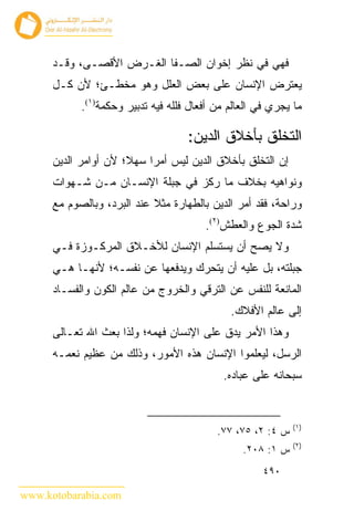 ‫ﻓﻬﻲ ﻓﻲ ﻨﻅﺭ ﺇﺨﻭﺍﻥ ﺍﻟﺼـﻔﺎ ﺍﻟﻐـﺭﺽ ﺍﻷﻗﺼـﻰ، ﻭﻗـﺩ‬
      ‫ﻴﻌﺘﺭﺽ ﺍﻹﻨﺴﺎﻥ ﻋﻠﻰ ﺒﻌﺽ ﺍﻟﻌﻠل ﻭﻫﻭ ﻤﺨﻁـﺊ؛ ﻷﻥ ﻜـل‬
            ‫ﻤﺎ ﻴﺠﺭﻱ ﻓﻲ ﺍﻟﻌﺎﻟﻡ ﻤﻥ ﺃﻓﻌﺎل ﻓﻠﻠﻪ ﻓﻴﻪ ﺘﺩﺒﻴﺭ ﻭﺤﻜﻤﺔ)١(.‬

                                    ‫ﺍﻟﺘﺨﻠﻕ ﺒﺄﺨﻼﻕ ﺍﻟﺩﻴﻥ:‬
      ‫ﺇﻥ ﺍﻟﺘﺨﻠﻕ ﺒﺄﺨﻼﻕ ﺍﻟﺩﻴﻥ ﻟﻴﺱ ﺃﻤ ‪‬ﺍ ﺴﻬﻼ؛ ﻷﻥ ﺃﻭﺍﻤﺭ ﺍﻟﺩﻴﻥ‬
                           ‫ﺭ‬
      ‫ﻭﻨﻭﺍﻫﻴﻪ ﺒﺨﻼﻑ ﻤﺎ ﺭﻜﺯ ﻓﻲ ﺠﺒﻠﺔ ﺍﻹﻨﺴـﺎﻥ ﻤـﻥ ﺸـﻬﻭﺍﺕ‬
      ‫ﻭﺭﺍﺤﺔ، ﻓﻘﺩ ﺃﻤﺭ ﺍﻟﺩﻴﻥ ﺒﺎﻟﻁﻬﺎﺭﺓ ﻤﺜﻼ ﻋﻨﺩ ﺍﻟﺒﺭﺩ، ﻭﺒﺎﻟﺼﻭﻡ ﻤﻊ‬
                                        ‫ﺸﺩﺓ ﺍﻟﺠﻭﻉ ﻭﺍﻟﻌﻁﺵ)٢(.‬
      ‫ﻭﻻ ﻴﺼﺢ ﺃﻥ ﻴﺴﺘﺴﻠﻡ ﺍﻹﻨﺴﺎﻥ ﻟﻸﺨـﻼﻕ ﺍﻟﻤﺭﻜـﻭﺯﺓ ﻓـﻲ‬
      ‫ﺠﺒﻠﺘﻪ، ﺒل ﻋﻠﻴﻪ ﺃﻥ ﻴﺘﺤﺭﻙ ﻭﻴﺩﻓﻌﻬﺎ ﻋﻥ ﻨﻔﺴـﻪ؛ ﻷﻨﻬـﺎ ﻫـﻲ‬
      ‫ﺍﻟﻤﺎﻨﻌﺔ ﻟﻠﻨﻔﺱ ﻋﻥ ﺍﻟﺘﺭﻗﻲ ﻭﺍﻟﺨﺭﻭﺝ ﻤﻥ ﻋﺎﻟﻡ ﺍﻟﻜﻭﻥ ﻭﺍﻟﻔﺴـﺎﺩ‬
                                              ‫ﺇﻟﻰ ﻋﺎﻟﻡ ﺍﻷﻓﻼﻙ.‬
      ‫ﻭﻫﺫﺍ ﺍﻷﻤﺭ ﻴﺩﻕ ﻋﻠﻰ ﺍﻹﻨﺴﺎﻥ ﻓﻬﻤﻪ؛ ﻭﻟﺫﺍ ﺒﻌﺙ ﺍﷲ ﺘﻌـﺎﻟﻰ‬
      ‫ﺍﻟﺭﺴل، ﻟﻴﻌﻠﻤﻭﺍ ﺍﻹﻨﺴﺎﻥ ﻫﺫﻩ ﺍﻷﻤﻭﺭ، ﻭﺫﻟﻙ ﻤﻥ ﻋﻅﻴﻡ ﻨﻌﻤـﻪ‬
                                            ‫ﺴﺒﺤﺎﻨﻪ ﻋﻠﻰ ﻋﺒﺎﺩﻩ.‬


                                                             ‫)١(‬
                                           ‫ﺱ ٤: ٢، ٥٧، ٧٧.‬
                                                             ‫)٢(‬
                                                 ‫ﺱ ١: ٨٠٢.‬
                                                      ‫٠٩٤‬

‫‪www.kotobarabia.com‬‬
 