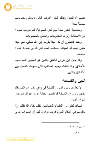 ‫ﻋﻠﻴﻬﻡ ﺇﻻ ﻗﻠﻴﻼ، ﻭﻟﺫﻟﻙ ﻜﺎﻨﻭﺍ ﺃﻋﺭﻑ ﺍﻟﻨﺎﺱ ﺒـﺎﷲ ﻭﺃﺤﺴـﻨﻬﻡ‬
                                               ‫ﻤﻌﺎﻤﻠﺔ ﻤﻌﻪ)١(.‬
      ‫ﻭﻤﺤﺎﺴﺒﺔ ﺍﻟﻨﻔﺱ ﻤﺒﺩﺃ ﻤﻬﻡ ﻟﺩﻯ ﺍﻟﺼﻭﻓﻴﺔ؛ ﻟﻤﺎ ﻴﺘﺭﺘﺏ ﻋﻠﻴـﻪ‬
             ‫ﻤﻥ ﺍﻻﺴﺘﻘﺎﻤﺔ ﻭﺘﺭﻙ ﺍﻟﻤﺫﻤﻭﻤﺎﺕ ﻭﺍﻟﺘﻌﻠﻕ ﺒﺎﻟﻤﺤﻤﻭﺩﺍﺕ.‬
      ‫ﻭﻋﻨﺩ ﺃﻓﻼﻁﻭﻥ ﺃﻥ ﻜل ﻤﺒﺩﺃ ﻴﻘﺭﺏ ﺇﻟﻰ ﺍﷲ ﺘﻌﺎﻟﻰ، ﻓﻬﻭ ﻤﺒﺩﺃ‬
      ‫ﺨﻠﻘﻲ ﺘﺠﺏ ﻟﻪ ﺍﻟﺴﻴﺎﺩﺓ، ﺒﺨﻼﻑ ﺍﻟﻤﺒـﺎﺩﺉ ﺍﻟﺘـﻲ ﺘﺒﻌـﺩ ﻋﻨـﻪ‬
                                                     ‫ﺴﺒﺤﺎﻨﻪ.‬
      ‫ﻭﻗﺩ ﺠﻌل ﺍﺒﻥ ﻋﺭﺒﻲ ﺍﻟﺘﺨﻠﻕ ﺒﺎﻟﺩﻴﻥ ﻫﻭ ﺍﻟﻤﻌﻴﺎﺭ ﺍﻟﺼـﺤﻴﺢ‬
      ‫ﻟﻸﺨﻼﻕ. ﻭﻗﺩ ﻓﺸﻠﺕ ﺠﻤﻴﻊ ﺍﻟﻤﺫﺍﻫﺏ ﺍﻟﺘﻲ ﺤﺎﻭﻟﺕ ﺍﻟﻔﺼل ﺒﻴﻥ‬
                                              ‫ﺍﻷﺨﻼﻕ ﻭﺍﻟﺩﻴﻥ.‬

                                          ‫ﺍﻟﺩﻴﻥ ﻭﺍﻟﻔﻠﺴﻔﺔ:‬
      ‫ﻻ ﺘﻌﺎﺭﺽ ﺒﻴﻥ ﺍﻟﺩﻴﻥ ﻭﺍﻟﻔﻠﺴﻔﺔ ﻓﻲ ﺭﺃﻱ ﺇﺨـﻭﺍﻥ ﺍﻟﺼـﻔﺎ،‬
      ‫ﻟﻜﻨﻬﻡ ﻴﺭﻭﻥ ﺃﻥ ﺍﻟﻔﻠﺴﻔﺔ ﻗﺩ ﺘﻘﺼﺭ ﺃﺤﻴﺎ ﹰﺎ ﻋـﻥ ﺇﺩﺭﺍﻙ ﺒﻌـﺽ‬
                      ‫ﻨ‬
                                                 ‫ﺃﺴﺭﺍﺭ ﺍﻟﺩﻴﻥ.‬
      ‫ﻓﻬﻨﺎﻙ ﻜﺜﻴﺭ ﻤﻥ ﺍﻟﻌﻘﻼﺀ ﺍﻟﻤﺘﻌﺎﻁﻴﻥ ﻟﻠﻔﻠﺴـﻔﺔ، ﺇﺫﺍ ﺘﻔﻜـﺭﻭﺍ‬
      ‫ﺒﻌﻘﻭﻟﻬﻡ ﻓﻲ ﺃﺤﻜﺎﻡ ﺍﻟﺩﻴﻥ، ﻓﺭﺒﻤﺎ ﺘﺭﺍﺀﻯ ﻟﻬﻡ ﺃﻥ ﺍﻟﺼﻭﺍﺏ ﻓـﻲ‬


                                                             ‫)١(‬
                                               ‫ﺱ ١: ٢١٢.‬
                                                    ‫٢٩٤‬

‫‪www.kotobarabia.com‬‬
 