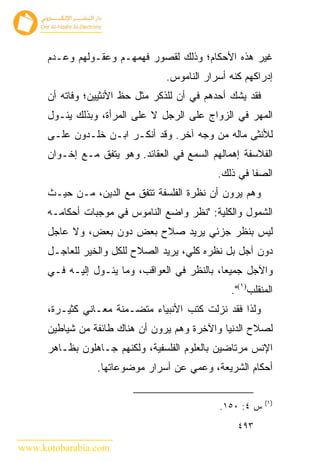 ‫ﻏﻴﺭ ﻫﺫﻩ ﺍﻷﺤﻜﺎﻡ؛ ﻭﺫﻟﻙ ﻟﻘﺼﻭﺭ ﻓﻬﻤﻬـﻡ ﻭﻋﻘـﻭﻟﻬﻡ ﻭﻋـﺩﻡ‬
                                 ‫ﺇﺩﺭﺍﻜﻬﻡ ﻜﻨﻪ ﺃﺴﺭﺍﺭ ﺍﻟﻨﺎﻤﻭﺱ.‬
      ‫ﻓﻘﺩ ﻴﺸﻙ ﺃﺤﺩﻫﻡ ﻓﻲ ﺃﻥ ﻟﻠﺫﻜﺭ ﻤﺜل ﺤﻅ ﺍﻷﻨﺜﻴﻴﻥ؛ ﻭﻓﺎﺘﻪ ﺃﻥ‬
      ‫ﺍﻟﻤﻬﺭ ﻓﻲ ﺍﻟﺯﻭﺍﺝ ﻋﻠﻰ ﺍﻟﺭﺠل ﻻ ﻋﻠﻰ ﺍﻟﻤﺭﺃﺓ، ﻭﺒﺫﻟﻙ ﻴﺌـﻭل‬
      ‫ﻟﻸﻨﺜﻰ ﻤﺎﻟﻪ ﻤﻥ ﻭﺠﻪ ﺁﺨﺭ. ﻭﻗﺩ ﺃﻨﻜـﺭ ﺍﺒـﻥ ﺨﻠـﺩﻭﻥ ﻋﻠـﻰ‬
      ‫ﺍﻟﻔﻼﺴﻔﺔ ﺇﻫﻤﺎﻟﻬﻡ ﺍﻟﺴﻤﻊ ﻓﻲ ﺍﻟﻌﻘﺎﺌﺩ. ﻭﻫﻭ ﻴﺘﻔﻕ ﻤـﻊ ﺇﺨـﻭﺍﻥ‬
                                              ‫ﺍﻟﺼﻔﺎ ﻓﻲ ﺫﻟﻙ.‬
      ‫ﻭﻫﻡ ﻴﺭﻭﻥ ﺃﻥ ﻨﻅﺭﺓ ﺍﻟﻔﻠﺴﻔﺔ ﺘﺘﻔﻕ ﻤﻊ ﺍﻟﺩﻴﻥ، ﻤـﻥ ﺤﻴـﺙ‬
      ‫ﺍﻟﺸﻤﻭل ﻭﺍﻟﻜﻠﻴﺔ: "ﻨﻅﺭ ﻭﺍﻀﻊ ﺍﻟﻨﺎﻤﻭﺱ ﻓﻲ ﻤﻭﺠﺒﺎﺕ ﺃﺤﻜﺎﻤـﻪ‬
      ‫ﻟﻴﺱ ﺒﻨﻅﺭ ﺠﺯﺌﻲ ﻴﺭﻴﺩ ﺼﻼﺡ ﺒﻌﺽ ﺩﻭﻥ ﺒﻌﺽ، ﻭﻻ ﻋﺎﺠل‬
      ‫ﺩﻭﻥ ﺁﺠل ﺒل ﻨﻅﺭﻩ ﻜﻠﻲ، ﻴﺭﻴﺩ ﺍﻟﺼﻼﺡ ﻟﻠﻜل ﻭﺍﻟﺨﻴﺭ ﻟﻠﻌﺎﺠـل‬
      ‫ﻭﺍﻵﺠل ﺠﻤﻴ ‪‬ﺎ، ﺒﺎﻟﻨﻅﺭ ﻓﻲ ﺍﻟﻌﻭﺍﻗﺏ، ﻭﻤﺎ ﻴﺌـﻭل ﺇﻟﻴـﻪ ﻓـﻲ‬
                                               ‫ﻌ‬
                                                 ‫ﺍﻟﻤﻨﻘﻠﺏ)١(".‬
      ‫ﻭﻟﺫﺍ ﻓﻘﺩ ﻨﺯﻟﺕ ﻜﺘﺏ ﺍﻷﻨﺒﻴﺎﺀ ﻤﺘﻀـﻤﻨﺔ ﻤﻌـﺎﻨﻲ ﻜﺜﻴـﺭﺓ،‬
      ‫ﻟﺼﻼﺡ ﺍﻟﺩﻨﻴﺎ ﻭﺍﻵﺨﺭﺓ ﻭﻫﻡ ﻴﺭﻭﻥ ﺃﻥ ﻫﻨﺎﻙ ﻁﺎﺌﻔﺔ ﻤﻥ ﺸﻴﺎﻁﻴﻥ‬
      ‫ﺍﻹﻨﺱ ﻤﺭﺘﺎﻀﻴﻥ ﺒﺎﻟﻌﻠﻭﻡ ﺍﻟﻔﻠﺴﻔﻴﺔ، ﻭﻟﻜﻨﻬﻡ ﺠـﺎﻫﻠﻭﻥ ﺒﻅـﺎﻫﺭ‬
                 ‫ﺃﺤﻜﺎﻡ ﺍﻟﺸﺭﻴﻌﺔ، ﻭ ‪‬ﻤﻲ ﻋﻥ ﺃﺴﺭﺍﺭ ﻤﻭﻀﻭﻋﺎﺘﻬﺎ.‬
                                       ‫ﻋ‬

                                                           ‫)١(‬
                                              ‫ﺱ ٤: ٠٥١.‬
                                                  ‫٣٩٤‬

‫‪www.kotobarabia.com‬‬
 