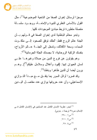 ‫ﻤﻭﺠﺯﺍ ﻟﺭﺴﺎﺌل ﺇﺨﻭﺍﻥ ﺍﻟﺼﻔﺎ ﻤﻥ ﺍﻟﻨﺎﺤﻴﺔ ﺍﻟﻤﻭﻀﻭﻋﻴﺔ)١(، ﻤﺜل‬
      ‫ﺍﻟﻘﻭل ﺒﺎﻷﺴﺎﺱ ﺍﻟﻨﻅﺭﻱ ﻟﻠﻨﺒﻭﺓ ﻭﺍﻹﻤﺎﻤـﺔ، ﻭﻭﺠـﻭﺩ ﺴﻠﺴـﻠﺔ‬
                        ‫ﻤﺘﺼﻠﺔ ﻤﺘﻁﻭﺭﺓ ﺘﺭﺒﻁ ﻤﺒﺎﺩﺉ ﺍﻟﻤﻭﺠﻭﺩﺍﺕ ﻜﻠﻬﺎ.‬
      ‫ﻭﺘﺒﺩﻭ ﻤﻌﺎﻟﻡ ﺍﻟﺒﺎﻁﻨﻴﺔ ﻟﺩﻯ ﺇﺨﻭﺍﻥ ﺍﻟﺼﻔﺎ ﻓﻲ ﻗـﻭﻟﻬﻡ ﺒـﺄﻥ‬
      ‫ﺍﻟﺠﻨﺔ ﻋﺎﻟﻡ ﺍﻟﺭﻭﺡ ﻓﻘﻁ: "ﻟﻌﻠﻙ ﺘﻭﻓﻕ ﻟﻠﺼﻌﻭﺩ ﺇﻟـﻰ ﻤﻠﻜـﻭﺕ‬
      ‫ﺍﻟﺴﻤﺎﺀ، ﻭﺴﻌﺔ ﺍﻷﻓﻼﻙ، ﻭﺘﺩﺨل ﺇﻟﻰ ﺍﻟﺠﻨـﺔ ﻋـﺎﻟﻡ ﺍﻷﺭﻭﺍﺡ،‬
            ‫ﺒﻨﻔﺴﻙ ﺍﻟﺯﻜﻴﺔ ﺍﻟﺭﻭﺤﺎﻨﻴﺔ، ﻻ ﺒﺠﺴﺩﻙ ﺍﻟﺠﺜﺔ ﺍﻟﺠﺭﻤﺎﻨﻴﺔ)٢(".‬
      ‫ﻭﻫﻡ ﻴﻘﻭﻟﻭﻥ ﻋﻥ ﻓﺭﻭﻉ ﺍﻟﺩﻴﻥ ﻤﻥ ﺼﻼﺓ ﻭﻏﻴﺭﻫـﺎ ﻋﻠـﻰ‬
      ‫ﻟﺴﺎﻥ ﺍﻟﺤﻴﻭﺍﻥ ﺇﻨﻬﺎ: )ﻗﻴﻭﺩ ﻭﺃﻏﻼل ﻭﺴﻼﺴل ﻋﻠﻴﻜﻡ)٣((. ﻭﻫـﻡ‬
                                 ‫ﻴﺭﻭﻥ ﺃﻴ ‪‬ﺎ ﺃﻥ ﻟﻠﺩﻴﻥ ﻅﺎﻫﺭﺍ ﻭﺒﺎﻁ ﹰﺎ)٤(.‬
                                      ‫ﻨ‬                      ‫ﻀ‬
      ‫ﻭﻗﺩ ﻓﺴﺭﻭﺍ ﺃﻭﺍﺌل ﺍﻟﺴﻭﺭ ﻴﻤﺎ ﻴﺘﻔـﻕ ﻤـﻊ ﻤﺒـﺩﺃ ﺍﻟﺘـﻭﺍﺯﻱ‬
      ‫ﺍﻹﺴﻤﺎﻋﻴﻠﻲ، ﻭﺃﻥ ﻋﺩﺩ ﺤﺭﻭﻓﻬﺎ ﻴﻭﺍﺯﻱ ﻋﺩﺩ ﻤﻔﺎﺼـل ﺍﻟﻴـﺩﻴﻥ‬




                                                                     ‫)١(‬
      ‫ﺸﻴﺩﺭ: ﻨﻅﺭﻴﺔ ﺍﻹﻨﺴﺎﻥ ﺍﻟﻜﺎﻤل ﻋﻨﺩ ﺍﻟﻤﺴﻠﻤﻴﻥ ﻓﻲ )ﺍﻹﻨﺴﺎﻥ ﺍﻟﻜﺎﻤل ﻓـﻲ‬
                                                ‫ﺍﻹﺴﻼﻡ، ﺹ٨٣ ﺘﺭﺠﻤﺔ ﺩ. ﺒﺩﻭﻨﻲ(.‬
                                                                     ‫)٢(‬
                                                       ‫ﺱ١: ٠٩٢.‬
                                                                     ‫)٣(‬
                                                       ‫ﺱ٢: ١١٢.‬
                                                                     ‫)٤(‬
                                                        ‫ﺱ٤: ٨٧.‬

                                                                           ‫٩٤‬

‫‪www.kotobarabia.com‬‬
 