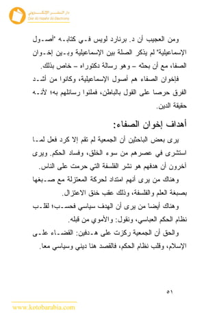 ‫ﻭﻤﻥ ﺍﻟﻌﺠﻴﺏ ﺃﻥ ﺩ. ﺒﺭﻨﺎﺭﺩ ﻟﻭﻴﺱ ﻓـﻲ ﻜﺘﺎﺒـﻪ "ﺃﺼـﻭل‬
      ‫ﺍﻹﺴﻤﺎﻋﻴﻠﻴﺔ" ﻟﻡ ﻴﺫﻜﺭ ﺍﻟﺼﻠﺔ ﺒﻴﻥ ﺍﻹﺴﻤﺎﻋﻴﻠﻴﺔ ﻭﺒـﻴﻥ ﺇﺨـﻭﺍﻥ‬
        ‫ﺍﻟﺼﻔﺎ، ﻤﻊ ﺃﻥ ﺒﺤﺜﻪ – ﻭﻫﻭ ﺭﺴﺎﻟﺔ ﺩﻜﺘﻭﺭﺍﻩ – ﺨﺎﺹ ﺒﺫﻟﻙ.‬
      ‫ﻓﺈﺨﻭﺍﻥ ﺍﻟﺼﻔﺎﺀ ﻫﻡ ﺃﺼﻭل ﺍﻹﺴﻤﺎﻋﻴﻠﻴﺔ، ﻭﻜﺎﻨﻭﺍ ﻤﻥ ﺃﺸـﺩ‬
      ‫ﺍﻟﻔﺭﻕ ﺤﺭ ‪‬ﺎ ﻋﻠﻰ ﺍﻟﻘﻭل ﺒﺎﻟﺒﺎﻁﻥ، ﻓﻤﻠﺌﻭﺍ ﺭﺴﺎﺌﻠﻬﻡ ﺒﻪ؛ ﻷﻨـﻪ‬
                                                  ‫ﺼ‬
                                                 ‫ﺤﻘﻴﻘﺔ ﺍﻟﺩﻴﻥ.‬

                                  ‫ﺃﻫﺩﺍﻑ ﺇﺨﻭﺍﻥ ﺍﻟﺼﻔﺎﺀ:‬
      ‫ﻴﺭﻯ ﺒﻌﺽ ﺍﻟﺒﺎﺤﺜﻴﻥ ﺃﻥ ﺍﻟﺠﻤﻌﻴﺔ ﻟﻡ ﺘﻘﻡ ﺇﻻ ﻜﺭﺩ ﻓﻌل ﻟﻤـﺎ‬
      ‫ﺍﺴﺘﺸﺭﻯ ﻓﻲ ﻋﺼﺭﻫﻡ ﻤﻥ ﺴﻭﺀ ﺍﻟﺨﻠﻕ، ﻭﻓﺴﺎﺩ ﺍﻟﺤﻜﻡ. ﻭﻴﺭﻯ‬
        ‫ﺁﺨﺭﻭﻥ ﺃﻥ ﻫﺩﻓﻬﻡ ﻫﻭ ﻨﺸﺭ ﺍﻟﻔﻠﺴﻔﺔ ﺍﻟﺘﻲ ﺤﺭﻤﺕ ﻋﻠﻰ ﺍﻟﻨﺎﺱ.‬
      ‫ﻭﻫﻨﺎﻙ ﻤﻥ ﻴﺭﻯ ﺃﻨﻬﻡ ﺍﻤﺘﺩﺍﺩ ﻟﺤﺭﻜﺔ ﺍﻟﻤﻌﺘﺯﻟﺔ ﻤﻊ ﺼـﺒﻐﻬﺎ‬
                ‫ﺒﺼﺒﻐﺔ ﺍﻟﻌﻠﻡ ﻭﺍﻟﻔﻠﺴﻔﺔ، ﻭﺫﻟﻙ ﻋﻘﺏ ﺨﻨﻕ ﺍﻻﻋﺘﺯﺍل.‬
      ‫ﻭﻫﻨﺎﻙ ﺃﻴ ‪‬ﺎ ﻤﻥ ﻴﺭﻯ ﺃﻥ ﺍﻟﻬﺩﻑ ﺴﻴﺎﺴﻲ ﻓﺤﺴـﺏ؛ ﻟﻘﻠـﺏ‬
                                          ‫ﻀ‬
                  ‫ﻨﻅﺎﻡ ﺍﻟﺤﻜﻡ ﺍﻟﻌﺒﺎﺴﻲ، ﻭﻨﻘﻭل: ﻭﺍﻷﻤﻭﻱ ﻤﻥ ﻗﺒﻠﻪ.‬
      ‫ﻭﺍﻟﺤﻕ ﺃﻥ ﺍﻟﺠﻤﻌﻴﺔ ﺭﻜﺯﺕ ﻋﻠﻰ ﻫـﺩﻓﻴﻥ: ﺍﻟﻘﻀـﺎﺀ ﻋﻠـﻰ‬
        ‫ﺍﻹﺴﻼﻡ، ﻭﻗﻠﺏ ﻨﻅﺎﻡ ﺍﻟﺤﻜﻡ، ﻓﺎﻟﻘﺼﺩ ﻫﻨﺎ ﺩﻴﻨﻲ ﻭﺴﻴﺎﺴﻲ ﻤ ‪‬ﺎ.‬
          ‫ﻌ‬




                                                     ‫١٥‬

‫‪www.kotobarabia.com‬‬
 