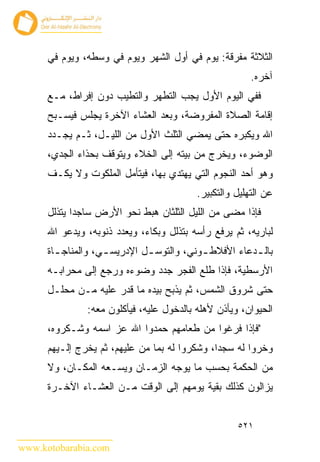 ‫ﺍﻟﺜﻼﺜﺔ ﻤﻔﺭﻗﺔ: ﻴﻭﻡ ﻓﻲ ﺃﻭل ﺍﻟﺸﻬﺭ ﻭﻴﻭﻡ ﻓﻲ ﻭﺴﻁﻪ، ﻭﻴﻭﻡ ﻓﻲ‬
                                                        ‫ﺁﺨﺭﻩ.‬
      ‫ﻓﻔﻲ ﺍﻟﻴﻭﻡ ﺍﻷﻭل ﻴﺠﺏ ﺍﻟﺘﻁﻬﺭ ﻭﺍﻟﺘﻁﻴﺏ ﺩﻭﻥ ﺇﻓﺭﺍﻁ، ﻤـﻊ‬
      ‫ﺇﻗﺎﻤﺔ ﺍﻟﺼﻼﺓ ﺍﻟﻤﻔﺭﻭﻀﺔ، ﻭﺒﻌﺩ ﺍﻟﻌﺸﺎﺀ ﺍﻵﺨﺭﺓ ﻴﺠﻠﺱ ﻓﻴﺴـﺒﺢ‬
      ‫ﺍﷲ ﻭﻴﻜﺒﺭﻩ ﺤﺘﻰ ﻴﻤﻀﻲ ﺍﻟﺜﻠﺙ ﺍﻷﻭل ﻤﻥ ﺍﻟﻠﻴـل، ﺜـﻡ ﻴﺠـﺩﺩ‬
      ‫ﺍﻟﻭﻀﻭﺀ، ﻭﻴﺨﺭﺝ ﻤﻥ ﺒﻴﺘﻪ ﺇﻟﻰ ﺍﻟﺨﻼﺀ ﻭﻴﺘﻭﻗﻑ ﺒﺤﺫﺍﺀ ﺍﻟﺠﺩﻱ،‬
      ‫ﻭﻫﻭ ﺃﺤﺩ ﺍﻟﻨﺠﻭﻡ ﺍﻟﺘﻲ ﻴﻬﺘﺩﻱ ﺒﻬﺎ، ﻓﻴﺘﺄﻤل ﺍﻟﻤﻠﻜﻭﺕ ﻭﻻ ﻴﻜـﻑ‬
                                          ‫ﻋﻥ ﺍﻟﺘﻬﻠﻴل ﻭﺍﻟﺘﻜﺒﻴﺭ.‬
      ‫ﻓﺈﺫﺍ ﻤﻀﻰ ﻤﻥ ﺍﻟﻠﻴل ﺍﻟﺜﻠﺜﺎﻥ ﻫﺒﻁ ﻨﺤﻭ ﺍﻷﺭﺽ ﺴﺎﺠ ‪‬ﺍ ﻴﺘﺫﻟل‬
             ‫ﺩ‬
      ‫ﻟﺒﺎﺭﻴﻪ، ﺜﻡ ﻴﺭﻓﻊ ﺭﺃﺴﻪ ﺒﺘﺫﻟل ﻭﺒﻜﺎﺀ، ﻭﻴﻌﺩﺩ ﺫﻨﻭﺒﻪ، ﻭﻴﺩﻋﻭ ﺍﷲ‬
      ‫ﺒﺎﻟ ـﺩﻋﺎﺀ ﺍﻷﻓﻼﻁ ـﻭﻨﻲ، ﻭﺍﻟﺘﻭﺴ ـل ﺍﻹﺩﺭﻴﺴ ـﻲ، ﻭﺍﻟﻤﻨﺎﺠ ـﺎﺓ‬
        ‫ـ‬           ‫ـ‬         ‫ـ‬            ‫ـ‬           ‫ـ‬
      ‫ﺍﻷﺭﺴﻁﻴﺔ، ﻓﺈﺫﺍ ﻁﻠﻊ ﺍﻟﻔﺠﺭ ﺠﺩﺩ ﻭﻀﻭﺀﻩ ﻭﺭﺠﻊ ﺇﻟﻰ ﻤﺤﺭﺍﺒـﻪ‬
      ‫ﺤﺘﻰ ﺸﺭﻭﻕ ﺍﻟﺸﻤﺱ، ﺜﻡ ﻴﺫﺒﺢ ﺒﻴﺩﻩ ﻤﺎ ﻗﺩﺭ ﻋﻠﻴﻪ ﻤـﻥ ﻤﺤﻠـل‬
               ‫ﺍﻟﺤﻴﻭﺍﻥ، ﻭﻴﺄﺫﻥ ﻷﻫﻠﻪ ﺒﺎﻟﺩﺨﻭل ﻋﻠﻴﻪ، ﻓﻴﺄﻜﻠﻭﻥ ﻤﻌﻪ:‬
      ‫"ﻓﺈﺫﺍ ﻓﺭﻏﻭﺍ ﻤﻥ ﻁﻌﺎﻤﻬﻡ ﺤﻤﺩﻭﺍ ﺍﷲ ﻋﺯ ﺍﺴﻤﻪ ﻭﺸـﻜﺭﻭﻩ،‬
      ‫ﻭﺨﺭﻭﺍ ﻟﻪ ﺴﺠﺩﺍ، ﻭﺸﻜﺭﻭﺍ ﻟﻪ ﺒﻤﺎ ﻤﻥ ﻋﻠﻴﻬﻡ، ﺜﻡ ﻴﺨﺭﺝ ﺇﻟـﻴﻬﻡ‬
      ‫ﻤﻥ ﺍﻟﺤﻜﻤﺔ ﺒﺤﺴﺏ ﻤﺎ ﻴﻭﺠﻪ ﺍﻟﺯﻤـﺎﻥ ﻭﻴﺴـﻌﻪ ﺍﻟﻤﻜـﺎﻥ، ﻭﻻ‬
      ‫ﻴﺯﺍﻟﻭﻥ ﻜﺫﻟﻙ ﺒﻘﻴﺔ ﻴﻭﻤﻬﻡ ﺇﻟﻰ ﺍﻟﻭﻗﺕ ﻤـﻥ ﺍﻟﻌﺸـﺎﺀ ﺍﻵﺨـﺭﺓ‬


                                                    ‫١٢٥‬

‫‪www.kotobarabia.com‬‬
 