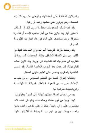 ‫ﻭﺍﻟﻤﻭﺍﺜﻴﻕ ﺍﻟﻤﻐﻠﻅﺔ ﻋﻠﻰ ﺃﻋﻀﺎﺌﻬﺎ، ﻭﺘﻔﺭﺽ ﻋﻠـﻴﻬﻡ ﺍﻟﺘـﺯﺍﻡ‬
                ‫ﺍﻟﺼﻤﺕ، ﻭﻫﻡ ﻴﻨﺯﻟﻭﻥ ﻋﻠﻰ ﺤﻜﻤﻬﺎ ﺭﻏﺒﺔ ﺃﻭ ﺭﻫﺒﺔ.‬
      ‫ﻭﻗﺩ ﺃﺘﺕ ﺘﻠـﻙ ﺍﻟﺠﻤﻌﻴـﺎﺕ ﺒﺄﻤﺜﻠـﺔ ﻤـﻥ ﺇﻨﻜـﺎﺭ ﺍﻟـﺫﺍﺕ‬
      ‫ﻻ ﻨﻅﻴﺭ ﻟﻬﺎ. ﻭﻗﺩ ﻴﻜﻭﻥ ﻫﺫﺍ ﻤﻥ ﺃﺠل ﻤﺫﻫﺏ ﻓﺎﺴﺩ، ﺃﻭ ﻓﻜـﺭﺓ‬
      ‫ﻤﻨﺤﺭﻓﺔ. ﻭﻤﻤﺎ ﻴﺴﺎﻋﺩﻫﺎ ﻋﻠﻰ ﺃﺩﺍﺀ ﺩﻭﺭﻫﺎ، ﺍﻟﺘﻴﺎﺭﺍﺕ ﺍﻟﻔﻜﺭﻴـﺔ‬
                                                         ‫ﺍﻟﺠﺩﻴﺩﺓ.‬
      ‫ﻭﻗﺩ ﻭﺠﺩﺕ ﺤﺭﻜﺔ ﺍﻟﺘﺭﺠﻤﺔ ﺃﻴﺎﻡ ﺇﺨـﻭﺍﻥ ﺍﻟﺼـﻔﺎ، ﻓﻨﻬﻠـﻭﺍ‬
      ‫ﺍﻟﻜﺜﻴﺭ ﻤﻥ ﺴﻴل ﺍﻟﻔﻠﺴﻔﺔ ﺍﻟﻤﺘﺩﻓﻕ. ﻭﺘﻜﺎﺩ ﺍﻟﺠﻤﻌﻴﺎﺕ ﺍﻟﺴـﺭﻴﺔ ﺃﻥ‬
      ‫ﺘﺘﻘﺎﺭﺏ ﻓﻲ ﻤﺩﻟﻭﻟﻬﺎ، ﻓﻘﺩ ﺘﺸﺎﺒﻬﺕ ﻓﻲ ﺃﻭﺭﺒﺎ. ﻭﻗﺩ ﺘﻜﻭﻥ ﺃﺴﺎ ‪‬ﺎ‬
       ‫ﺴ‬
      ‫ﻟﻘﻴﺎﻡ ﺩﻭﻟﺔ، ﻜﻤﺎ ﺤﺩﺙ ﺒﻌﺩ ﺍﻟﺤﺭﺏ ﺍﻟﻌﺎﻟﻤﻴﺔ ﺍﻟﺜﺎﻨﻴﺔ. ﻭﻗﺩ ﺃﺴﺴﺕ‬
               ‫ﺍﻟﻔﺎﻁﻤﻴﺔ ﺒﺎﻟﻤﻐﺭﺏ ﻭﻤﺼﺭ ﻋﻠﻰ ﺘﻌﺎﻟﻴﻡ ﺇﺨﻭﺍﻥ ﺍﻟﺼﻔﺎ.‬
      ‫ﻭﻴﺘﺸﺎﺒﻪ ﺇﺨﻭﺍﻥ ﺍﻟﺼﻔﺎ ﻤﻊ ﺍﻟﺘﻨﻅﻴﻡ ﺍﻟﻤﺎﺴﻭﻨﻲ، ﻤـﻥ ﺤﻴـﺙ‬
      ‫ﺍﻻﻋﺘﻤﺎﺩ ﻋﻠﻰ ﺃﺴـﺱ ﺍﻟﻤﻌﺭﻓـﺔ ﺍﻟﻌﻘﻠﻴـﺔ، ﺒﺎﺘﺨـﺎﺫ ﺍﻟﻬﻨﺩﺴـﺔ‬
                                         ‫ﻭﺍﻟﺭﻴﺎﻀﻴﺎﺕ ﻨﻤﻭﺫﺠﺎ ﻟﻬﺎ.‬
       ‫ﻭﻴﺴﻤﻲ ﺇﺨﻭﺍﻥ ﺍﻟﺼﻔﺎ ﻤﺩﻴﻨﺘﻬﻡ "ﺩﻭﻟﺔ ﺃﻫل ﺍﻟﺨﻴﺭ" ﻭﻴﻘﻭﻟﻭﻥ:‬
      ‫"ﻴﺒﺩﺃ ﺃﻭﻟﻬﺎ ﻤﻥ ﻗﻭﻡ ﻋﻠﻤﺎﺀ ﻭﺤﻜﻤـﺎﺀ، ﻭﺨﻴـﺎﺭ ﻓﻀـﻼﺀ،‬
      ‫ﻴﺠﺘﻤﻌﻭﻥ ﻋﻠﻰ ﺭﺃﻱ ﻭﺍﺤﺩ" ﻭﻴﺘﻔﻘﻭﻥ ﻋﻠﻰ ﻤﺫﻫﺏ ﻭﺍﺤﺩ، ﻭﺩﻴﻥ‬
      ‫ﻭﺍﺤ ـﺩ، ﻭﻴﻌﻘ ـﺩﻭﻥ ﺒﻴ ـﻨﻬﻡ ﻋﻬ ـ ‪‬ﺍ ﻭﻤﻴﺜﺎﻗ ـﺎ، ﺃﻻ ﻴﺘﺠ ـﺎﺩﻟﻭﺍ،‬
            ‫ـ‬          ‫ﹰـ‬        ‫ﺩ‬         ‫ـ‬       ‫ـ‬        ‫ـ‬


                                                         ‫٧٥‬

‫‪www.kotobarabia.com‬‬
 